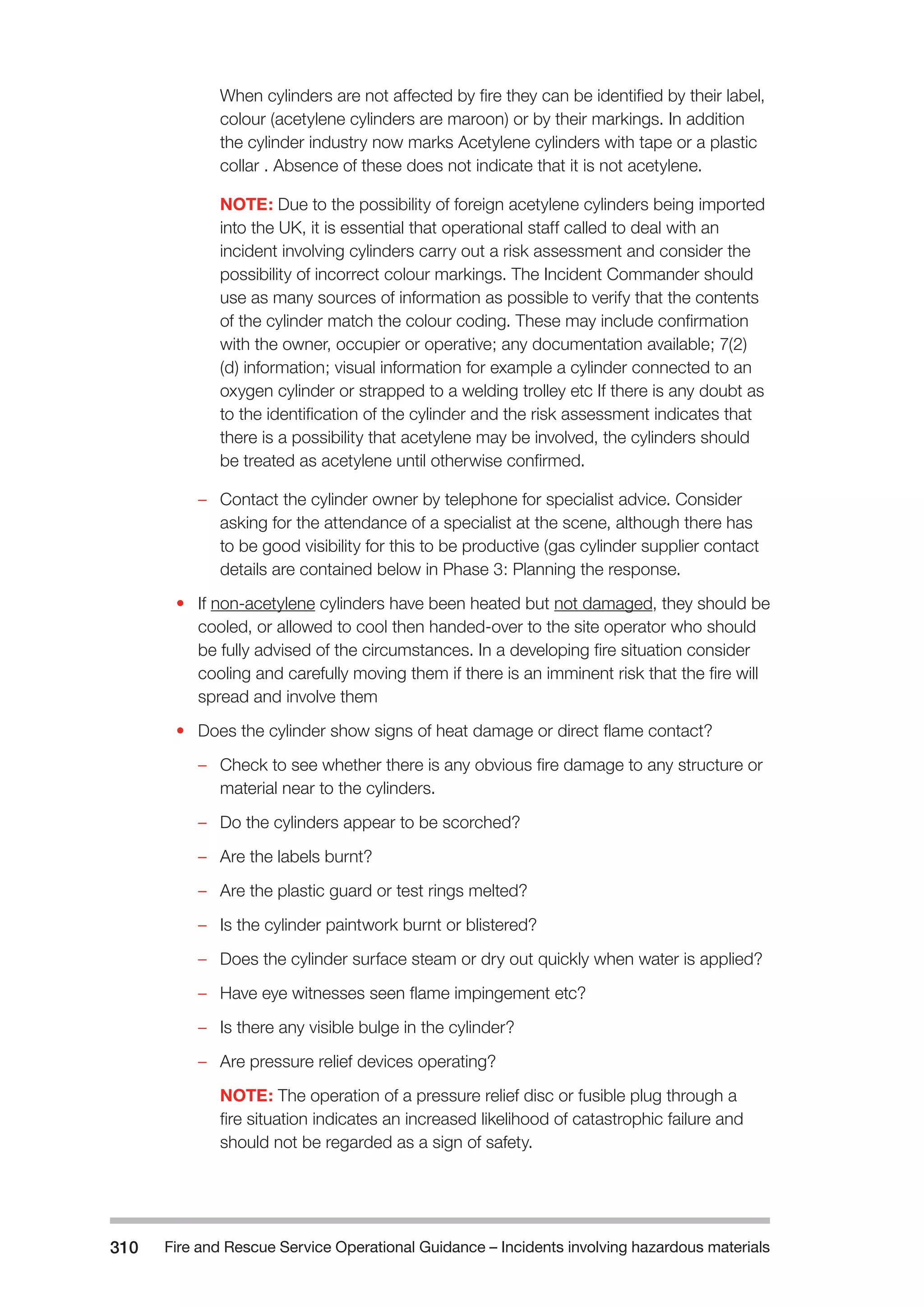 Fire and Rescue Service Operational Guidance – Incidents 310 involving hazardous materials 
When cylinders are not affected by fire they can be identified by their label, 
colour (acetylene cylinders are maroon) or by their markings. In addition 
the cylinder industry now marks Acetylene cylinders with tape or a plastic 
collar . Absence of these does not indicate that it is not acetylene. 
NOTE: Due to the possibility of foreign acetylene cylinders being imported 
into the UK, it is essential that operational staff called to deal with an 
incident involving cylinders carry out a risk assessment and consider the 
possibility of incorrect colour markings. The Incident Commander should 
use as many sources of information as possible to verify that the contents 
of the cylinder match the colour coding. These may include confirmation 
with the owner, occupier or operative; any documentation available; 7(2) 
(d) information; visual information for example a cylinder connected to an 
oxygen cylinder or strapped to a welding trolley etc If there is any doubt as 
to the identification of the cylinder and the risk assessment indicates that 
there is a possibility that acetylene may be involved, the cylinders should 
be treated as acetylene until otherwise confirmed. 
–– Contact the cylinder owner by telephone for specialist advice. Consider 
asking for the attendance of a specialist at the scene, although there has 
to be good visibility for this to be productive (gas cylinder supplier contact 
details are contained below in Phase 3: Planning the response. 
• If non-acetylene cylinders have been heated but not damaged, they should be 
cooled, or allowed to cool then handed-over to the site operator who should 
be fully advised of the circumstances. In a developing fire situation consider 
cooling and carefully moving them if there is an imminent risk that the fire will 
spread and involve them 
• Does the cylinder show signs of heat damage or direct flame contact? 
–– Check to see whether there is any obvious fire damage to any structure or 
material near to the cylinders. 
–– Do the cylinders appear to be scorched? 
–– Are the labels burnt? 
–– Are the plastic guard or test rings melted? 
–– Is the cylinder paintwork burnt or blistered? 
–– Does the cylinder surface steam or dry out quickly when water is applied? 
–– Have eye witnesses seen flame impingement etc? 
–– Is there any visible bulge in the cylinder? 
–– Are pressure relief devices operating? 
NOTE: The operation of a pressure relief disc or fusible plug through a 
fire situation indicates an increased likelihood of catastrophic failure and 
should not be regarded as a sign of safety. 
 