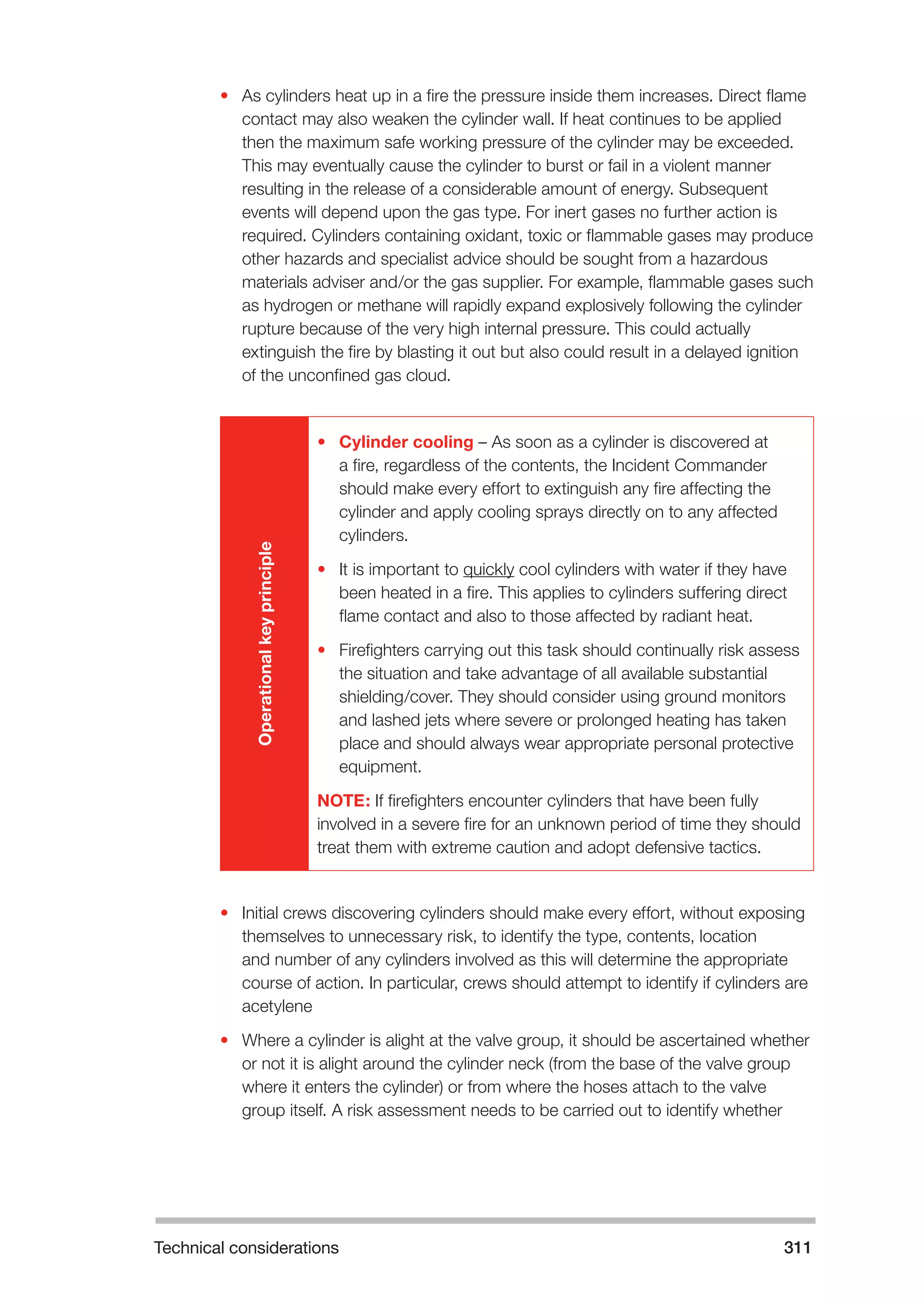 Technical considerations 311 
• As cylinders heat up in a fire the pressure inside them increases. Direct flame 
contact may also weaken the cylinder wall. If heat continues to be applied 
then the maximum safe working pressure of the cylinder may be exceeded. 
This may eventually cause the cylinder to burst or fail in a violent manner 
resulting in the release of a considerable amount of energy. Subsequent 
events will depend upon the gas type. For inert gases no further action is 
required. Cylinders containing oxidant, toxic or flammable gases may produce 
other hazards and specialist advice should be sought from a hazardous 
materials adviser and/or the gas supplier. For example, flammable gases such 
as hydrogen or methane will rapidly expand explosively following the cylinder 
rupture because of the very high internal pressure. This could actually 
extinguish the fire by blasting it out but also could result in a delayed ignition 
of the unconfined gas cloud. 
Operational key principle 
• Cylinder cooling – As soon as a cylinder is discovered at 
a fire, regardless of the contents, the Incident Commander 
should make every effort to extinguish any fire affecting the 
cylinder and apply cooling sprays directly on to any affected 
cylinders. 
• It is important to quickly cool cylinders with water if they have 
been heated in a fire. This applies to cylinders suffering direct 
flame contact and also to those affected by radiant heat. 
• Firefighters carrying out this task should continually risk assess 
the situation and take advantage of all available substantial 
shielding/cover. They should consider using ground monitors 
and lashed jets where severe or prolonged heating has taken 
place and should always wear appropriate personal protective 
equipment. 
NOTE: If firefighters encounter cylinders that have been fully 
involved in a severe fire for an unknown period of time they should 
treat them with extreme caution and adopt defensive tactics. 
• Initial crews discovering cylinders should make every effort, without exposing 
themselves to unnecessary risk, to identify the type, contents, location 
and number of any cylinders involved as this will determine the appropriate 
course of action. In particular, crews should attempt to identify if cylinders are 
acetylene 
• Where a cylinder is alight at the valve group, it should be ascertained whether 
or not it is alight around the cylinder neck (from the base of the valve group 
where it enters the cylinder) or from where the hoses attach to the valve 
group itself. A risk assessment needs to be carried out to identify whether 
 