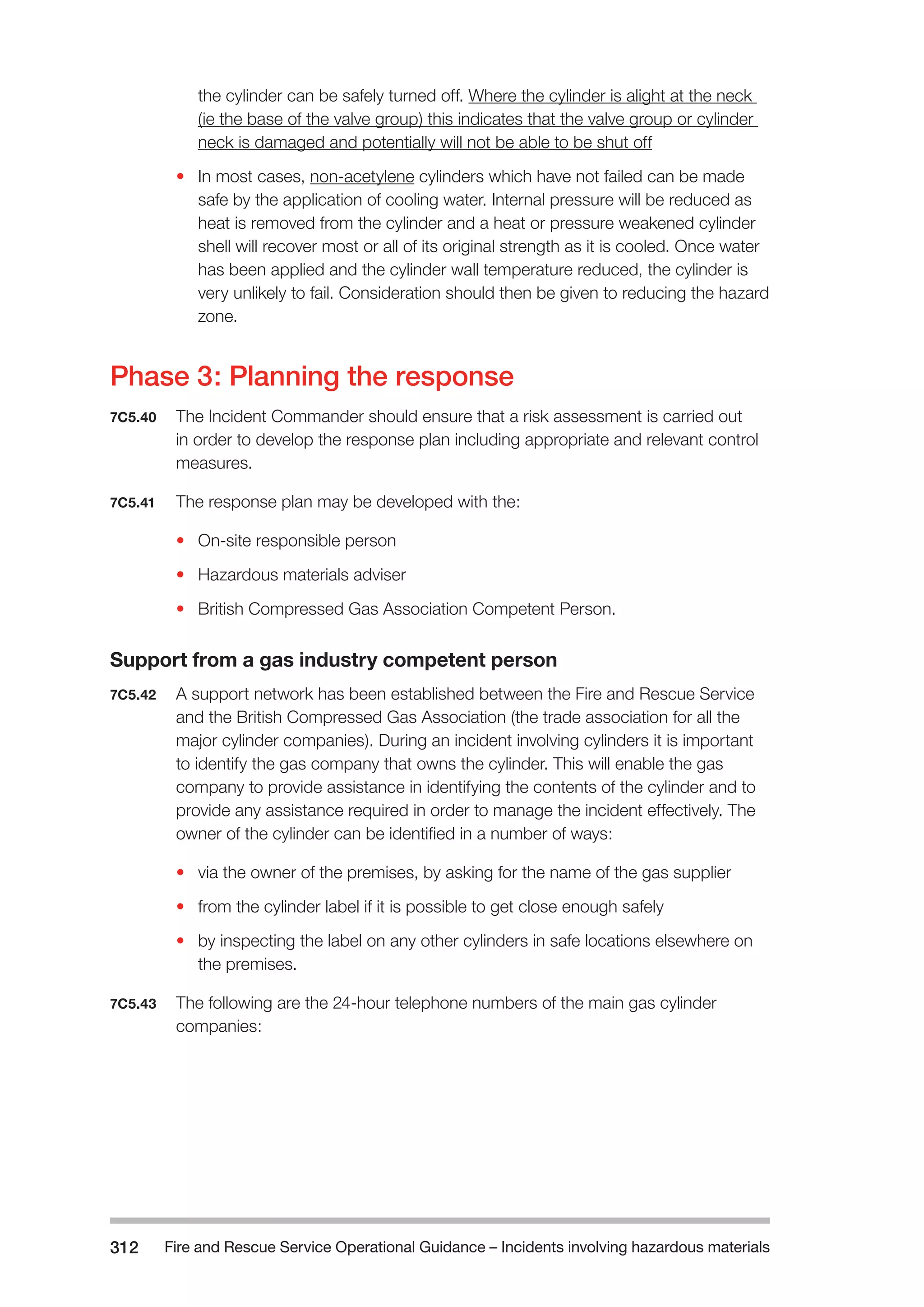 Fire and Rescue Service Operational Guidance – Incidents 312 involving hazardous materials 
the cylinder can be safely turned off. Where the cylinder is alight at the neck 
(ie the base of the valve group) this indicates that the valve group or cylinder 
neck is damaged and potentially will not be able to be shut off 
• In most cases, non-acetylene cylinders which have not failed can be made 
safe by the application of cooling water. Internal pressure will be reduced as 
heat is removed from the cylinder and a heat or pressure weakened cylinder 
shell will recover most or all of its original strength as it is cooled. Once water 
has been applied and the cylinder wall temperature reduced, the cylinder is 
very unlikely to fail. Consideration should then be given to reducing the hazard 
zone. 
Phase 3: Planning the response 
7C5.40 The Incident Commander should ensure that a risk assessment is carried out 
in order to develop the response plan including appropriate and relevant control 
measures. 
7C5.41 The response plan may be developed with the: 
• On-site responsible person 
• Hazardous materials adviser 
• British Compressed Gas Association Competent Person. 
Support from a gas industry competent person 
7C5.42 A support network has been established between the Fire and Rescue Service 
and the British Compressed Gas Association (the trade association for all the 
major cylinder companies). During an incident involving cylinders it is important 
to identify the gas company that owns the cylinder. This will enable the gas 
company to provide assistance in identifying the contents of the cylinder and to 
provide any assistance required in order to manage the incident effectively. The 
owner of the cylinder can be identified in a number of ways: 
• via the owner of the premises, by asking for the name of the gas supplier 
• from the cylinder label if it is possible to get close enough safely 
• by inspecting the label on any other cylinders in safe locations elsewhere on 
the premises. 
7C5.43 The following are the 24-hour telephone numbers of the main gas cylinder 
companies: 
 