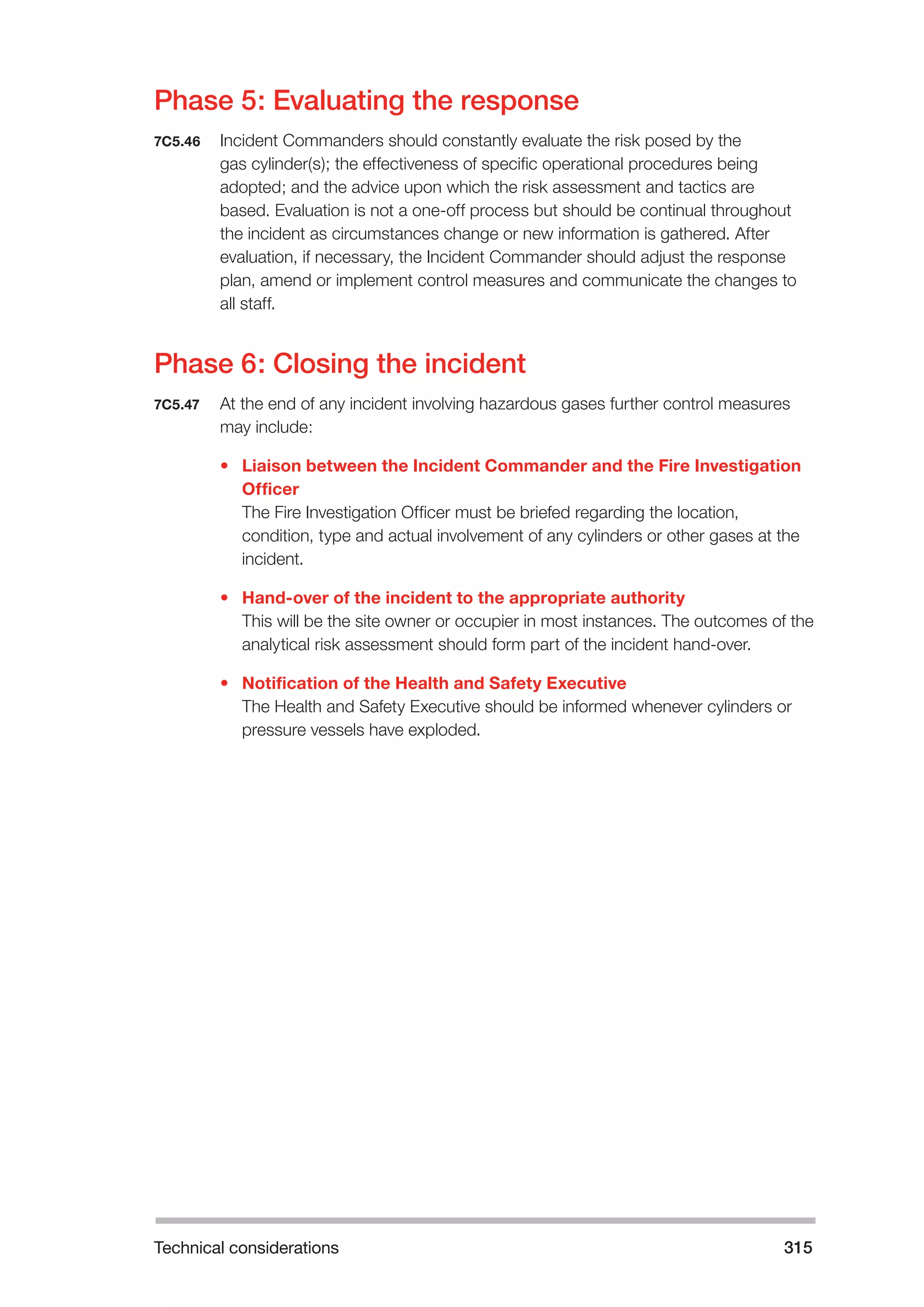 Technical considerations 315 
Phase 5: Evaluating the response 
7C5.46 Incident Commanders should constantly evaluate the risk posed by the 
gas cylinder(s); the effectiveness of specific operational procedures being 
adopted; and the advice upon which the risk assessment and tactics are 
based. Evaluation is not a one-off process but should be continual throughout 
the incident as circumstances change or new information is gathered. After 
evaluation, if necessary, the Incident Commander should adjust the response 
plan, amend or implement control measures and communicate the changes to 
all staff. 
Phase 6: Closing the incident 
7C5.47 At the end of any incident involving hazardous gases further control measures 
may include: 
• Liaison between the Incident Commander and the Fire Investigation 
Officer 
The Fire Investigation Officer must be briefed regarding the location, 
condition, type and actual involvement of any cylinders or other gases at the 
incident. 
• Hand-over of the incident to the appropriate authority 
This will be the site owner or occupier in most instances. The outcomes of the 
analytical risk assessment should form part of the incident hand-over. 
• Notification of the Health and Safety Executive 
The Health and Safety Executive should be informed whenever cylinders or 
pressure vessels have exploded. 
 