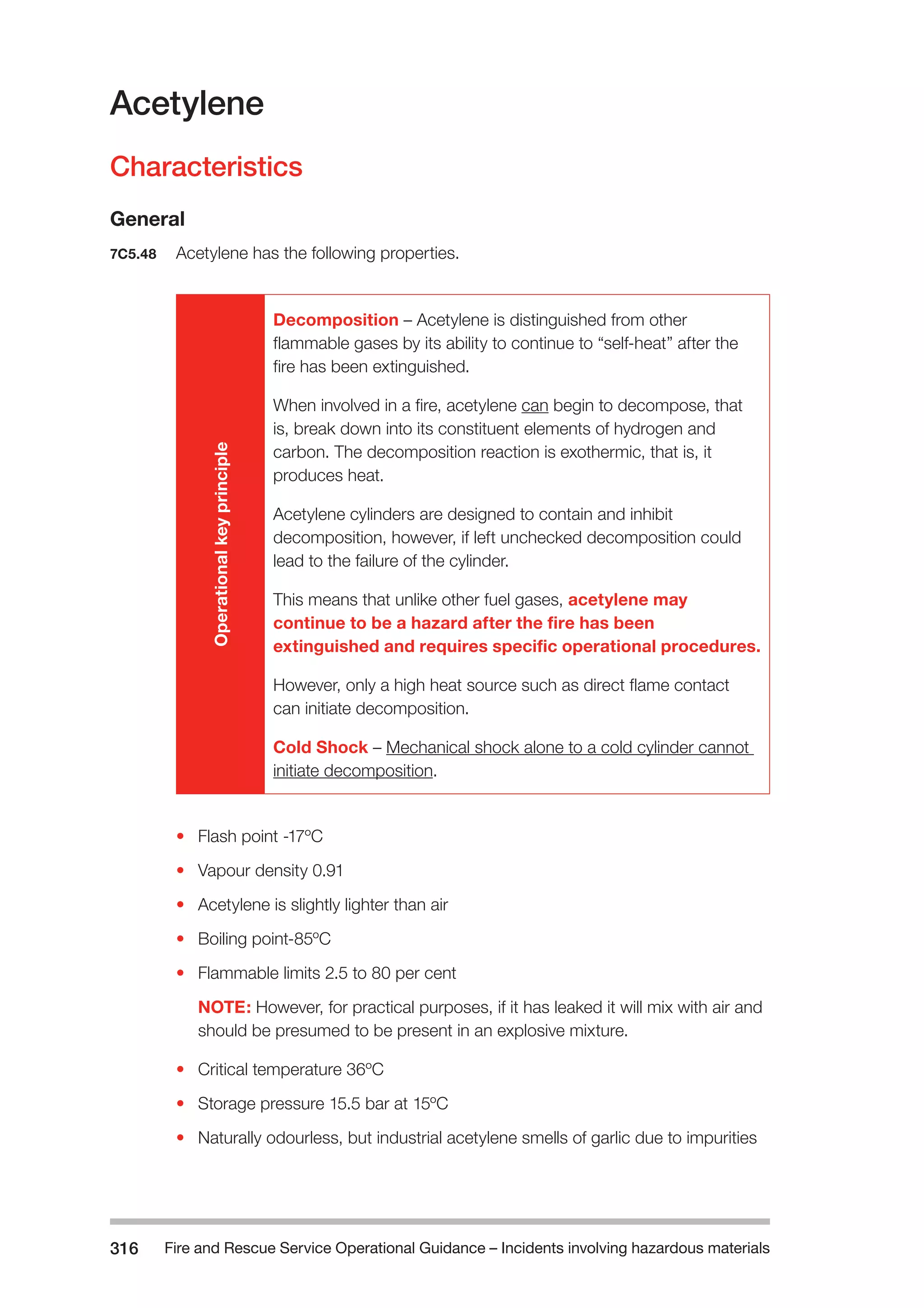 Fire and Rescue Service Operational Guidance – Incidents 316 involving hazardous materials 
Acetylene 
Characteristics 
General 
7C5.48 Acetylene has the following properties. 
Operational key principle 
Decomposition – Acetylene is distinguished from other 
flammable gases by its ability to continue to “self-heat” after the 
fire has been extinguished. 
When involved in a fire, acetylene can begin to decompose, that 
is, break down into its constituent elements of hydrogen and 
carbon. The decomposition reaction is exothermic, that is, it 
produces heat. 
Acetylene cylinders are designed to contain and inhibit 
decomposition, however, if left unchecked decomposition could 
lead to the failure of the cylinder. 
This means that unlike other fuel gases, acetylene may 
continue to be a hazard after the fire has been 
extinguished and requires specific operational procedures. 
However, only a high heat source such as direct flame contact 
can initiate decomposition. 
Cold Shock – Mechanical shock alone to a cold cylinder cannot 
initiate decomposition. 
• Flash point -17ºC 
• Vapour density 0.91 
• Acetylene is slightly lighter than air 
• Boiling point-85ºC 
• Flammable limits 2.5 to 80 per cent 
NOTE: However, for practical purposes, if it has leaked it will mix with air and 
should be presumed to be present in an explosive mixture. 
• Critical temperature 36ºC 
• Storage pressure 15.5 bar at 15ºC 
• Naturally odourless, but industrial acetylene smells of garlic due to impurities 
 