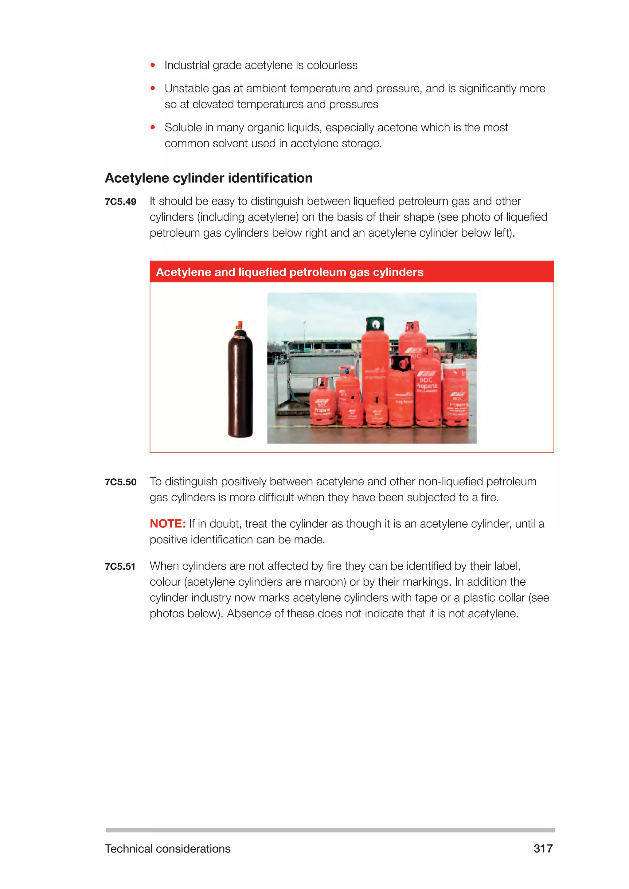 Technical considerations 317 
• Industrial grade acetylene is colourless 
• Unstable gas at ambient temperature and pressure, and is significantly more 
so at elevated temperatures and pressures 
• Soluble in many organic liquids, especially acetone which is the most 
common solvent used in acetylene storage. 
Acetylene cylinder identification 
7C5.49 It should be easy to distinguish between liquefied petroleum gas and other 
cylinders (including acetylene) on the basis of their shape (see photo of liquefied 
petroleum gas cylinders below right and an acetylene cylinder below left). 
Acetylene and liquefied petroleum gas cylinders 
7C5.50 To distinguish positively between acetylene and other non-liquefied petroleum 
gas cylinders is more difficult when they have been subjected to a fire. 
NOTE: If in doubt, treat the cylinder as though it is an acetylene cylinder, until a 
positive identification can be made. 
7C5.51 When cylinders are not affected by fire they can be identified by their label, 
colour (acetylene cylinders are maroon) or by their markings. In addition the 
cylinder industry now marks acetylene cylinders with tape or a plastic collar (see 
photos below). Absence of these does not indicate that it is not acetylene. 
 