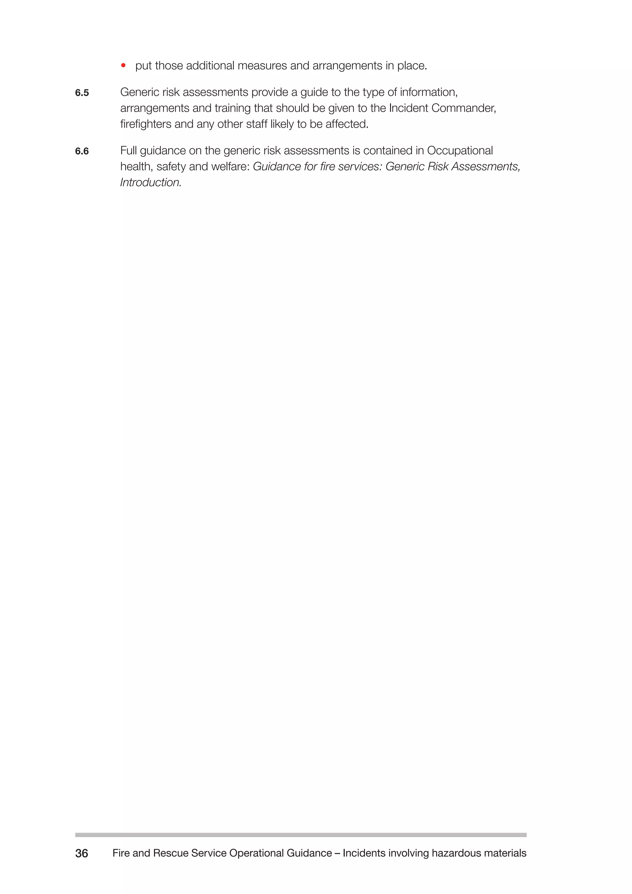 Fire and Rescue Service Operational Guidance – Incidents 36 involving hazardous materials 
• put those additional measures and arrangements in place. 
6.5 Generic risk assessments provide a guide to the type of information, 
arrangements and training that should be given to the Incident Commander, 
firefighters and any other staff likely to be affected. 
6.6 Full guidance on the generic risk assessments is contained in Occupational 
health, safety and welfare: Guidance for fire services: Generic Risk Assessments, 
Introduction. 
 