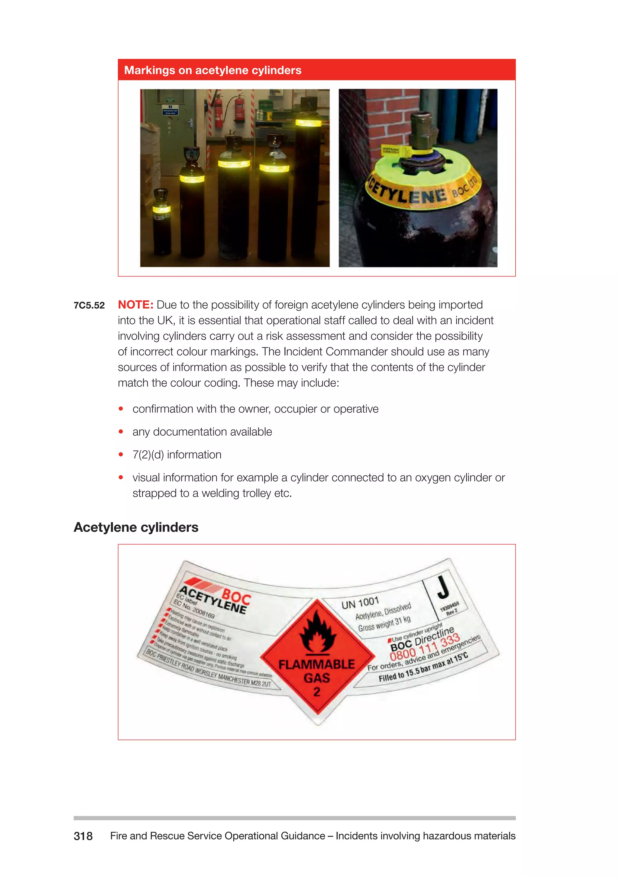 Fire and Rescue Service Operational Guidance – Incidents 318 involving hazardous materials 
Markings on acetylene cylinders 
7C5.52 NOTE: Due to the possibility of foreign acetylene cylinders being imported 
into the UK, it is essential that operational staff called to deal with an incident 
involving cylinders carry out a risk assessment and consider the possibility 
of incorrect colour markings. The Incident Commander should use as many 
sources of information as possible to verify that the contents of the cylinder 
match the colour coding. These may include: 
• confirmation with the owner, occupier or operative 
• any documentation available 
• 7(2)(d) information 
• visual information for example a cylinder connected to an oxygen cylinder or 
strapped to a welding trolley etc. 
Acetylene cylinders 
 