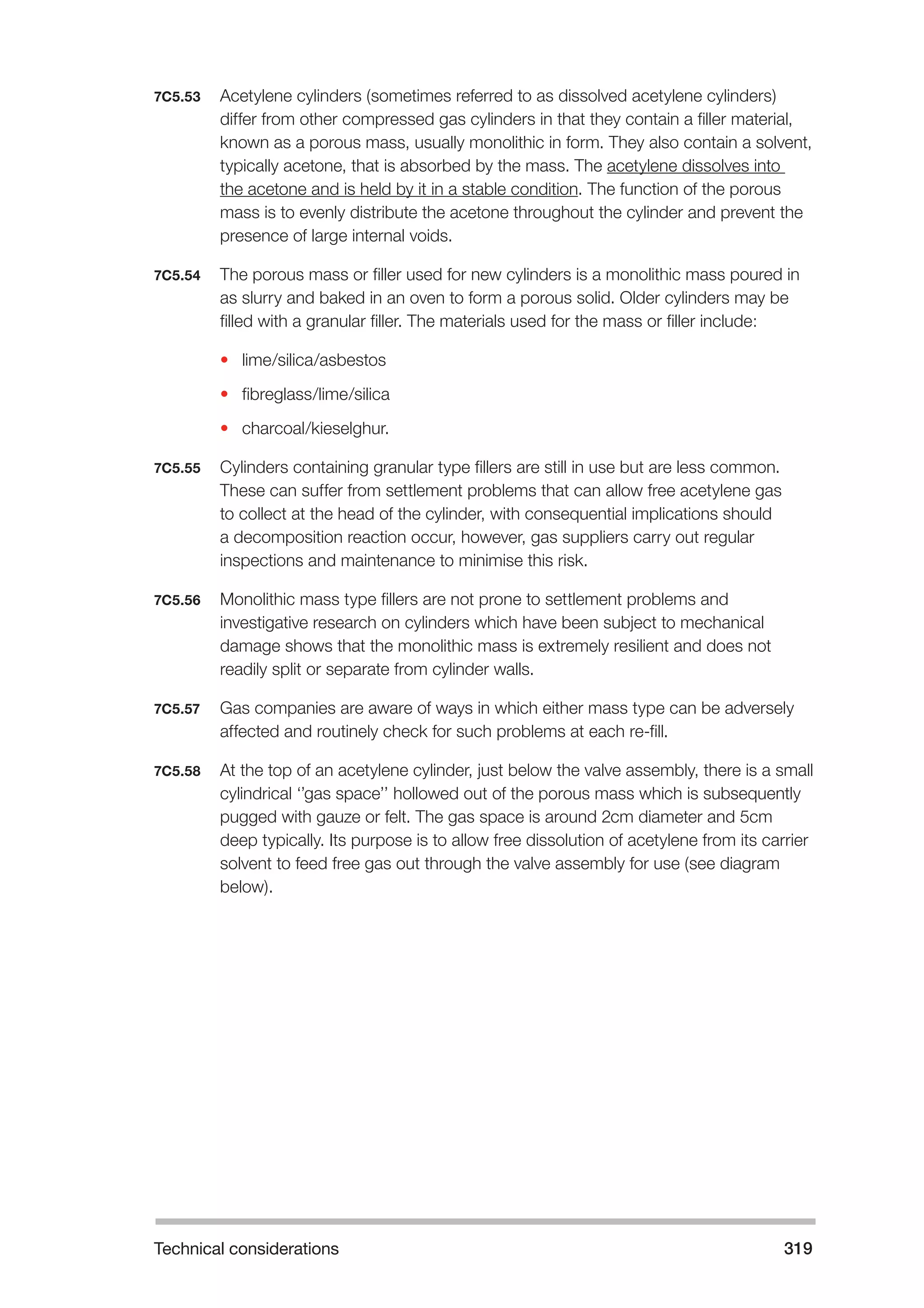 Technical considerations 319 
7C5.53 Acetylene cylinders (sometimes referred to as dissolved acetylene cylinders) 
differ from other compressed gas cylinders in that they contain a filler material, 
known as a porous mass, usually monolithic in form. They also contain a solvent, 
typically acetone, that is absorbed by the mass. The acetylene dissolves into 
the acetone and is held by it in a stable condition. The function of the porous 
mass is to evenly distribute the acetone throughout the cylinder and prevent the 
presence of large internal voids. 
7C5.54 The porous mass or filler used for new cylinders is a monolithic mass poured in 
as slurry and baked in an oven to form a porous solid. Older cylinders may be 
filled with a granular filler. The materials used for the mass or filler include: 
• lime/silica/asbestos 
• fibreglass/lime/silica 
• charcoal/kieselghur. 
7C5.55 Cylinders containing granular type fillers are still in use but are less common. 
These can suffer from settlement problems that can allow free acetylene gas 
to collect at the head of the cylinder, with consequential implications should 
a decomposition reaction occur, however, gas suppliers carry out regular 
inspections and maintenance to minimise this risk. 
7C5.56 Monolithic mass type fillers are not prone to settlement problems and 
investigative research on cylinders which have been subject to mechanical 
damage shows that the monolithic mass is extremely resilient and does not 
readily split or separate from cylinder walls. 
7C5.57 Gas companies are aware of ways in which either mass type can be adversely 
affected and routinely check for such problems at each re-fill. 
7C5.58 At the top of an acetylene cylinder, just below the valve assembly, there is a small 
cylindrical ‘’gas space’’ hollowed out of the porous mass which is subsequently 
pugged with gauze or felt. The gas space is around 2cm diameter and 5cm 
deep typically. Its purpose is to allow free dissolution of acetylene from its carrier 
solvent to feed free gas out through the valve assembly for use (see diagram 
below). 
 