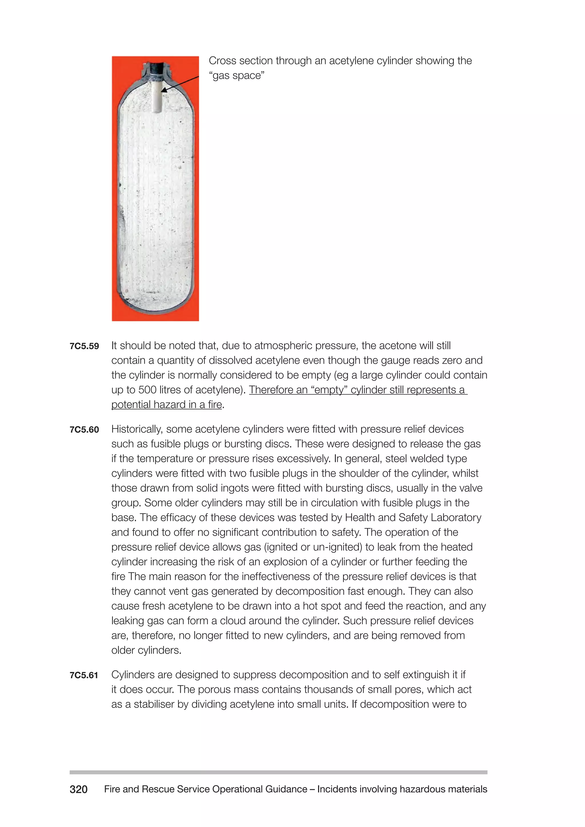 Fire and Rescue Service Operational Guidance – Incidents 320 involving hazardous materials 
Cross section through an acetylene cylinder showing the 
“gas space” 
7C5.59 It should be noted that, due to atmospheric pressure, the acetone will still 
contain a quantity of dissolved acetylene even though the gauge reads zero and 
the cylinder is normally considered to be empty (eg a large cylinder could contain 
up to 500 litres of acetylene). Therefore an “empty” cylinder still represents a 
potential hazard in a fire. 
7C5.60 Historically, some acetylene cylinders were fitted with pressure relief devices 
such as fusible plugs or bursting discs. These were designed to release the gas 
if the temperature or pressure rises excessively. In general, steel welded type 
cylinders were fitted with two fusible plugs in the shoulder of the cylinder, whilst 
those drawn from solid ingots were fitted with bursting discs, usually in the valve 
group. Some older cylinders may still be in circulation with fusible plugs in the 
base. The efficacy of these devices was tested by Health and Safety Laboratory 
and found to offer no significant contribution to safety. The operation of the 
pressure relief device allows gas (ignited or un-ignited) to leak from the heated 
cylinder increasing the risk of an explosion of a cylinder or further feeding the 
fire The main reason for the ineffectiveness of the pressure relief devices is that 
they cannot vent gas generated by decomposition fast enough. They can also 
cause fresh acetylene to be drawn into a hot spot and feed the reaction, and any 
leaking gas can form a cloud around the cylinder. Such pressure relief devices 
are, therefore, no longer fitted to new cylinders, and are being removed from 
older cylinders. 
7C5.61 Cylinders are designed to suppress decomposition and to self extinguish it if 
it does occur. The porous mass contains thousands of small pores, which act 
as a stabiliser by dividing acetylene into small units. If decomposition were to 
 