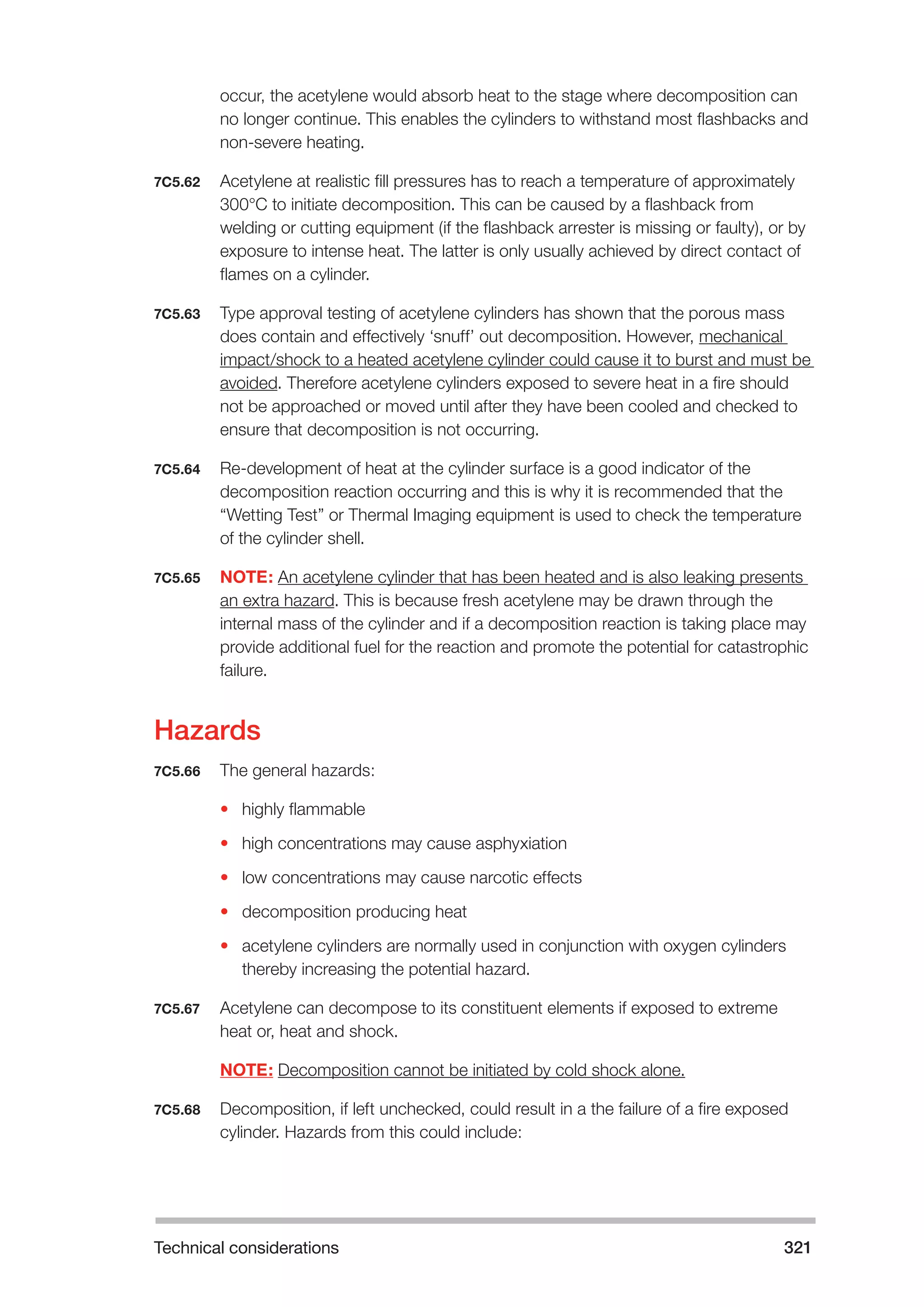 Technical considerations 321 
occur, the acetylene would absorb heat to the stage where decomposition can 
no longer continue. This enables the cylinders to withstand most flashbacks and 
non-severe heating. 
7C5.62 Acetylene at realistic fill pressures has to reach a temperature of approximately 
300°C to initiate decomposition. This can be caused by a flashback from 
welding or cutting equipment (if the flashback arrester is missing or faulty), or by 
exposure to intense heat. The latter is only usually achieved by direct contact of 
flames on a cylinder. 
7C5.63 Type approval testing of acetylene cylinders has shown that the porous mass 
does contain and effectively ‘snuff’ out decomposition. However, mechanical 
impact/shock to a heated acetylene cylinder could cause it to burst and must be 
avoided. Therefore acetylene cylinders exposed to severe heat in a fire should 
not be approached or moved until after they have been cooled and checked to 
ensure that decomposition is not occurring. 
7C5.64 Re-development of heat at the cylinder surface is a good indicator of the 
decomposition reaction occurring and this is why it is recommended that the 
“Wetting Test” or Thermal Imaging equipment is used to check the temperature 
of the cylinder shell. 
7C5.65 NOTE: An acetylene cylinder that has been heated and is also leaking presents 
an extra hazard. This is because fresh acetylene may be drawn through the 
internal mass of the cylinder and if a decomposition reaction is taking place may 
provide additional fuel for the reaction and promote the potential for catastrophic 
failure. 
Hazards 
7C5.66 The general hazards: 
• highly flammable 
• high concentrations may cause asphyxiation 
• low concentrations may cause narcotic effects 
• decomposition producing heat 
• acetylene cylinders are normally used in conjunction with oxygen cylinders 
thereby increasing the potential hazard. 
7C5.67 Acetylene can decompose to its constituent elements if exposed to extreme 
heat or, heat and shock. 
NOTE: Decomposition cannot be initiated by cold shock alone. 
7C5.68 Decomposition, if left unchecked, could result in a the failure of a fire exposed 
cylinder. Hazards from this could include: 
 
