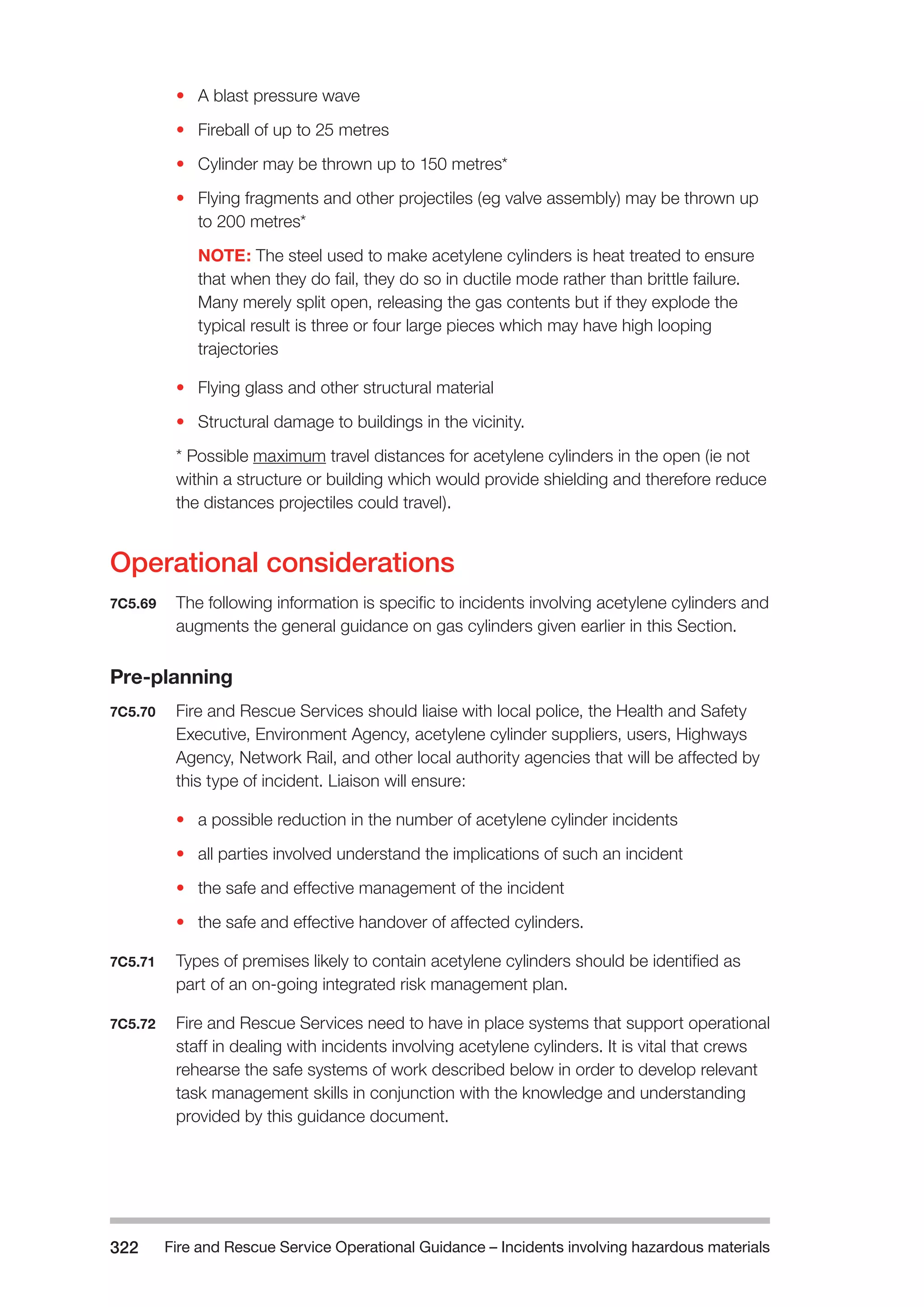Fire and Rescue Service Operational Guidance – Incidents 322 involving hazardous materials 
• A blast pressure wave 
• Fireball of up to 25 metres 
• Cylinder may be thrown up to 150 metres* 
• Flying fragments and other projectiles (eg valve assembly) may be thrown up 
to 200 metres* 
NOTE: The steel used to make acetylene cylinders is heat treated to ensure 
that when they do fail, they do so in ductile mode rather than brittle failure. 
Many merely split open, releasing the gas contents but if they explode the 
typical result is three or four large pieces which may have high looping 
trajectories 
• Flying glass and other structural material 
• Structural damage to buildings in the vicinity. 
* Possible maximum travel distances for acetylene cylinders in the open (ie not 
within a structure or building which would provide shielding and therefore reduce 
the distances projectiles could travel). 
Operational considerations 
7C5.69 The following information is specific to incidents involving acetylene cylinders and 
augments the general guidance on gas cylinders given earlier in this Section. 
Pre-planning 
7C5.70 Fire and Rescue Services should liaise with local police, the Health and Safety 
Executive, Environment Agency, acetylene cylinder suppliers, users, Highways 
Agency, Network Rail, and other local authority agencies that will be affected by 
this type of incident. Liaison will ensure: 
• a possible reduction in the number of acetylene cylinder incidents 
• all parties involved understand the implications of such an incident 
• the safe and effective management of the incident 
• the safe and effective handover of affected cylinders. 
7C5.71 Types of premises likely to contain acetylene cylinders should be identified as 
part of an on-going integrated risk management plan. 
7C5.72 Fire and Rescue Services need to have in place systems that support operational 
staff in dealing with incidents involving acetylene cylinders. It is vital that crews 
rehearse the safe systems of work described below in order to develop relevant 
task management skills in conjunction with the knowledge and understanding 
provided by this guidance document. 
 