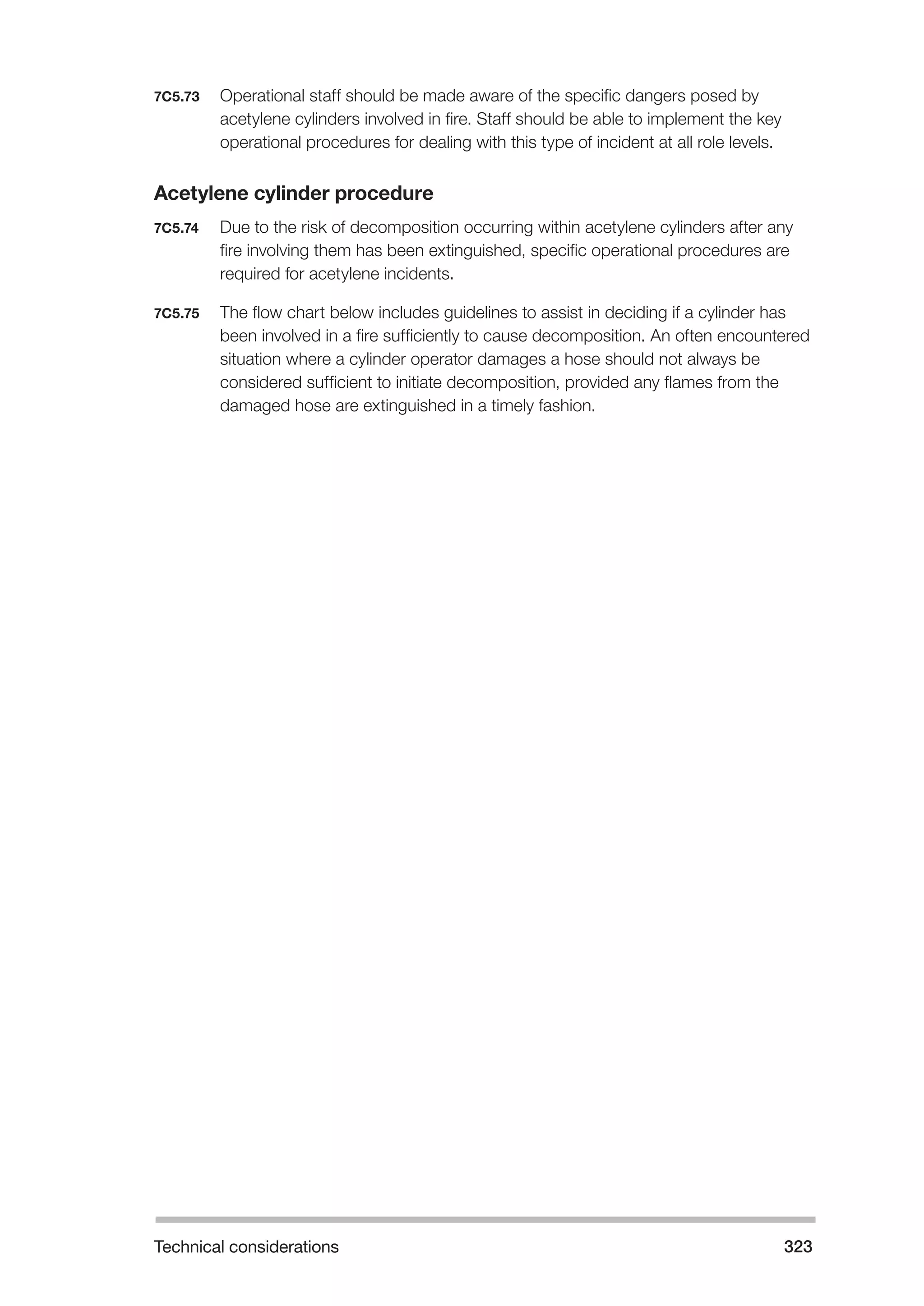 Technical considerations 323 
7C5.73 Operational staff should be made aware of the specific dangers posed by 
acetylene cylinders involved in fire. Staff should be able to implement the key 
operational procedures for dealing with this type of incident at all role levels. 
Acetylene cylinder procedure 
7C5.74 Due to the risk of decomposition occurring within acetylene cylinders after any 
fire involving them has been extinguished, specific operational procedures are 
required for acetylene incidents. 
7C5.75 The flow chart below includes guidelines to assist in deciding if a cylinder has 
been involved in a fire sufficiently to cause decomposition. An often encountered 
situation where a cylinder operator damages a hose should not always be 
considered sufficient to initiate decomposition, provided any flames from the 
damaged hose are extinguished in a timely fashion. 
 