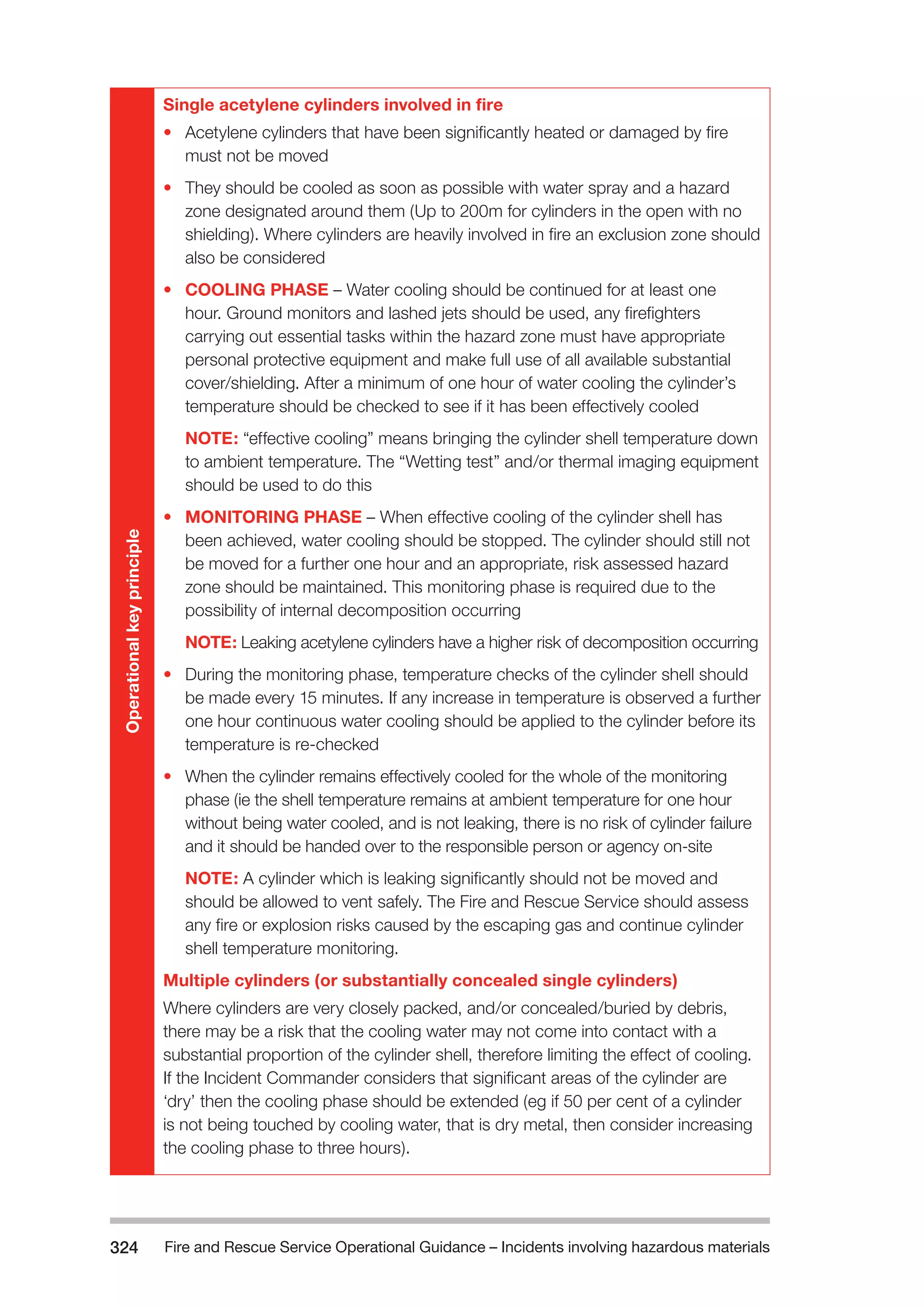 Fire and Rescue Service Operational Guidance – Incidents 324 involving hazardous materials 
Single acetylene cylinders involved in fire 
• Acetylene cylinders that have been significantly heated or damaged by fire 
must not be moved 
• They should be cooled as soon as possible with water spray and a hazard 
zone designated around them (Up to 200m for cylinders in the open with no 
shielding). Where cylinders are heavily involved in fire an exclusion zone should 
also be considered 
• COOLING PHASE – Water cooling should be continued for at least one 
hour. Ground monitors and lashed jets should be used, any firefighters 
carrying out essential tasks within the hazard zone must have appropriate 
personal protective equipment and make full use of all available substantial 
cover/shielding. After a minimum of one hour of water cooling the cylinder’s 
temperature should be checked to see if it has been effectively cooled 
NOTE: “effective cooling” means bringing the cylinder shell temperature down 
to ambient temperature. The “Wetting test” and/or thermal imaging equipment 
should be used to do this 
• MONITORING PHASE – When effective cooling of the cylinder shell has 
been achieved, water cooling should be stopped. The cylinder should still not 
be moved for a further one hour and an appropriate, risk assessed hazard 
zone should be maintained. This monitoring phase is required due to the 
possibility of internal decomposition occurring 
NOTE: Leaking acetylene cylinders have a higher risk of decomposition occurring 
• During the monitoring phase, temperature checks of the cylinder shell should 
be made every 15 minutes. If any increase in temperature is observed a further 
one hour continuous water cooling should be applied to the cylinder before its 
temperature is re-checked 
• When the cylinder remains effectively cooled for the whole of the monitoring 
phase (ie the shell temperature remains at ambient temperature for one hour 
without being water cooled, and is not leaking, there is no risk of cylinder failure 
and it should be handed over to the responsible person or agency on-site 
NOTE: A cylinder which is leaking significantly should not be moved and 
should be allowed to vent safely. The Fire and Rescue Service should assess 
any fire or explosion risks caused by the escaping gas and continue cylinder 
shell temperature monitoring. 
Multiple cylinders (or substantially concealed single cylinders) 
Where cylinders are very closely packed, and/or concealed/buried by debris, 
there may be a risk that the cooling water may not come into contact with a 
substantial proportion of the cylinder shell, therefore limiting the effect of cooling. 
If the Incident Commander considers that significant areas of the cylinder are 
‘dry’ then the cooling phase should be extended (eg if 50 per cent of a cylinder 
is not being touched by cooling water, that is dry metal, then consider increasing 
the cooling phase to three hours). 
Operational key principle 
 