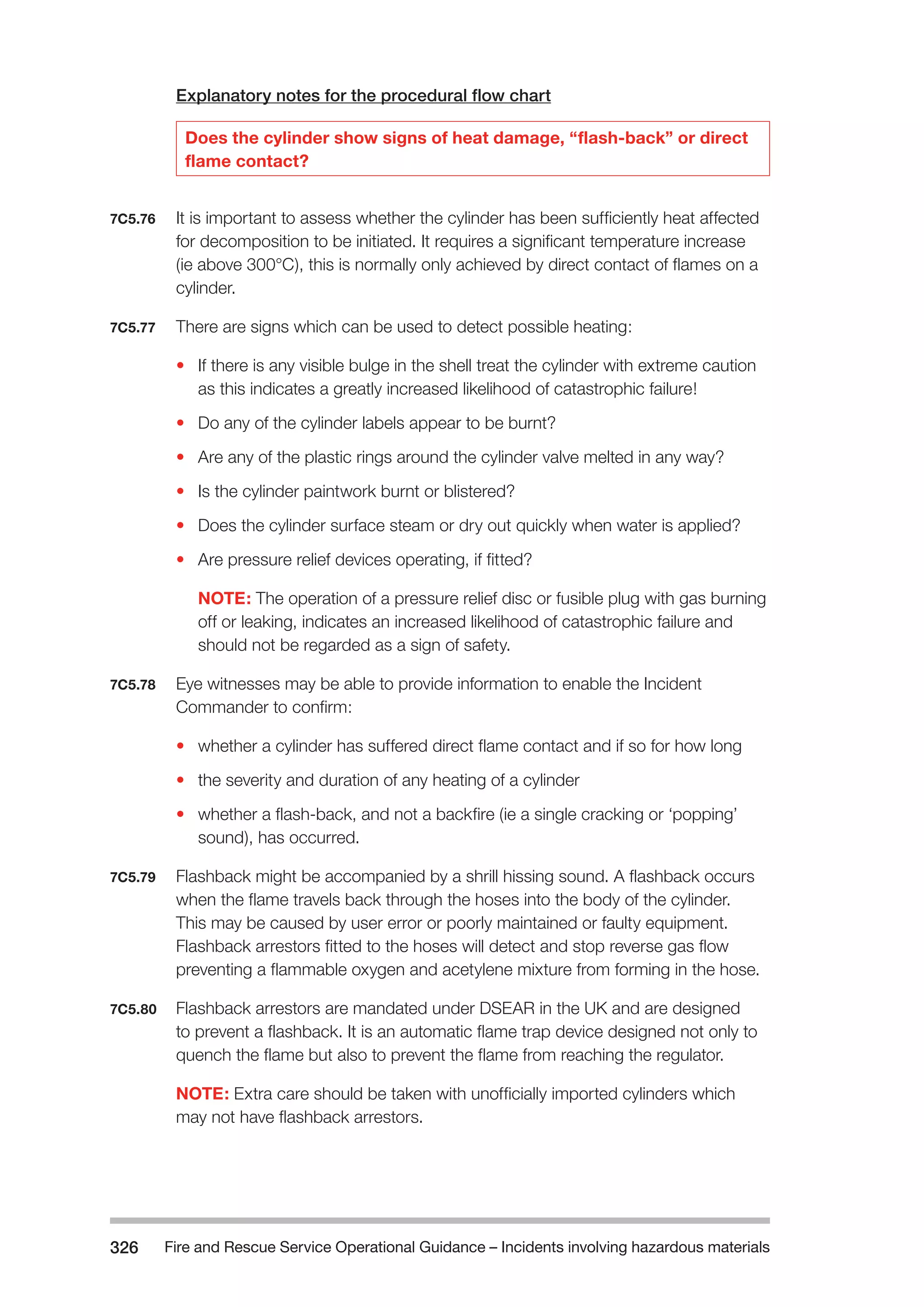 Fire and Rescue Service Operational Guidance – Incidents 326 involving hazardous materials 
Explanatory notes for the procedural flow chart 
Does the cylinder show signs of heat damage, “flash-back” or direct 
flame contact? 
7C5.76 It is important to assess whether the cylinder has been sufficiently heat affected 
for decomposition to be initiated. It requires a significant temperature increase 
(ie above 300°C), this is normally only achieved by direct contact of flames on a 
cylinder. 
7C5.77 There are signs which can be used to detect possible heating: 
• If there is any visible bulge in the shell treat the cylinder with extreme caution 
as this indicates a greatly increased likelihood of catastrophic failure! 
• Do any of the cylinder labels appear to be burnt? 
• Are any of the plastic rings around the cylinder valve melted in any way? 
• Is the cylinder paintwork burnt or blistered? 
• Does the cylinder surface steam or dry out quickly when water is applied? 
• Are pressure relief devices operating, if fitted? 
NOTE: The operation of a pressure relief disc or fusible plug with gas burning 
off or leaking, indicates an increased likelihood of catastrophic failure and 
should not be regarded as a sign of safety. 
7C5.78 Eye witnesses may be able to provide information to enable the Incident 
Commander to confirm: 
• whether a cylinder has suffered direct flame contact and if so for how long 
• the severity and duration of any heating of a cylinder 
• whether a flash-back, and not a backfire (ie a single cracking or ‘popping’ 
sound), has occurred. 
7C5.79 Flashback might be accompanied by a shrill hissing sound. A flashback occurs 
when the flame travels back through the hoses into the body of the cylinder. 
This may be caused by user error or poorly maintained or faulty equipment. 
Flashback arrestors fitted to the hoses will detect and stop reverse gas flow 
preventing a flammable oxygen and acetylene mixture from forming in the hose. 
7C5.80 Flashback arrestors are mandated under DSEAR in the UK and are designed 
to prevent a flashback. It is an automatic flame trap device designed not only to 
quench the flame but also to prevent the flame from reaching the regulator. 
NOTE: Extra care should be taken with unofficially imported cylinders which 
may not have flashback arrestors. 
 