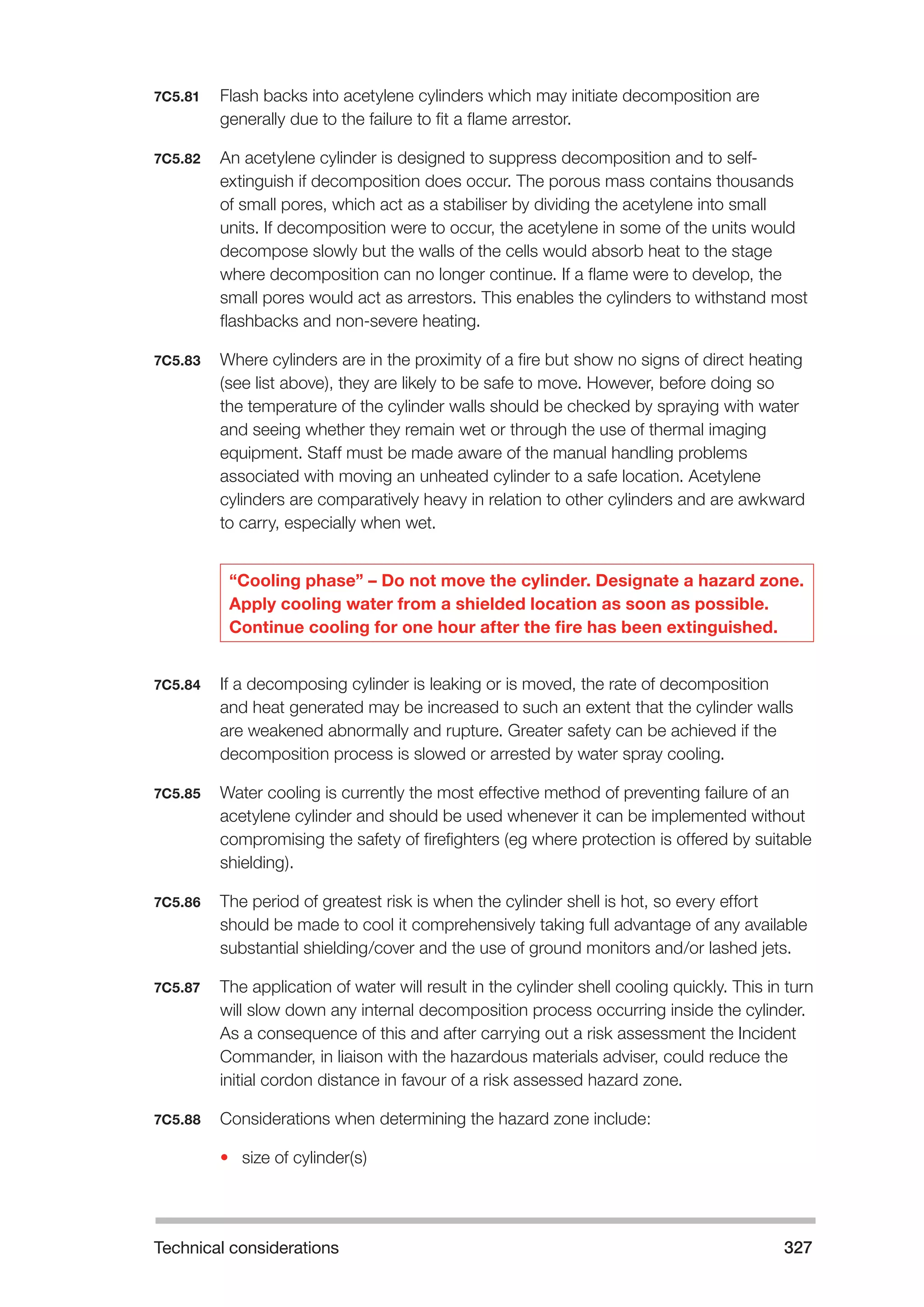 Technical considerations 327 
7C5.81 Flash backs into acetylene cylinders which may initiate decomposition are 
generally due to the failure to fit a flame arrestor. 
7C5.82 An acetylene cylinder is designed to suppress decomposition and to self-extinguish 
if decomposition does occur. The porous mass contains thousands 
of small pores, which act as a stabiliser by dividing the acetylene into small 
units. If decomposition were to occur, the acetylene in some of the units would 
decompose slowly but the walls of the cells would absorb heat to the stage 
where decomposition can no longer continue. If a flame were to develop, the 
small pores would act as arrestors. This enables the cylinders to withstand most 
flashbacks and non-severe heating. 
7C5.83 Where cylinders are in the proximity of a fire but show no signs of direct heating 
(see list above), they are likely to be safe to move. However, before doing so 
the temperature of the cylinder walls should be checked by spraying with water 
and seeing whether they remain wet or through the use of thermal imaging 
equipment. Staff must be made aware of the manual handling problems 
associated with moving an unheated cylinder to a safe location. Acetylene 
cylinders are comparatively heavy in relation to other cylinders and are awkward 
to carry, especially when wet. 
“Cooling phase” – Do not move the cylinder. Designate a hazard zone. 
Apply cooling water from a shielded location as soon as possible. 
Continue cooling for one hour after the fire has been extinguished. 
7C5.84 If a decomposing cylinder is leaking or is moved, the rate of decomposition 
and heat generated may be increased to such an extent that the cylinder walls 
are weakened abnormally and rupture. Greater safety can be achieved if the 
decomposition process is slowed or arrested by water spray cooling. 
7C5.85 Water cooling is currently the most effective method of preventing failure of an 
acetylene cylinder and should be used whenever it can be implemented without 
compromising the safety of firefighters (eg where protection is offered by suitable 
shielding). 
7C5.86 The period of greatest risk is when the cylinder shell is hot, so every effort 
should be made to cool it comprehensively taking full advantage of any available 
substantial shielding/cover and the use of ground monitors and/or lashed jets. 
7C5.87 The application of water will result in the cylinder shell cooling quickly. This in turn 
will slow down any internal decomposition process occurring inside the cylinder. 
As a consequence of this and after carrying out a risk assessment the Incident 
Commander, in liaison with the hazardous materials adviser, could reduce the 
initial cordon distance in favour of a risk assessed hazard zone. 
7C5.88 Considerations when determining the hazard zone include: 
• size of cylinder(s) 
 