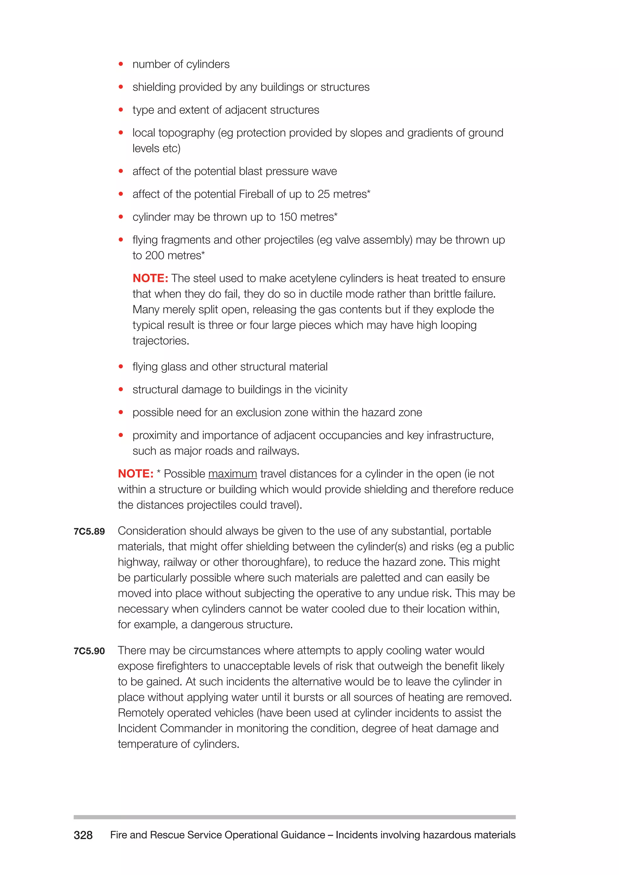 Fire and Rescue Service Operational Guidance – Incidents 328 involving hazardous materials 
• number of cylinders 
• shielding provided by any buildings or structures 
• type and extent of adjacent structures 
• local topography (eg protection provided by slopes and gradients of ground 
levels etc) 
• affect of the potential blast pressure wave 
• affect of the potential Fireball of up to 25 metres* 
• cylinder may be thrown up to 150 metres* 
• flying fragments and other projectiles (eg valve assembly) may be thrown up 
to 200 metres* 
NOTE: The steel used to make acetylene cylinders is heat treated to ensure 
that when they do fail, they do so in ductile mode rather than brittle failure. 
Many merely split open, releasing the gas contents but if they explode the 
typical result is three or four large pieces which may have high looping 
trajectories. 
• flying glass and other structural material 
• structural damage to buildings in the vicinity 
• possible need for an exclusion zone within the hazard zone 
• proximity and importance of adjacent occupancies and key infrastructure, 
such as major roads and railways. 
NOTE: * Possible maximum travel distances for a cylinder in the open (ie not 
within a structure or building which would provide shielding and therefore reduce 
the distances projectiles could travel). 
7C5.89 Consideration should always be given to the use of any substantial, portable 
materials, that might offer shielding between the cylinder(s) and risks (eg a public 
highway, railway or other thoroughfare), to reduce the hazard zone. This might 
be particularly possible where such materials are paletted and can easily be 
moved into place without subjecting the operative to any undue risk. This may be 
necessary when cylinders cannot be water cooled due to their location within, 
for example, a dangerous structure. 
7C5.90 There may be circumstances where attempts to apply cooling water would 
expose firefighters to unacceptable levels of risk that outweigh the benefit likely 
to be gained. At such incidents the alternative would be to leave the cylinder in 
place without applying water until it bursts or all sources of heating are removed. 
Remotely operated vehicles (have been used at cylinder incidents to assist the 
Incident Commander in monitoring the condition, degree of heat damage and 
temperature of cylinders. 
 