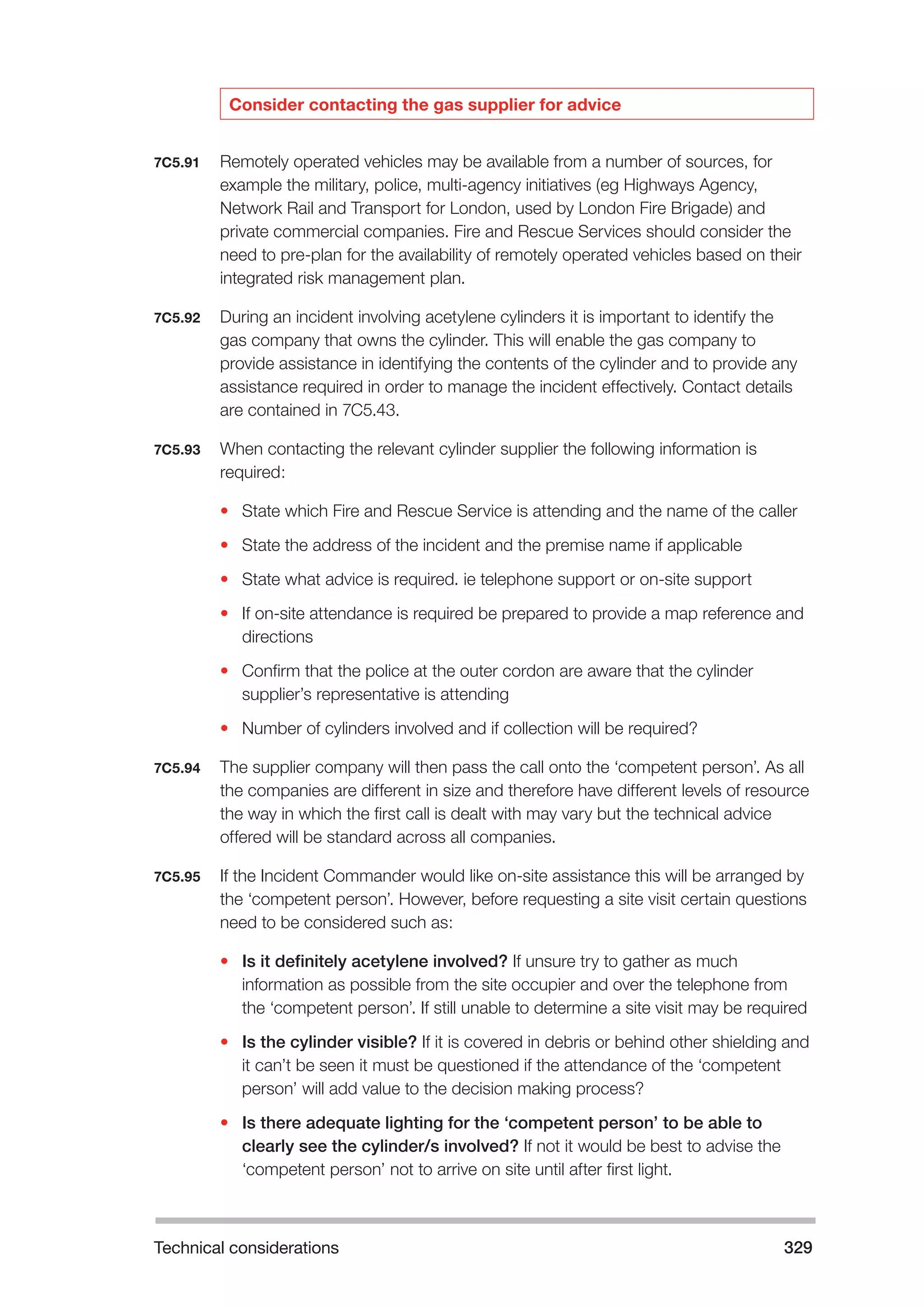 Technical considerations 329 
Consider contacting the gas supplier for advice 
7C5.91 Remotely operated vehicles may be available from a number of sources, for 
example the military, police, multi-agency initiatives (eg Highways Agency, 
Network Rail and Transport for London, used by London Fire Brigade) and 
private commercial companies. Fire and Rescue Services should consider the 
need to pre-plan for the availability of remotely operated vehicles based on their 
integrated risk management plan. 
7C5.92 During an incident involving acetylene cylinders it is important to identify the 
gas company that owns the cylinder. This will enable the gas company to 
provide assistance in identifying the contents of the cylinder and to provide any 
assistance required in order to manage the incident effectively. Contact details 
are contained in 7C5.43. 
7C5.93 When contacting the relevant cylinder supplier the following information is 
required: 
• State which Fire and Rescue Service is attending and the name of the caller 
• State the address of the incident and the premise name if applicable 
• State what advice is required. ie telephone support or on-site support 
• If on-site attendance is required be prepared to provide a map reference and 
directions 
• Confirm that the police at the outer cordon are aware that the cylinder 
supplier’s representative is attending 
• Number of cylinders involved and if collection will be required? 
7C5.94 The supplier company will then pass the call onto the ‘competent person’. As all 
the companies are different in size and therefore have different levels of resource 
the way in which the first call is dealt with may vary but the technical advice 
offered will be standard across all companies. 
7C5.95 If the Incident Commander would like on-site assistance this will be arranged by 
the ‘competent person’. However, before requesting a site visit certain questions 
need to be considered such as: 
• Is it definitely acetylene involved? If unsure try to gather as much 
information as possible from the site occupier and over the telephone from 
the ‘competent person’. If still unable to determine a site visit may be required 
• Is the cylinder visible? If it is covered in debris or behind other shielding and 
it can’t be seen it must be questioned if the attendance of the ‘competent 
person’ will add value to the decision making process? 
• Is there adequate lighting for the ‘competent person’ to be able to 
clearly see the cylinder/s involved? If not it would be best to advise the 
‘competent person’ not to arrive on site until after first light. 
 