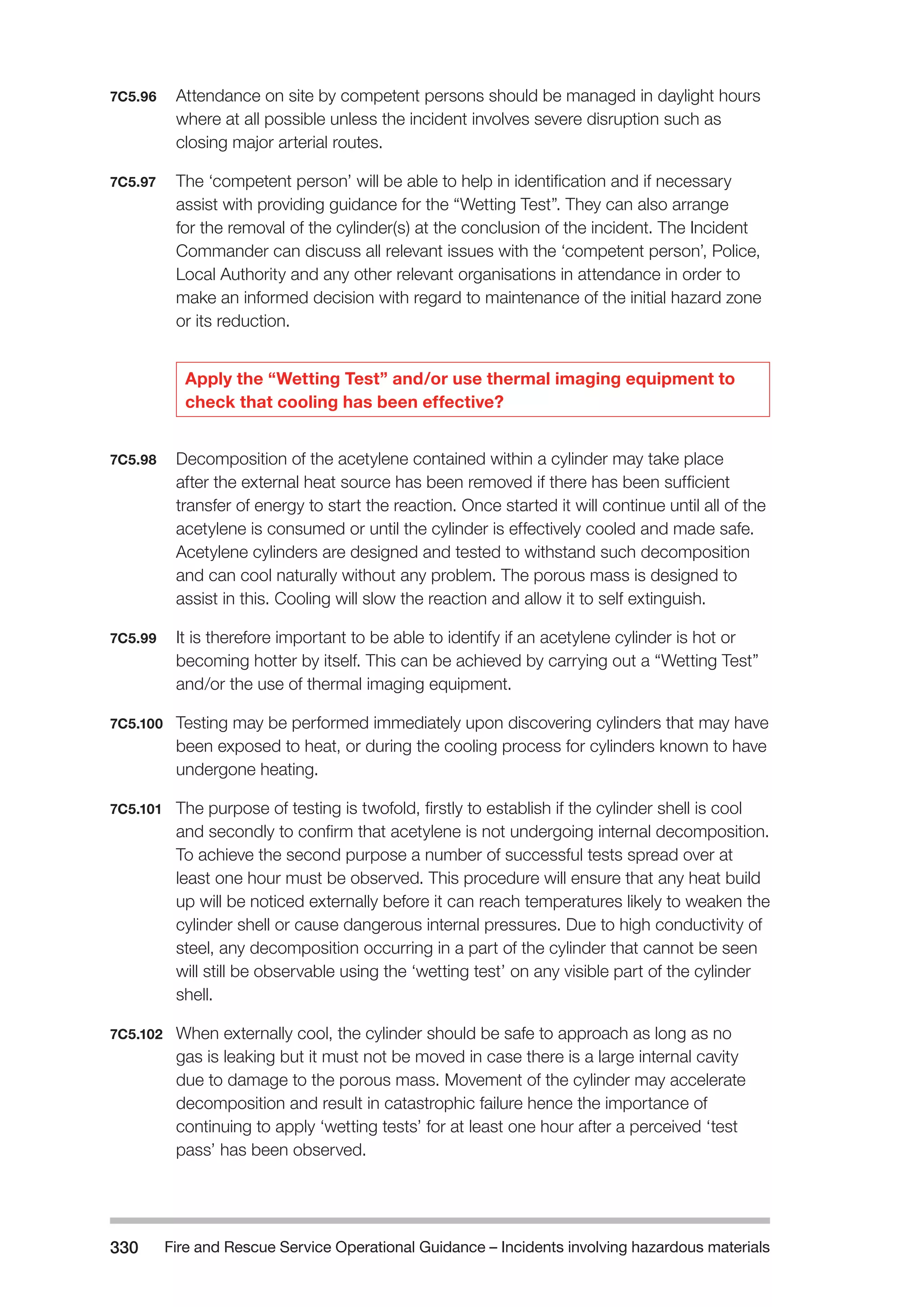 Fire and Rescue Service Operational Guidance – Incidents 330 involving hazardous materials 
7C5.96 Attendance on site by competent persons should be managed in daylight hours 
where at all possible unless the incident involves severe disruption such as 
closing major arterial routes. 
7C5.97 The ‘competent person’ will be able to help in identification and if necessary 
assist with providing guidance for the “Wetting Test”. They can also arrange 
for the removal of the cylinder(s) at the conclusion of the incident. The Incident 
Commander can discuss all relevant issues with the ‘competent person’, Police, 
Local Authority and any other relevant organisations in attendance in order to 
make an informed decision with regard to maintenance of the initial hazard zone 
or its reduction. 
Apply the “Wetting Test” and/or use thermal imaging equipment to 
check that cooling has been effective? 
7C5.98 Decomposition of the acetylene contained within a cylinder may take place 
after the external heat source has been removed if there has been sufficient 
transfer of energy to start the reaction. Once started it will continue until all of the 
acetylene is consumed or until the cylinder is effectively cooled and made safe. 
Acetylene cylinders are designed and tested to withstand such decomposition 
and can cool naturally without any problem. The porous mass is designed to 
assist in this. Cooling will slow the reaction and allow it to self extinguish. 
7C5.99 It is therefore important to be able to identify if an acetylene cylinder is hot or 
becoming hotter by itself. This can be achieved by carrying out a “Wetting Test” 
and/or the use of thermal imaging equipment. 
7C5.100 Testing may be performed immediately upon discovering cylinders that may have 
been exposed to heat, or during the cooling process for cylinders known to have 
undergone heating. 
7C5.101 The purpose of testing is twofold, firstly to establish if the cylinder shell is cool 
and secondly to confirm that acetylene is not undergoing internal decomposition. 
To achieve the second purpose a number of successful tests spread over at 
least one hour must be observed. This procedure will ensure that any heat build 
up will be noticed externally before it can reach temperatures likely to weaken the 
cylinder shell or cause dangerous internal pressures. Due to high conductivity of 
steel, any decomposition occurring in a part of the cylinder that cannot be seen 
will still be observable using the ‘wetting test’ on any visible part of the cylinder 
shell. 
7C5.102 When externally cool, the cylinder should be safe to approach as long as no 
gas is leaking but it must not be moved in case there is a large internal cavity 
due to damage to the porous mass. Movement of the cylinder may accelerate 
decomposition and result in catastrophic failure hence the importance of 
continuing to apply ‘wetting tests’ for at least one hour after a perceived ‘test 
pass’ has been observed. 
 