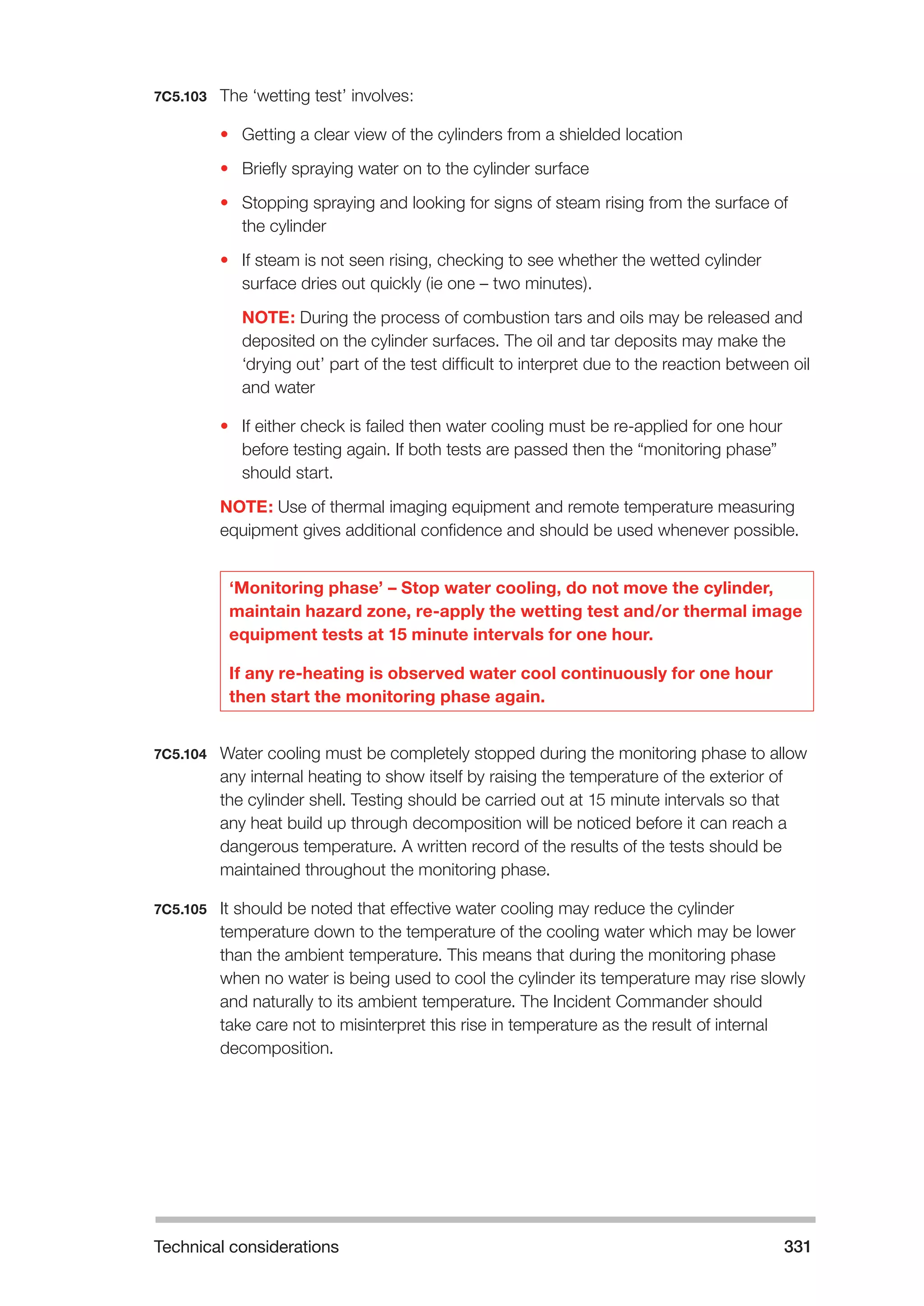 Technical considerations 331 
7C5.103 The ‘wetting test’ involves: 
• Getting a clear view of the cylinders from a shielded location 
• Briefly spraying water on to the cylinder surface 
• Stopping spraying and looking for signs of steam rising from the surface of 
the cylinder 
• If steam is not seen rising, checking to see whether the wetted cylinder 
surface dries out quickly (ie one – two minutes). 
NOTE: During the process of combustion tars and oils may be released and 
deposited on the cylinder surfaces. The oil and tar deposits may make the 
‘drying out’ part of the test difficult to interpret due to the reaction between oil 
and water 
• If either check is failed then water cooling must be re-applied for one hour 
before testing again. If both tests are passed then the “monitoring phase” 
should start. 
NOTE: Use of thermal imaging equipment and remote temperature measuring 
equipment gives additional confidence and should be used whenever possible. 
‘Monitoring phase’ – Stop water cooling, do not move the cylinder, 
maintain hazard zone, re-apply the wetting test and/or thermal image 
equipment tests at 15 minute intervals for one hour. 
If any re-heating is observed water cool continuously for one hour 
then start the monitoring phase again. 
7C5.104 Water cooling must be completely stopped during the monitoring phase to allow 
any internal heating to show itself by raising the temperature of the exterior of 
the cylinder shell. Testing should be carried out at 15 minute intervals so that 
any heat build up through decomposition will be noticed before it can reach a 
dangerous temperature. A written record of the results of the tests should be 
maintained throughout the monitoring phase. 
7C5.105 It should be noted that effective water cooling may reduce the cylinder 
temperature down to the temperature of the cooling water which may be lower 
than the ambient temperature. This means that during the monitoring phase 
when no water is being used to cool the cylinder its temperature may rise slowly 
and naturally to its ambient temperature. The Incident Commander should 
take care not to misinterpret this rise in temperature as the result of internal 
decomposition. 
 