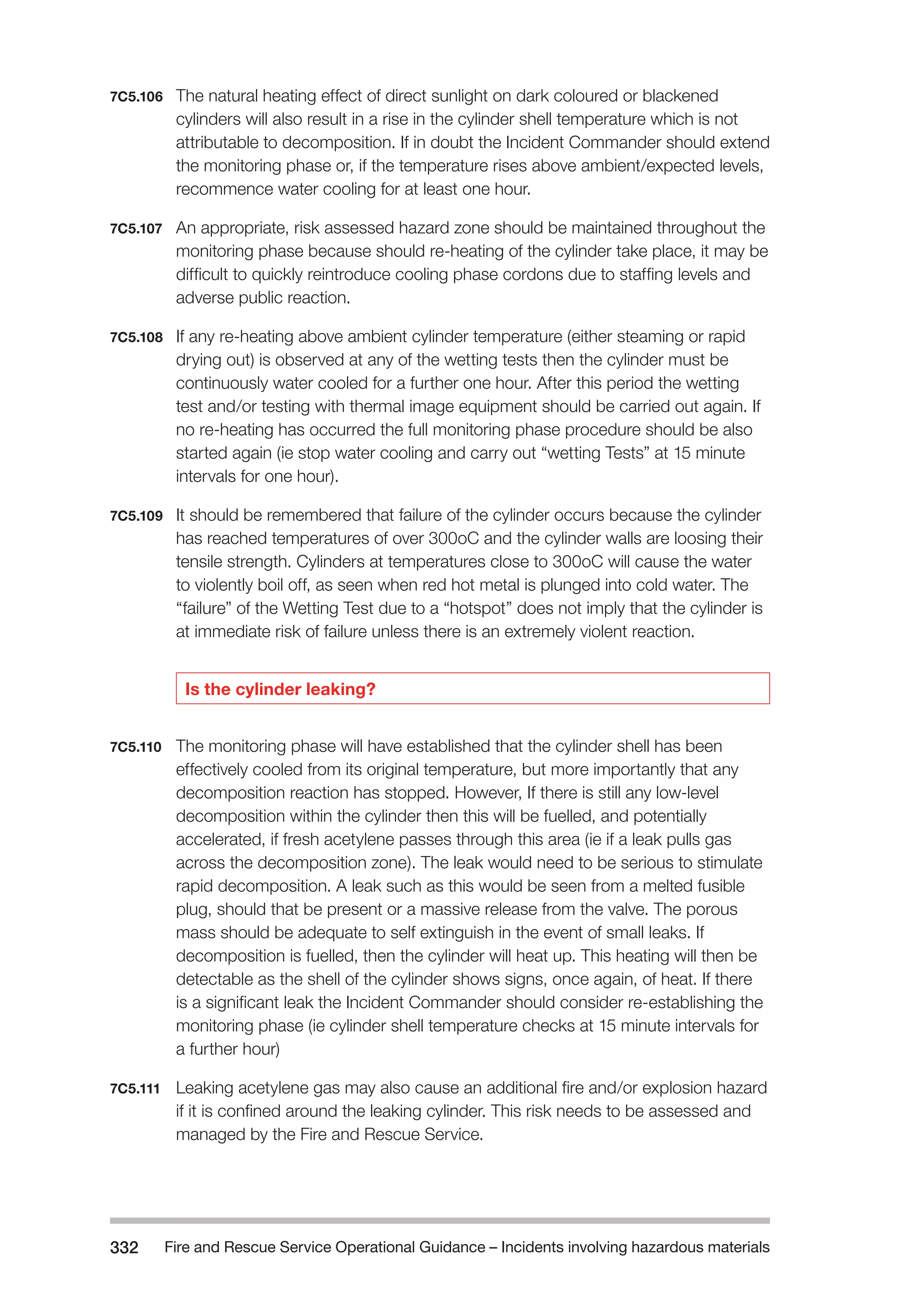 Fire and Rescue Service Operational Guidance – Incidents 332 involving hazardous materials 
7C5.106 The natural heating effect of direct sunlight on dark coloured or blackened 
cylinders will also result in a rise in the cylinder shell temperature which is not 
attributable to decomposition. If in doubt the Incident Commander should extend 
the monitoring phase or, if the temperature rises above ambient/expected levels, 
recommence water cooling for at least one hour. 
7C5.107 An appropriate, risk assessed hazard zone should be maintained throughout the 
monitoring phase because should re-heating of the cylinder take place, it may be 
difficult to quickly reintroduce cooling phase cordons due to staffing levels and 
adverse public reaction. 
7C5.108 If any re-heating above ambient cylinder temperature (either steaming or rapid 
drying out) is observed at any of the wetting tests then the cylinder must be 
continuously water cooled for a further one hour. After this period the wetting 
test and/or testing with thermal image equipment should be carried out again. If 
no re-heating has occurred the full monitoring phase procedure should be also 
started again (ie stop water cooling and carry out “wetting Tests” at 15 minute 
intervals for one hour). 
7C5.109 It should be remembered that failure of the cylinder occurs because the cylinder 
has reached temperatures of over 300oC and the cylinder walls are loosing their 
tensile strength. Cylinders at temperatures close to 300oC will cause the water 
to violently boil off, as seen when red hot metal is plunged into cold water. The 
“failure” of the Wetting Test due to a “hotspot” does not imply that the cylinder is 
at immediate risk of failure unless there is an extremely violent reaction. 
Is the cylinder leaking? 
7C5.110 The monitoring phase will have established that the cylinder shell has been 
effectively cooled from its original temperature, but more importantly that any 
decomposition reaction has stopped. However, If there is still any low-level 
decomposition within the cylinder then this will be fuelled, and potentially 
accelerated, if fresh acetylene passes through this area (ie if a leak pulls gas 
across the decomposition zone). The leak would need to be serious to stimulate 
rapid decomposition. A leak such as this would be seen from a melted fusible 
plug, should that be present or a massive release from the valve. The porous 
mass should be adequate to self extinguish in the event of small leaks. If 
decomposition is fuelled, then the cylinder will heat up. This heating will then be 
detectable as the shell of the cylinder shows signs, once again, of heat. If there 
is a significant leak the Incident Commander should consider re-establishing the 
monitoring phase (ie cylinder shell temperature checks at 15 minute intervals for 
a further hour) 
7C5.111 Leaking acetylene gas may also cause an additional fire and/or explosion hazard 
if it is confined around the leaking cylinder. This risk needs to be assessed and 
managed by the Fire and Rescue Service. 
 