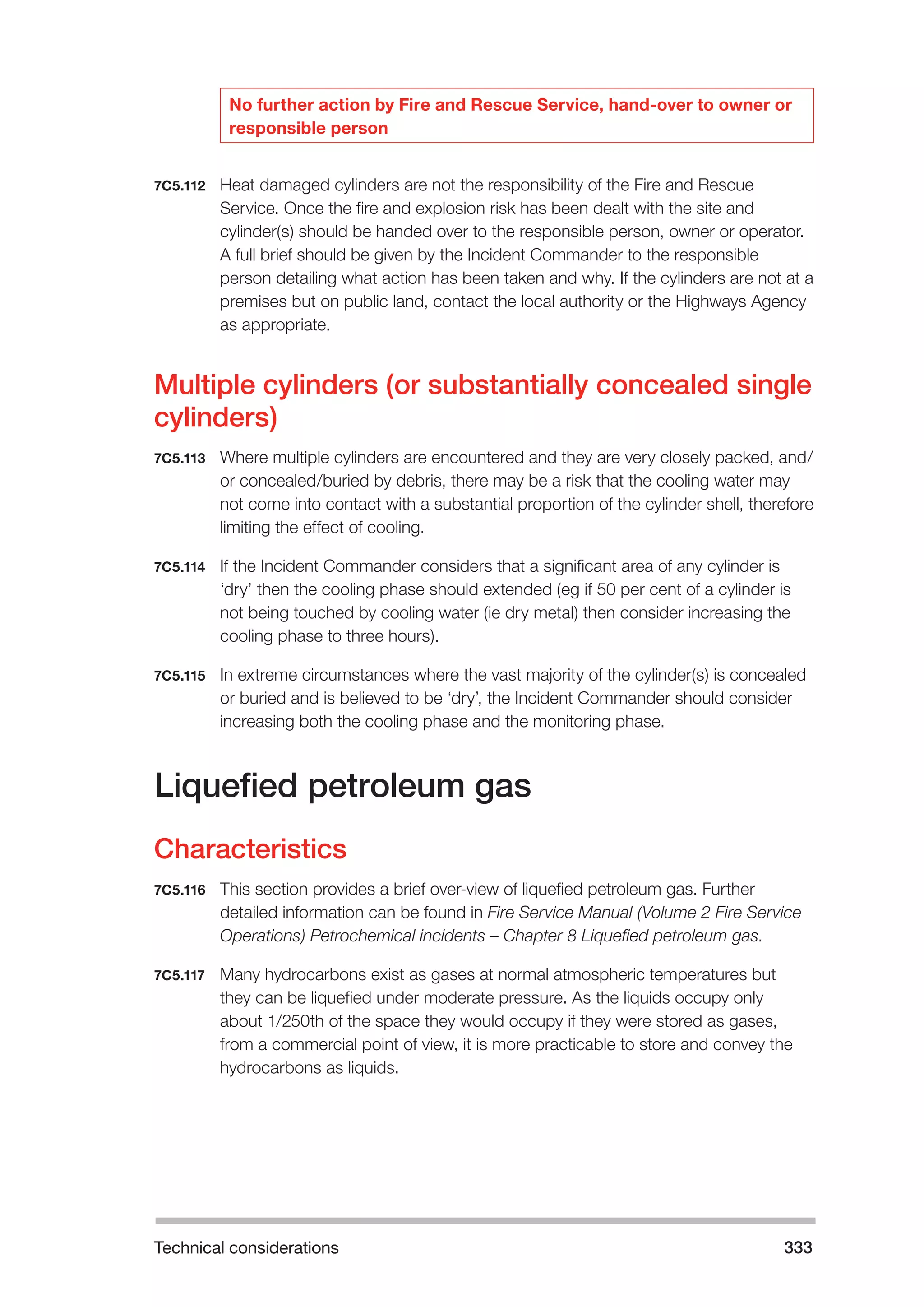 Technical considerations 333 
No further action by Fire and Rescue Service, hand-over to owner or 
responsible person 
7C5.112 Heat damaged cylinders are not the responsibility of the Fire and Rescue 
Service. Once the fire and explosion risk has been dealt with the site and 
cylinder(s) should be handed over to the responsible person, owner or operator. 
A full brief should be given by the Incident Commander to the responsible 
person detailing what action has been taken and why. If the cylinders are not at a 
premises but on public land, contact the local authority or the Highways Agency 
as appropriate. 
Multiple cylinders (or substantially concealed single 
cylinders) 
7C5.113 Where multiple cylinders are encountered and they are very closely packed, and/ 
or concealed/buried by debris, there may be a risk that the cooling water may 
not come into contact with a substantial proportion of the cylinder shell, therefore 
limiting the effect of cooling. 
7C5.114 If the Incident Commander considers that a significant area of any cylinder is 
‘dry’ then the cooling phase should extended (eg if 50 per cent of a cylinder is 
not being touched by cooling water (ie dry metal) then consider increasing the 
cooling phase to three hours). 
7C5.115 In extreme circumstances where the vast majority of the cylinder(s) is concealed 
or buried and is believed to be ‘dry’, the Incident Commander should consider 
increasing both the cooling phase and the monitoring phase. 
Liquefied petroleum gas 
Characteristics 
7C5.116 This section provides a brief over-view of liquefied petroleum gas. Further 
detailed information can be found in Fire Service Manual (Volume 2 Fire Service 
Operations) Petrochemical incidents – Chapter 8 Liquefied petroleum gas. 
7C5.117 Many hydrocarbons exist as gases at normal atmospheric temperatures but 
they can be liquefied under moderate pressure. As the liquids occupy only 
about 1/250th of the space they would occupy if they were stored as gases, 
from a commercial point of view, it is more practicable to store and convey the 
hydrocarbons as liquids. 
 