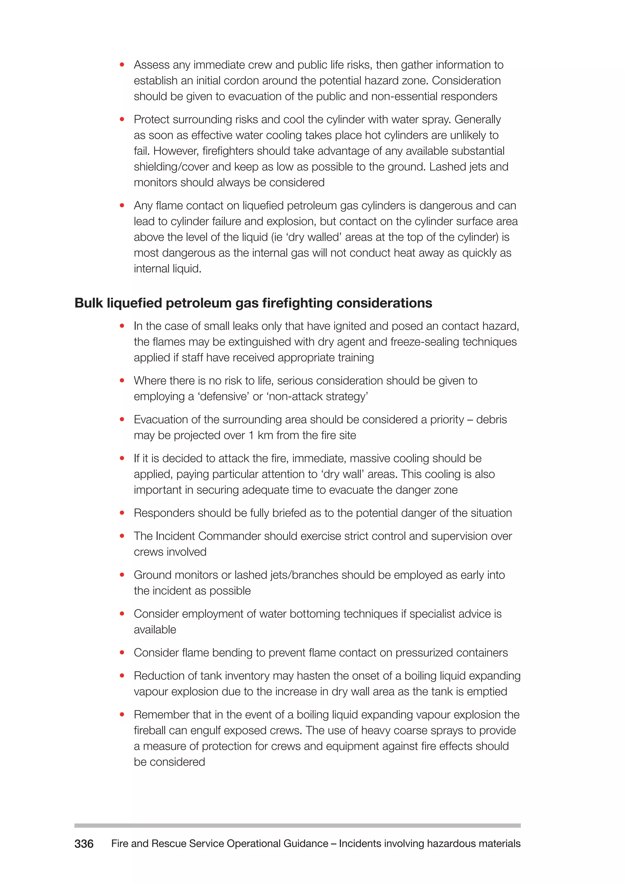 Fire and Rescue Service Operational Guidance – Incidents 336 involving hazardous materials 
• Assess any immediate crew and public life risks, then gather information to 
establish an initial cordon around the potential hazard zone. Consideration 
should be given to evacuation of the public and non-essential responders 
• Protect surrounding risks and cool the cylinder with water spray. Generally 
as soon as effective water cooling takes place hot cylinders are unlikely to 
fail. However, firefighters should take advantage of any available substantial 
shielding/cover and keep as low as possible to the ground. Lashed jets and 
monitors should always be considered 
• Any flame contact on liquefied petroleum gas cylinders is dangerous and can 
lead to cylinder failure and explosion, but contact on the cylinder surface area 
above the level of the liquid (ie ‘dry walled’ areas at the top of the cylinder) is 
most dangerous as the internal gas will not conduct heat away as quickly as 
internal liquid. 
Bulk liquefied petroleum gas firefighting considerations 
• In the case of small leaks only that have ignited and posed an contact hazard, 
the flames may be extinguished with dry agent and freeze-sealing techniques 
applied if staff have received appropriate training 
• Where there is no risk to life, serious consideration should be given to 
employing a ‘defensive’ or ‘non-attack strategy’ 
• Evacuation of the surrounding area should be considered a priority – debris 
may be projected over 1 km from the fire site 
• If it is decided to attack the fire, immediate, massive cooling should be 
applied, paying particular attention to ‘dry wall’ areas. This cooling is also 
important in securing adequate time to evacuate the danger zone 
• Responders should be fully briefed as to the potential danger of the situation 
• The Incident Commander should exercise strict control and supervision over 
crews involved 
• Ground monitors or lashed jets/branches should be employed as early into 
the incident as possible 
• Consider employment of water bottoming techniques if specialist advice is 
available 
• Consider flame bending to prevent flame contact on pressurized containers 
• Reduction of tank inventory may hasten the onset of a boiling liquid expanding 
vapour explosion due to the increase in dry wall area as the tank is emptied 
• Remember that in the event of a boiling liquid expanding vapour explosion the 
fireball can engulf exposed crews. The use of heavy coarse sprays to provide 
a measure of protection for crews and equipment against fire effects should 
be considered 
 