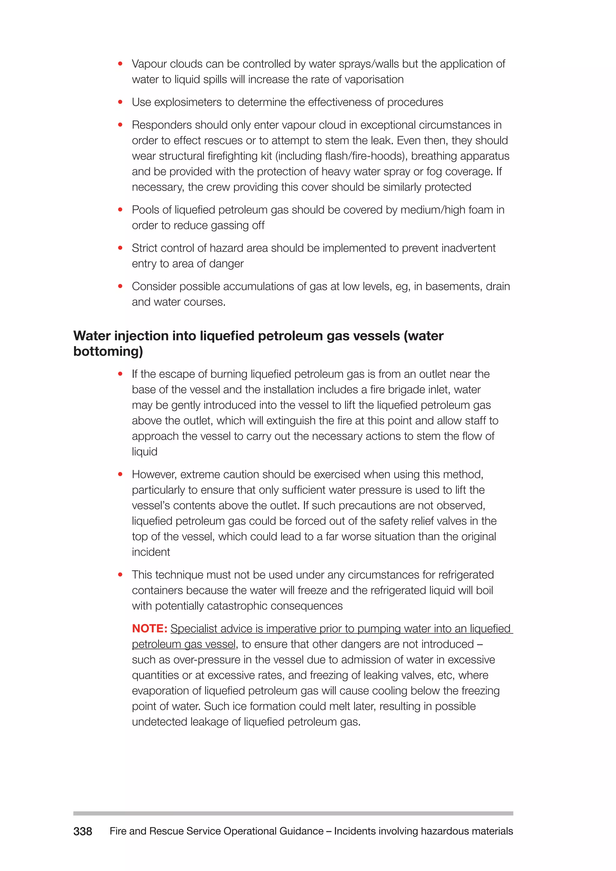 Fire and Rescue Service Operational Guidance – Incidents 338 involving hazardous materials 
• Vapour clouds can be controlled by water sprays/walls but the application of 
water to liquid spills will increase the rate of vaporisation 
• Use explosimeters to determine the effectiveness of procedures 
• Responders should only enter vapour cloud in exceptional circumstances in 
order to effect rescues or to attempt to stem the leak. Even then, they should 
wear structural firefighting kit (including flash/fire-hoods), breathing apparatus 
and be provided with the protection of heavy water spray or fog coverage. If 
necessary, the crew providing this cover should be similarly protected 
• Pools of liquefied petroleum gas should be covered by medium/high foam in 
order to reduce gassing off 
• Strict control of hazard area should be implemented to prevent inadvertent 
entry to area of danger 
• Consider possible accumulations of gas at low levels, eg, in basements, drain 
and water courses. 
Water injection into liquefied petroleum gas vessels (water 
bottoming) 
• If the escape of burning liquefied petroleum gas is from an outlet near the 
base of the vessel and the installation includes a fire brigade inlet, water 
may be gently introduced into the vessel to lift the liquefied petroleum gas 
above the outlet, which will extinguish the fire at this point and allow staff to 
approach the vessel to carry out the necessary actions to stem the flow of 
liquid 
• However, extreme caution should be exercised when using this method, 
particularly to ensure that only sufficient water pressure is used to lift the 
vessel’s contents above the outlet. If such precautions are not observed, 
liquefied petroleum gas could be forced out of the safety relief valves in the 
top of the vessel, which could lead to a far worse situation than the original 
incident 
• This technique must not be used under any circumstances for refrigerated 
containers because the water will freeze and the refrigerated liquid will boil 
with potentially catastrophic consequences 
NOTE: Specialist advice is imperative prior to pumping water into an liquefied 
petroleum gas vessel, to ensure that other dangers are not introduced – 
such as over-pressure in the vessel due to admission of water in excessive 
quantities or at excessive rates, and freezing of leaking valves, etc, where 
evaporation of liquefied petroleum gas will cause cooling below the freezing 
point of water. Such ice formation could melt later, resulting in possible 
undetected leakage of liquefied petroleum gas. 
 