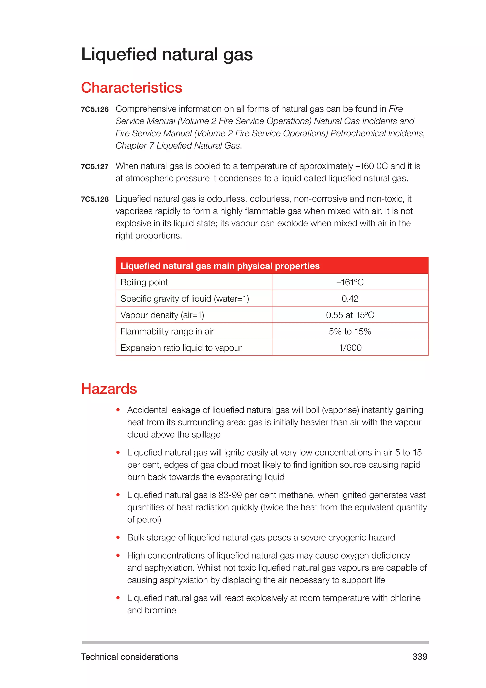 Technical considerations 339 
Liquefied natural gas 
Characteristics 
7C5.126 Comprehensive information on all forms of natural gas can be found in Fire 
Service Manual (Volume 2 Fire Service Operations) Natural Gas Incidents and 
Fire Service Manual (Volume 2 Fire Service Operations) Petrochemical Incidents, 
Chapter 7 Liquefied Natural Gas. 
7C5.127 When natural gas is cooled to a temperature of approximately –160 0C and it is 
at atmospheric pressure it condenses to a liquid called liquefied natural gas. 
7C5.128 Liquefied natural gas is odourless, colourless, non-corrosive and non-toxic, it 
vaporises rapidly to form a highly flammable gas when mixed with air. It is not 
explosive in its liquid state; its vapour can explode when mixed with air in the 
right proportions. 
Liquefied natural gas main physical properties 
Boiling point –161ºC 
Specific gravity of liquid (water=1) 0.42 
Vapour density (air=1) 0.55 at 15ºC 
Flammability range in air 5% to 15% 
Expansion ratio liquid to vapour 1/600 
Hazards 
• Accidental leakage of liquefied natural gas will boil (vaporise) instantly gaining 
heat from its surrounding area: gas is initially heavier than air with the vapour 
cloud above the spillage 
• Liquefied natural gas will ignite easily at very low concentrations in air 5 to 15 
per cent, edges of gas cloud most likely to find ignition source causing rapid 
burn back towards the evaporating liquid 
• Liquefied natural gas is 83-99 per cent methane, when ignited generates vast 
quantities of heat radiation quickly (twice the heat from the equivalent quantity 
of petrol) 
• Bulk storage of liquefied natural gas poses a severe cryogenic hazard 
• High concentrations of liquefied natural gas may cause oxygen deficiency 
and asphyxiation. Whilst not toxic liquefied natural gas vapours are capable of 
causing asphyxiation by displacing the air necessary to support life 
• Liquefied natural gas will react explosively at room temperature with chlorine 
and bromine 
 