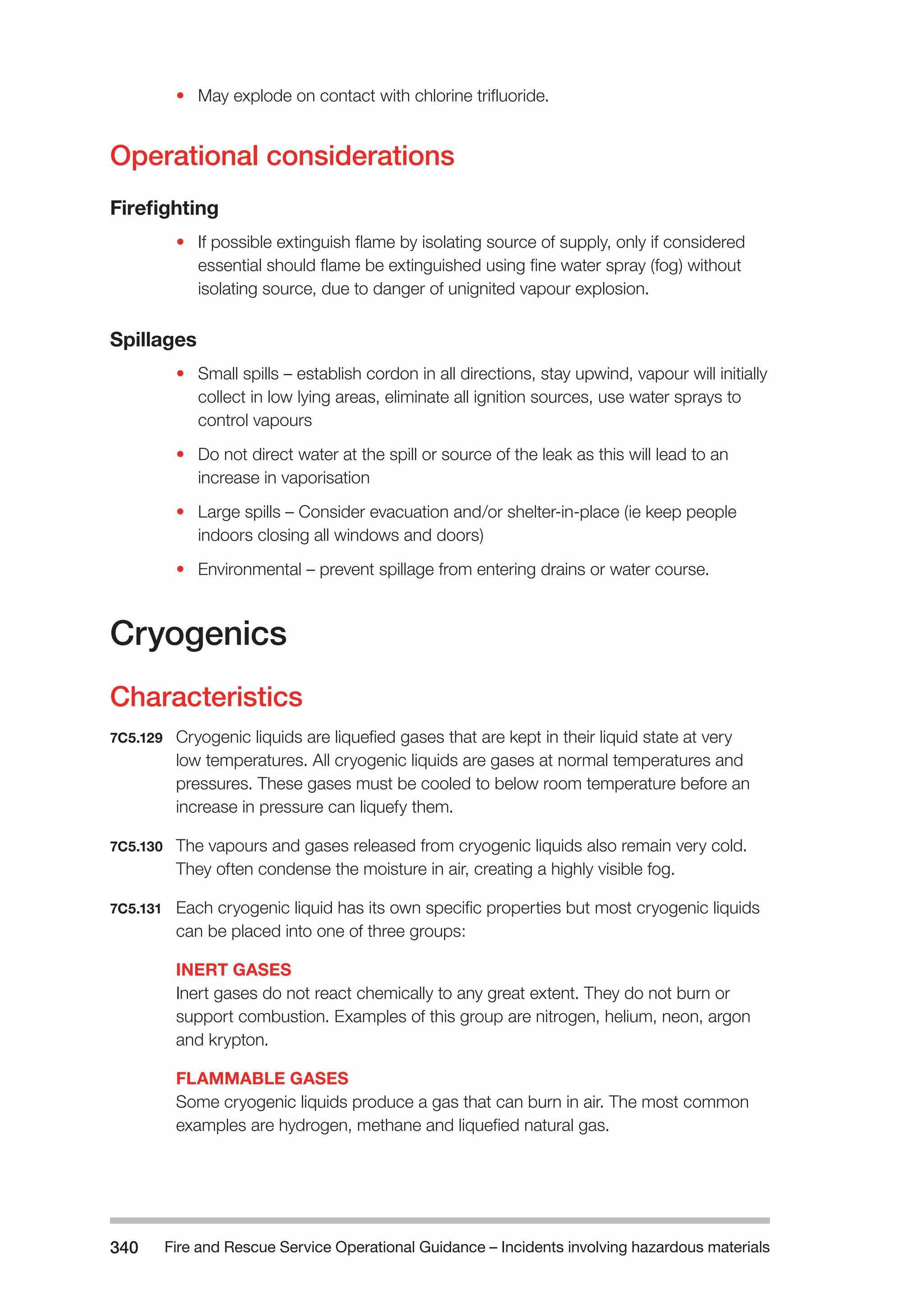 Fire and Rescue Service Operational Guidance – Incidents 340 involving hazardous materials 
• May explode on contact with chlorine trifluoride. 
Operational considerations 
Firefighting 
• If possible extinguish flame by isolating source of supply, only if considered 
essential should flame be extinguished using fine water spray (fog) without 
isolating source, due to danger of unignited vapour explosion. 
Spillages 
• Small spills – establish cordon in all directions, stay upwind, vapour will initially 
collect in low lying areas, eliminate all ignition sources, use water sprays to 
control vapours 
• Do not direct water at the spill or source of the leak as this will lead to an 
increase in vaporisation 
• Large spills – Consider evacuation and/or shelter-in-place (ie keep people 
indoors closing all windows and doors) 
• Environmental – prevent spillage from entering drains or water course. 
Cryogenics 
Characteristics 
7C5.129 Cryogenic liquids are liquefied gases that are kept in their liquid state at very 
low temperatures. All cryogenic liquids are gases at normal temperatures and 
pressures. These gases must be cooled to below room temperature before an 
increase in pressure can liquefy them. 
7C5.130 The vapours and gases released from cryogenic liquids also remain very cold. 
They often condense the moisture in air, creating a highly visible fog. 
7C5.131 Each cryogenic liquid has its own specific properties but most cryogenic liquids 
can be placed into one of three groups: 
INERT GASES 
Inert gases do not react chemically to any great extent. They do not burn or 
support combustion. Examples of this group are nitrogen, helium, neon, argon 
and krypton. 
FLAMMABLE GASES 
Some cryogenic liquids produce a gas that can burn in air. The most common 
examples are hydrogen, methane and liquefied natural gas. 
 
