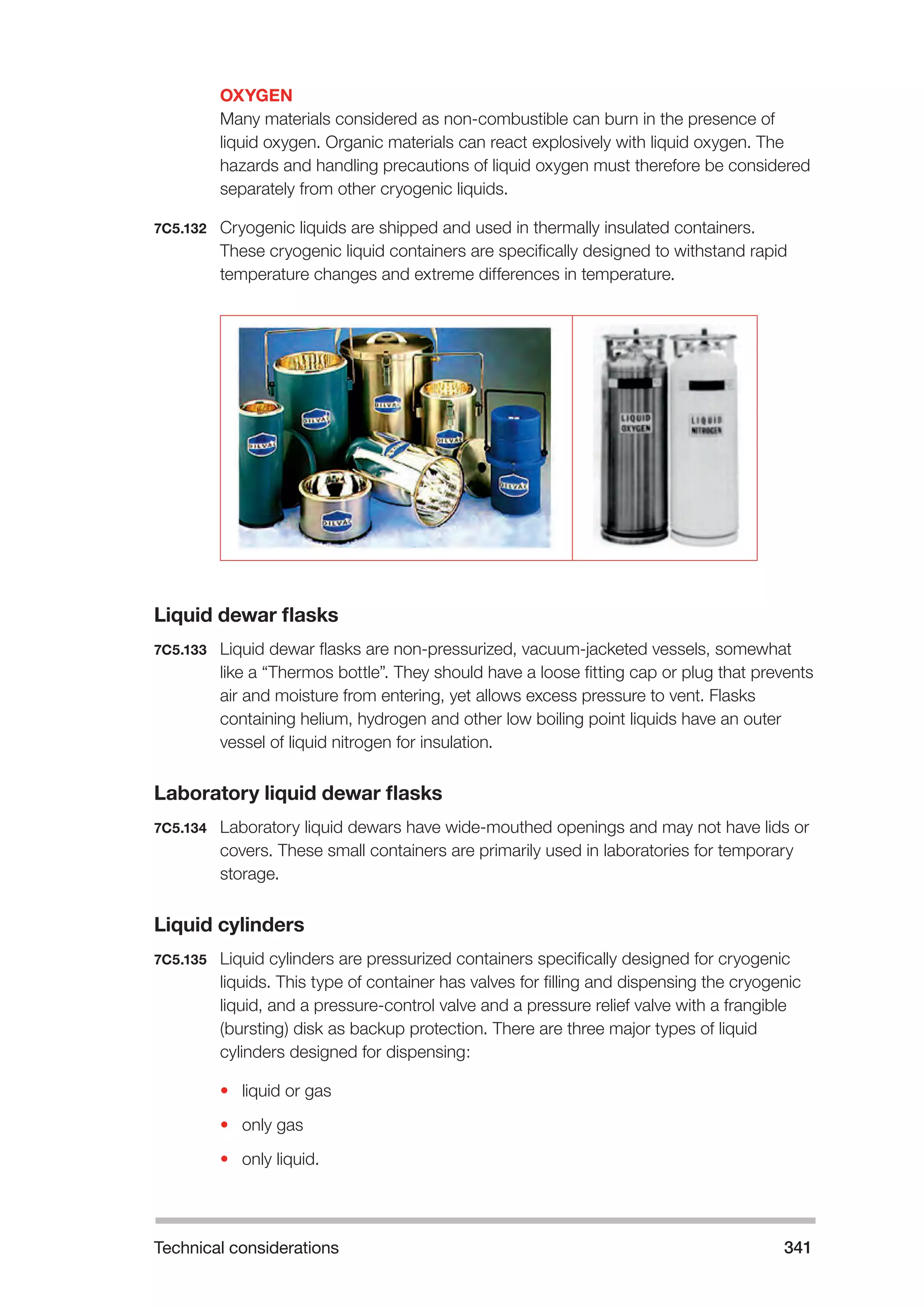 Technical considerations 341 
OXYGEN 
Many materials considered as non-combustible can burn in the presence of 
liquid oxygen. Organic materials can react explosively with liquid oxygen. The 
hazards and handling precautions of liquid oxygen must therefore be considered 
separately from other cryogenic liquids. 
7C5.132 Cryogenic liquids are shipped and used in thermally insulated containers. 
These cryogenic liquid containers are specifically designed to withstand rapid 
temperature changes and extreme differences in temperature. 
Liquid dewar flasks 
7C5.133 Liquid dewar flasks are non-pressurized, vacuum-jacketed vessels, somewhat 
like a “Thermos bottle”. They should have a loose fitting cap or plug that prevents 
air and moisture from entering, yet allows excess pressure to vent. Flasks 
containing helium, hydrogen and other low boiling point liquids have an outer 
vessel of liquid nitrogen for insulation. 
Laboratory liquid dewar flasks 
7C5.134 Laboratory liquid dewars have wide-mouthed openings and may not have lids or 
covers. These small containers are primarily used in laboratories for temporary 
storage. 
Liquid cylinders 
7C5.135 Liquid cylinders are pressurized containers specifically designed for cryogenic 
liquids. This type of container has valves for filling and dispensing the cryogenic 
liquid, and a pressure-control valve and a pressure relief valve with a frangible 
(bursting) disk as backup protection. There are three major types of liquid 
cylinders designed for dispensing: 
• liquid or gas 
• only gas 
• only liquid. 
 