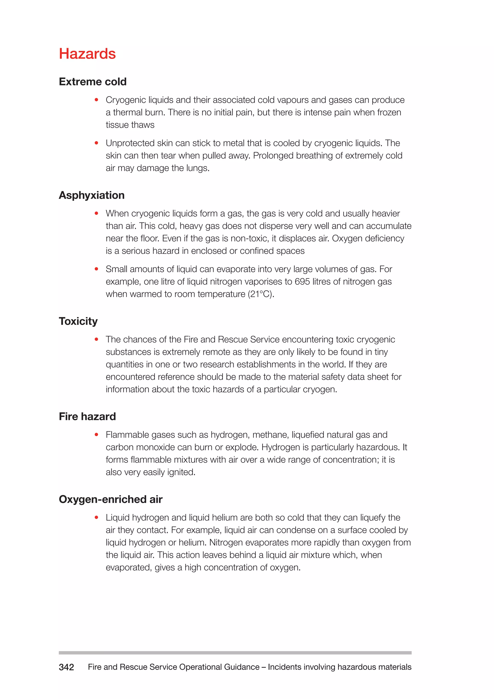 Fire and Rescue Service Operational Guidance – Incidents 342 involving hazardous materials 
Hazards 
Extreme cold 
• Cryogenic liquids and their associated cold vapours and gases can produce 
a thermal burn. There is no initial pain, but there is intense pain when frozen 
tissue thaws 
• Unprotected skin can stick to metal that is cooled by cryogenic liquids. The 
skin can then tear when pulled away. Prolonged breathing of extremely cold 
air may damage the lungs. 
Asphyxiation 
• When cryogenic liquids form a gas, the gas is very cold and usually heavier 
than air. This cold, heavy gas does not disperse very well and can accumulate 
near the floor. Even if the gas is non-toxic, it displaces air. Oxygen deficiency 
is a serious hazard in enclosed or confined spaces 
• Small amounts of liquid can evaporate into very large volumes of gas. For 
example, one litre of liquid nitrogen vaporises to 695 litres of nitrogen gas 
when warmed to room temperature (21°C). 
Toxicity 
• The chances of the Fire and Rescue Service encountering toxic cryogenic 
substances is extremely remote as they are only likely to be found in tiny 
quantities in one or two research establishments in the world. If they are 
encountered reference should be made to the material safety data sheet for 
information about the toxic hazards of a particular cryogen. 
Fire hazard 
• Flammable gases such as hydrogen, methane, liquefied natural gas and 
carbon monoxide can burn or explode. Hydrogen is particularly hazardous. It 
forms flammable mixtures with air over a wide range of concentration; it is 
also very easily ignited. 
Oxygen-enriched air 
• Liquid hydrogen and liquid helium are both so cold that they can liquefy the 
air they contact. For example, liquid air can condense on a surface cooled by 
liquid hydrogen or helium. Nitrogen evaporates more rapidly than oxygen from 
the liquid air. This action leaves behind a liquid air mixture which, when 
evaporated, gives a high concentration of oxygen. 
 