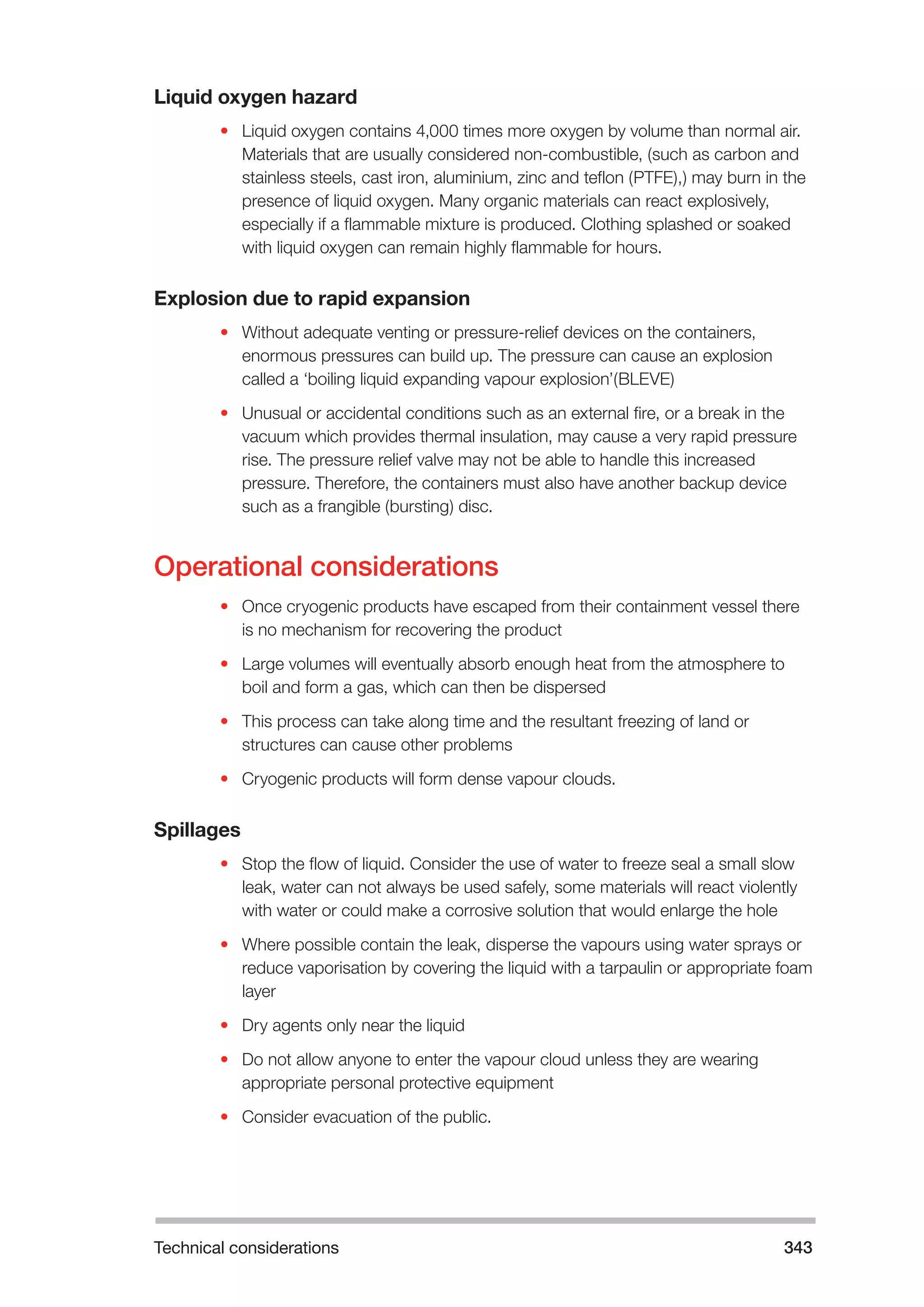 Technical considerations 343 
Liquid oxygen hazard 
• Liquid oxygen contains 4,000 times more oxygen by volume than normal air. 
Materials that are usually considered non-combustible, (such as carbon and 
stainless steels, cast iron, aluminium, zinc and teflon (PTFE),) may burn in the 
presence of liquid oxygen. Many organic materials can react explosively, 
especially if a flammable mixture is produced. Clothing splashed or soaked 
with liquid oxygen can remain highly flammable for hours. 
Explosion due to rapid expansion 
• Without adequate venting or pressure-relief devices on the containers, 
enormous pressures can build up. The pressure can cause an explosion 
called a ‘boiling liquid expanding vapour explosion’(BLEVE) 
• Unusual or accidental conditions such as an external fire, or a break in the 
vacuum which provides thermal insulation, may cause a very rapid pressure 
rise. The pressure relief valve may not be able to handle this increased 
pressure. Therefore, the containers must also have another backup device 
such as a frangible (bursting) disc. 
Operational considerations 
• Once cryogenic products have escaped from their containment vessel there 
is no mechanism for recovering the product 
• Large volumes will eventually absorb enough heat from the atmosphere to 
boil and form a gas, which can then be dispersed 
• This process can take along time and the resultant freezing of land or 
structures can cause other problems 
• Cryogenic products will form dense vapour clouds. 
Spillages 
• Stop the flow of liquid. Consider the use of water to freeze seal a small slow 
leak, water can not always be used safely, some materials will react violently 
with water or could make a corrosive solution that would enlarge the hole 
• Where possible contain the leak, disperse the vapours using water sprays or 
reduce vaporisation by covering the liquid with a tarpaulin or appropriate foam 
layer 
• Dry agents only near the liquid 
• Do not allow anyone to enter the vapour cloud unless they are wearing 
appropriate personal protective equipment 
• Consider evacuation of the public. 
 