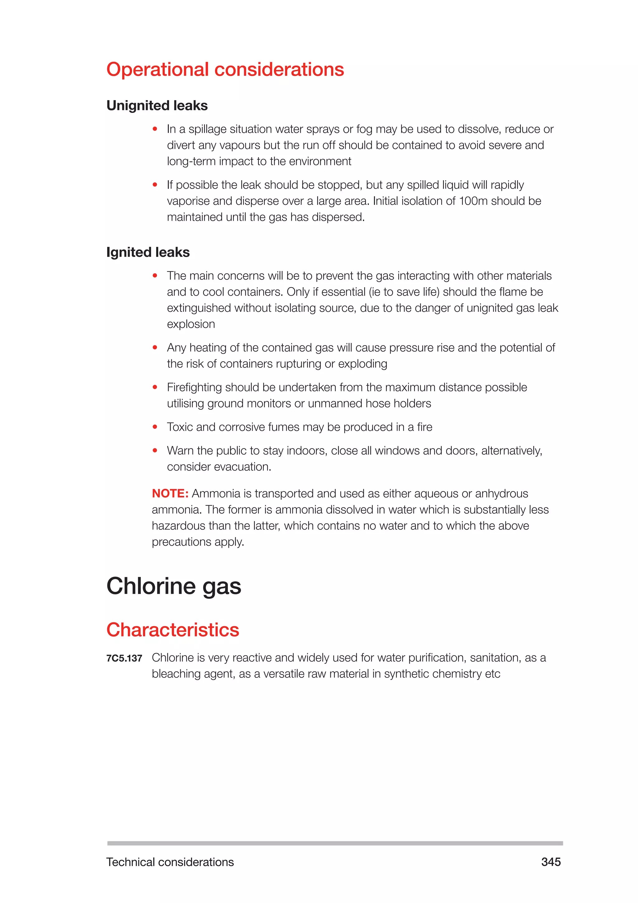 Technical considerations 345 
Operational considerations 
Unignited leaks 
• In a spillage situation water sprays or fog may be used to dissolve, reduce or 
divert any vapours but the run off should be contained to avoid severe and 
long-term impact to the environment 
• If possible the leak should be stopped, but any spilled liquid will rapidly 
vaporise and disperse over a large area. Initial isolation of 100m should be 
maintained until the gas has dispersed. 
Ignited leaks 
• The main concerns will be to prevent the gas interacting with other materials 
and to cool containers. Only if essential (ie to save life) should the flame be 
extinguished without isolating source, due to the danger of unignited gas leak 
explosion 
• Any heating of the contained gas will cause pressure rise and the potential of 
the risk of containers rupturing or exploding 
• Firefighting should be undertaken from the maximum distance possible 
utilising ground monitors or unmanned hose holders 
• Toxic and corrosive fumes may be produced in a fire 
• Warn the public to stay indoors, close all windows and doors, alternatively, 
consider evacuation. 
NOTE: Ammonia is transported and used as either aqueous or anhydrous 
ammonia. The former is ammonia dissolved in water which is substantially less 
hazardous than the latter, which contains no water and to which the above 
precautions apply. 
Chlorine gas 
Characteristics 
7C5.137 Chlorine is very reactive and widely used for water purification, sanitation, as a 
bleaching agent, as a versatile raw material in synthetic chemistry etc 
 