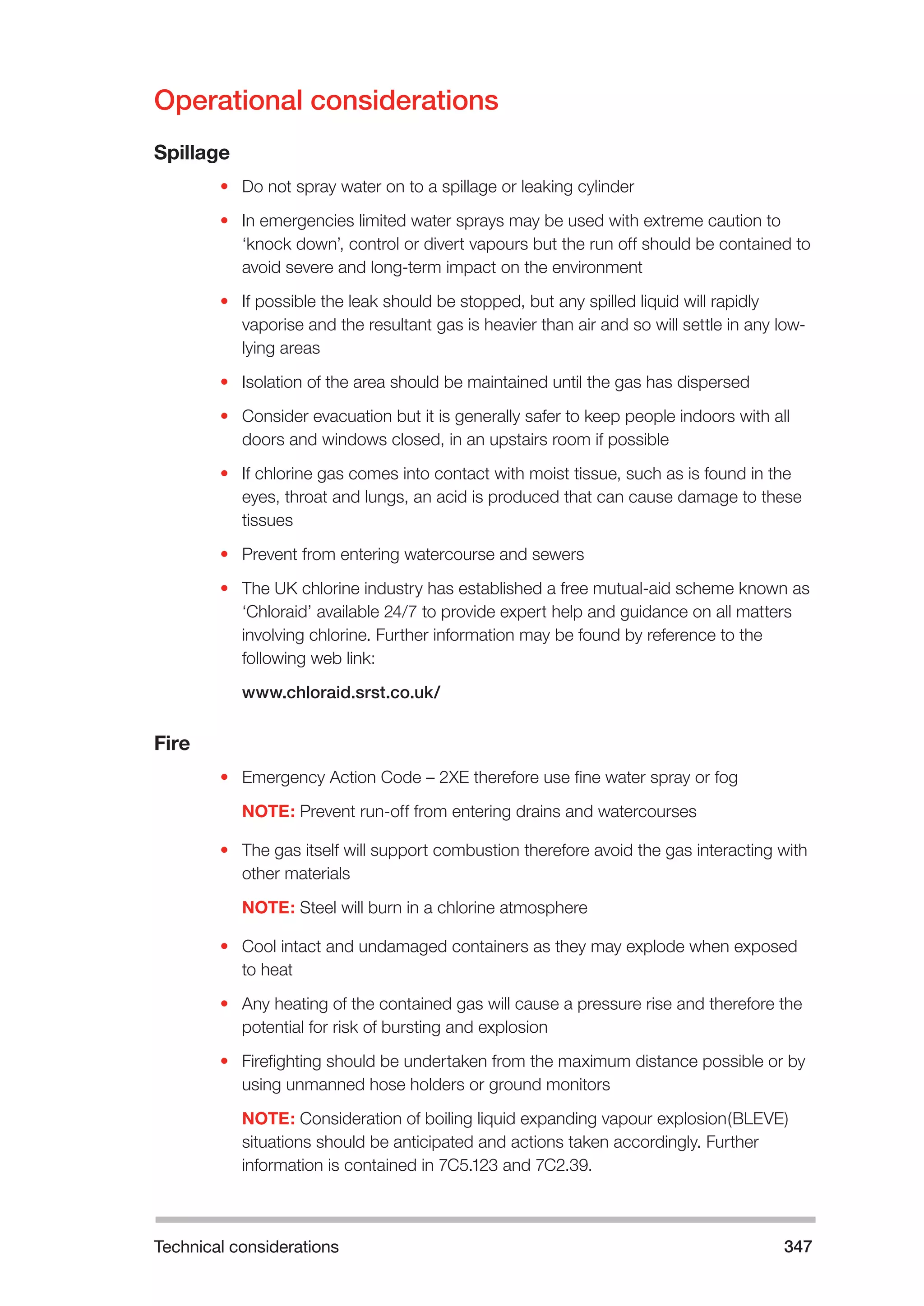 Technical considerations 347 
Operational considerations 
Spillage 
• Do not spray water on to a spillage or leaking cylinder 
• In emergencies limited water sprays may be used with extreme caution to 
‘knock down’, control or divert vapours but the run off should be contained to 
avoid severe and long-term impact on the environment 
• If possible the leak should be stopped, but any spilled liquid will rapidly 
vaporise and the resultant gas is heavier than air and so will settle in any low-lying 
areas 
• Isolation of the area should be maintained until the gas has dispersed 
• Consider evacuation but it is generally safer to keep people indoors with all 
doors and windows closed, in an upstairs room if possible 
• If chlorine gas comes into contact with moist tissue, such as is found in the 
eyes, throat and lungs, an acid is produced that can cause damage to these 
tissues 
• Prevent from entering watercourse and sewers 
• The UK chlorine industry has established a free mutual-aid scheme known as 
‘Chloraid’ available 24/7 to provide expert help and guidance on all matters 
involving chlorine. Further information may be found by reference to the 
following web link: 
www.chloraid.srst.co.uk/ 
Fire 
• Emergency Action Code – 2XE therefore use fine water spray or fog 
NOTE: Prevent run-off from entering drains and watercourses 
• The gas itself will support combustion therefore avoid the gas interacting with 
other materials 
NOTE: Steel will burn in a chlorine atmosphere 
• Cool intact and undamaged containers as they may explode when exposed 
to heat 
• Any heating of the contained gas will cause a pressure rise and therefore the 
potential for risk of bursting and explosion 
• Firefighting should be undertaken from the maximum distance possible or by 
using unmanned hose holders or ground monitors 
NOTE: Consideration of boiling liquid expanding vapour explosion(BLEVE) 
situations should be anticipated and actions taken accordingly. Further 
information is contained in 7C5.123 and 7C2.39. 
 