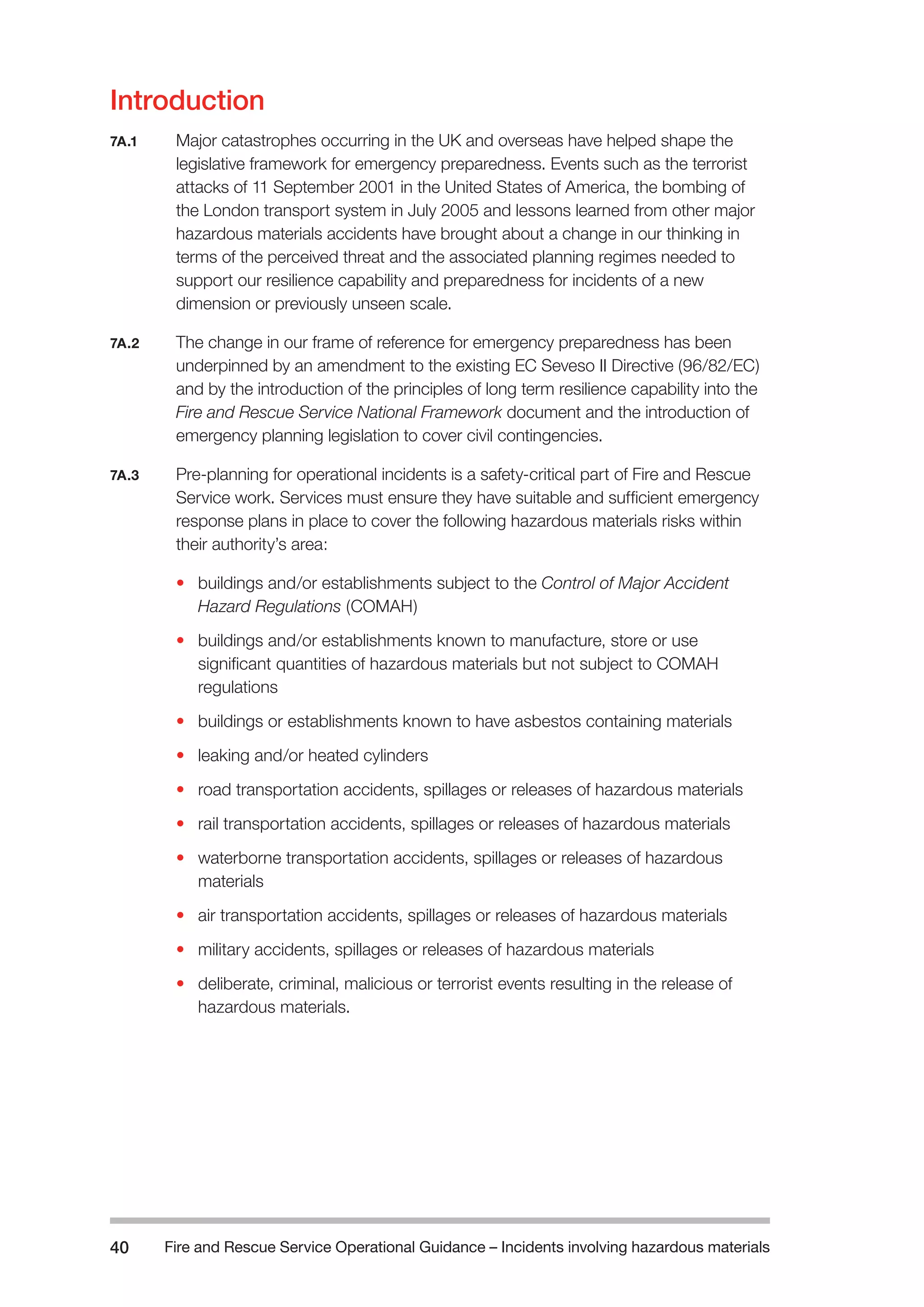 Fire and Rescue Service Operational Guidance – Incidents 40 involving hazardous materials 
Introduction 
7A.1 Major catastrophes occurring in the UK and overseas have helped shape the 
legislative framework for emergency preparedness. Events such as the terrorist 
attacks of 11 September 2001 in the United States of America, the bombing of 
the London transport system in July 2005 and lessons learned from other major 
hazardous materials accidents have brought about a change in our thinking in 
terms of the perceived threat and the associated planning regimes needed to 
support our resilience capability and preparedness for incidents of a new 
dimension or previously unseen scale. 
7A.2 The change in our frame of reference for emergency preparedness has been 
underpinned by an amendment to the existing EC Seveso II Directive (96/82/EC) 
and by the introduction of the principles of long term resilience capability into the 
Fire and Rescue Service National Framework document and the introduction of 
emergency planning legislation to cover civil contingencies. 
7A.3 Pre-planning for operational incidents is a safety-critical part of Fire and Rescue 
Service work. Services must ensure they have suitable and sufficient emergency 
response plans in place to cover the following hazardous materials risks within 
their authority’s area: 
• buildings and/or establishments subject to the Control of Major Accident 
Hazard Regulations (COMAH) 
• buildings and/or establishments known to manufacture, store or use 
significant quantities of hazardous materials but not subject to COMAH 
regulations 
• buildings or establishments known to have asbestos containing materials 
• leaking and/or heated cylinders 
• road transportation accidents, spillages or releases of hazardous materials 
• rail transportation accidents, spillages or releases of hazardous materials 
• waterborne transportation accidents, spillages or releases of hazardous 
materials 
• air transportation accidents, spillages or releases of hazardous materials 
• military accidents, spillages or releases of hazardous materials 
• deliberate, criminal, malicious or terrorist events resulting in the release of 
hazardous materials. 
 