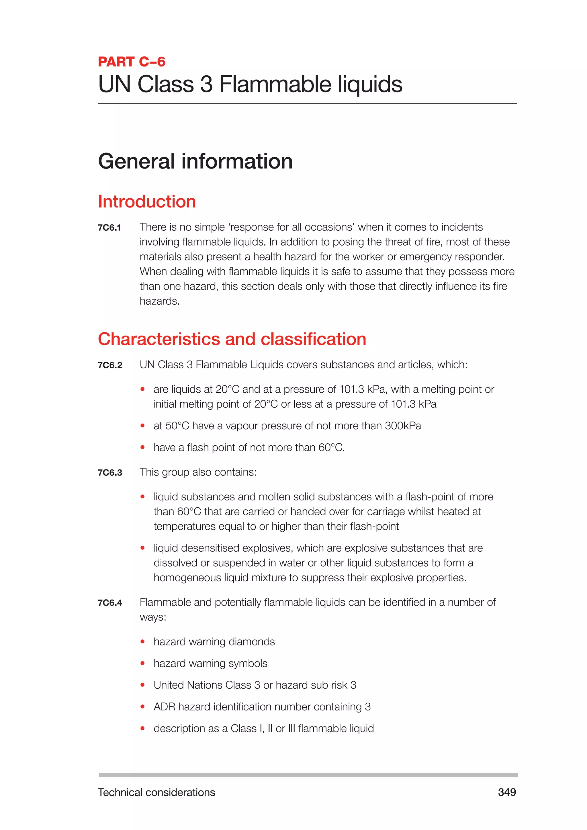 Technical considerations 349 
PART C–6 
UN Class 3 Flammable liquids 
General information 
Introduction 
7C6.1 There is no simple ‘response for all occasions’ when it comes to incidents 
involving flammable liquids. In addition to posing the threat of fire, most of these 
materials also present a health hazard for the worker or emergency responder. 
When dealing with flammable liquids it is safe to assume that they possess more 
than one hazard, this section deals only with those that directly influence its fire 
hazards. 
Characteristics and classification 
7C6.2 UN Class 3 Flammable Liquids covers substances and articles, which: 
• are liquids at 20°C and at a pressure of 101.3 kPa, with a melting point or 
initial melting point of 20°C or less at a pressure of 101.3 kPa 
• at 50°C have a vapour pressure of not more than 300kPa 
• have a flash point of not more than 60°C. 
7C6.3 This group also contains: 
• liquid substances and molten solid substances with a flash-point of more 
than 60°C that are carried or handed over for carriage whilst heated at 
temperatures equal to or higher than their flash-point 
• liquid desensitised explosives, which are explosive substances that are 
dissolved or suspended in water or other liquid substances to form a 
homogeneous liquid mixture to suppress their explosive properties. 
7C6.4 Flammable and potentially flammable liquids can be identified in a number of 
ways: 
• hazard warning diamonds 
• hazard warning symbols 
• United Nations Class 3 or hazard sub risk 3 
• ADR hazard identification number containing 3 
• description as a Class I, II or III flammable liquid 
 