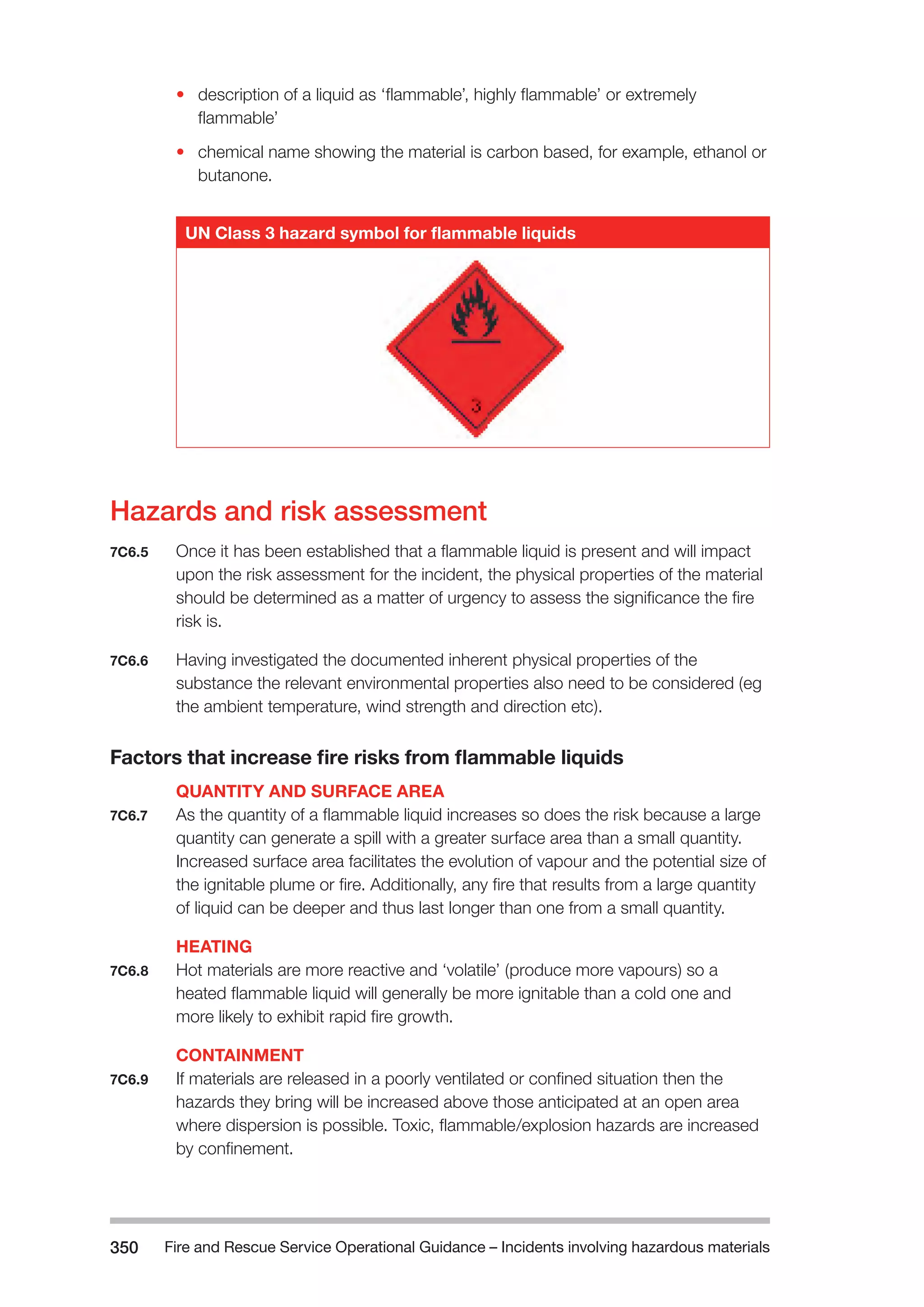 Fire and Rescue Service Operational Guidance – Incidents 350 involving hazardous materials 
• description of a liquid as ‘flammable’, highly flammable’ or extremely 
flammable’ 
• chemical name showing the material is carbon based, for example, ethanol or 
butanone. 
UN Class 3 hazard symbol for flammable liquids 
Hazards and risk assessment 
7C6.5 Once it has been established that a flammable liquid is present and will impact 
upon the risk assessment for the incident, the physical properties of the material 
should be determined as a matter of urgency to assess the significance the fire 
risk is. 
7C6.6 Having investigated the documented inherent physical properties of the 
substance the relevant environmental properties also need to be considered (eg 
the ambient temperature, wind strength and direction etc). 
Factors that increase fire risks from flammable liquids 
QUANTITY AND SURFACE AREA 
7C6.7 As the quantity of a flammable liquid increases so does the risk because a large 
quantity can generate a spill with a greater surface area than a small quantity. 
Increased surface area facilitates the evolution of vapour and the potential size of 
the ignitable plume or fire. Additionally, any fire that results from a large quantity 
of liquid can be deeper and thus last longer than one from a small quantity. 
HEATING 
7C6.8 Hot materials are more reactive and ‘volatile’ (produce more vapours) so a 
heated flammable liquid will generally be more ignitable than a cold one and 
more likely to exhibit rapid fire growth. 
CONTAINMENT 
7C6.9 If materials are released in a poorly ventilated or confined situation then the 
hazards they bring will be increased above those anticipated at an open area 
where dispersion is possible. Toxic, flammable/explosion hazards are increased 
by confinement. 
 
