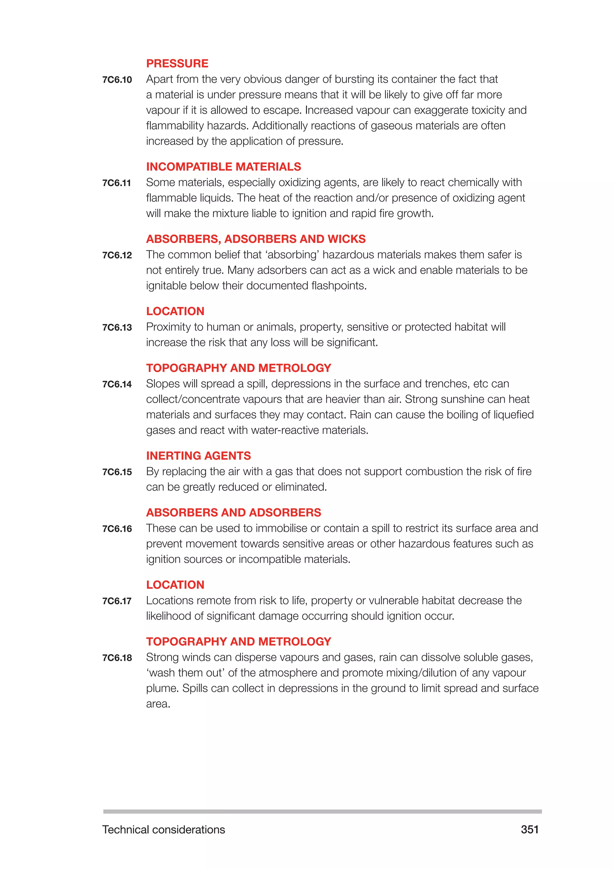 Technical considerations 351 
PRESSURE 
7C6.10 Apart from the very obvious danger of bursting its container the fact that 
a material is under pressure means that it will be likely to give off far more 
vapour if it is allowed to escape. Increased vapour can exaggerate toxicity and 
flammability hazards. Additionally reactions of gaseous materials are often 
increased by the application of pressure. 
INCOMPATIBLE MATERIALS 
7C6.11 Some materials, especially oxidizing agents, are likely to react chemically with 
flammable liquids. The heat of the reaction and/or presence of oxidizing agent 
will make the mixture liable to ignition and rapid fire growth. 
ABSORBERS, ADSORBERS AND WICKS 
7C6.12 The common belief that ‘absorbing’ hazardous materials makes them safer is 
not entirely true. Many adsorbers can act as a wick and enable materials to be 
ignitable below their documented flashpoints. 
LOCATION 
7C6.13 Proximity to human or animals, property, sensitive or protected habitat will 
increase the risk that any loss will be significant. 
TOPOGRAPHY AND METROLOGY 
7C6.14 Slopes will spread a spill, depressions in the surface and trenches, etc can 
collect/concentrate vapours that are heavier than air. Strong sunshine can heat 
materials and surfaces they may contact. Rain can cause the boiling of liquefied 
gases and react with water-reactive materials. 
INERTING AGENTS 
7C6.15 By replacing the air with a gas that does not support combustion the risk of fire 
can be greatly reduced or eliminated. 
ABSORBERS AND ADSORBERS 
7C6.16 These can be used to immobilise or contain a spill to restrict its surface area and 
prevent movement towards sensitive areas or other hazardous features such as 
ignition sources or incompatible materials. 
LOCATION 
7C6.17 Locations remote from risk to life, property or vulnerable habitat decrease the 
likelihood of significant damage occurring should ignition occur. 
TOPOGRAPHY AND METROLOGY 
7C6.18 Strong winds can disperse vapours and gases, rain can dissolve soluble gases, 
‘wash them out’ of the atmosphere and promote mixing/dilution of any vapour 
plume. Spills can collect in depressions in the ground to limit spread and surface 
area. 
 