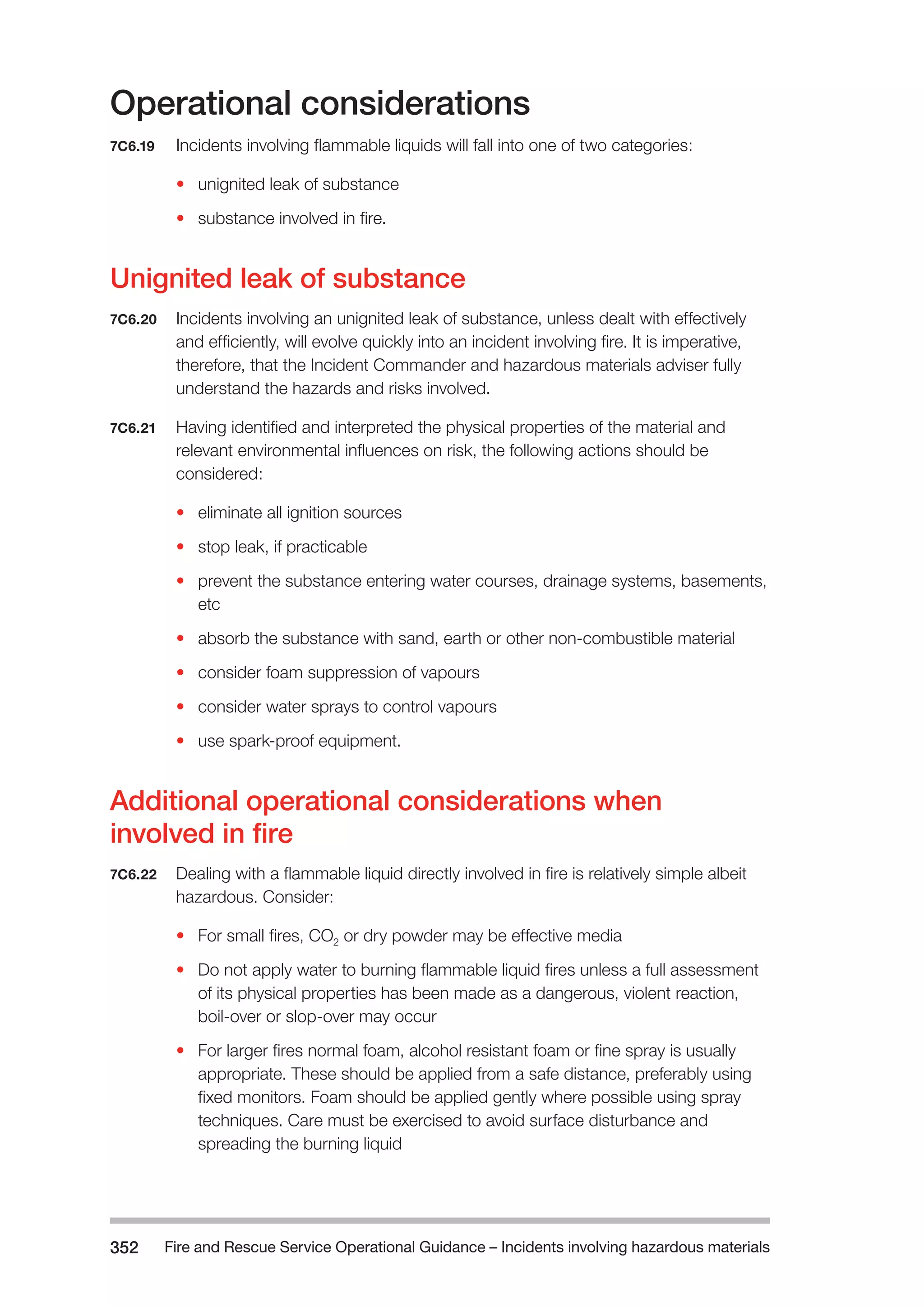 Fire and Rescue Service Operational Guidance – Incidents 352 involving hazardous materials 
Operational considerations 
7C6.19 Incidents involving flammable liquids will fall into one of two categories: 
• unignited leak of substance 
• substance involved in fire. 
Unignited leak of substance 
7C6.20 Incidents involving an unignited leak of substance, unless dealt with effectively 
and efficiently, will evolve quickly into an incident involving fire. It is imperative, 
therefore, that the Incident Commander and hazardous materials adviser fully 
understand the hazards and risks involved. 
7C6.21 Having identified and interpreted the physical properties of the material and 
relevant environmental influences on risk, the following actions should be 
considered: 
• eliminate all ignition sources 
• stop leak, if practicable 
• prevent the substance entering water courses, drainage systems, basements, 
etc 
• absorb the substance with sand, earth or other non-combustible material 
• consider foam suppression of vapours 
• consider water sprays to control vapours 
• use spark-proof equipment. 
Additional operational considerations when 
involved in fire 
7C6.22 Dealing with a flammable liquid directly involved in fire is relatively simple albeit 
hazardous. Consider: 
• For small fires, CO2 or dry powder may be effective media 
• Do not apply water to burning flammable liquid fires unless a full assessment 
of its physical properties has been made as a dangerous, violent reaction, 
boil-over or slop-over may occur 
• For larger fires normal foam, alcohol resistant foam or fine spray is usually 
appropriate. These should be applied from a safe distance, preferably using 
fixed monitors. Foam should be applied gently where possible using spray 
techniques. Care must be exercised to avoid surface disturbance and 
spreading the burning liquid 
 