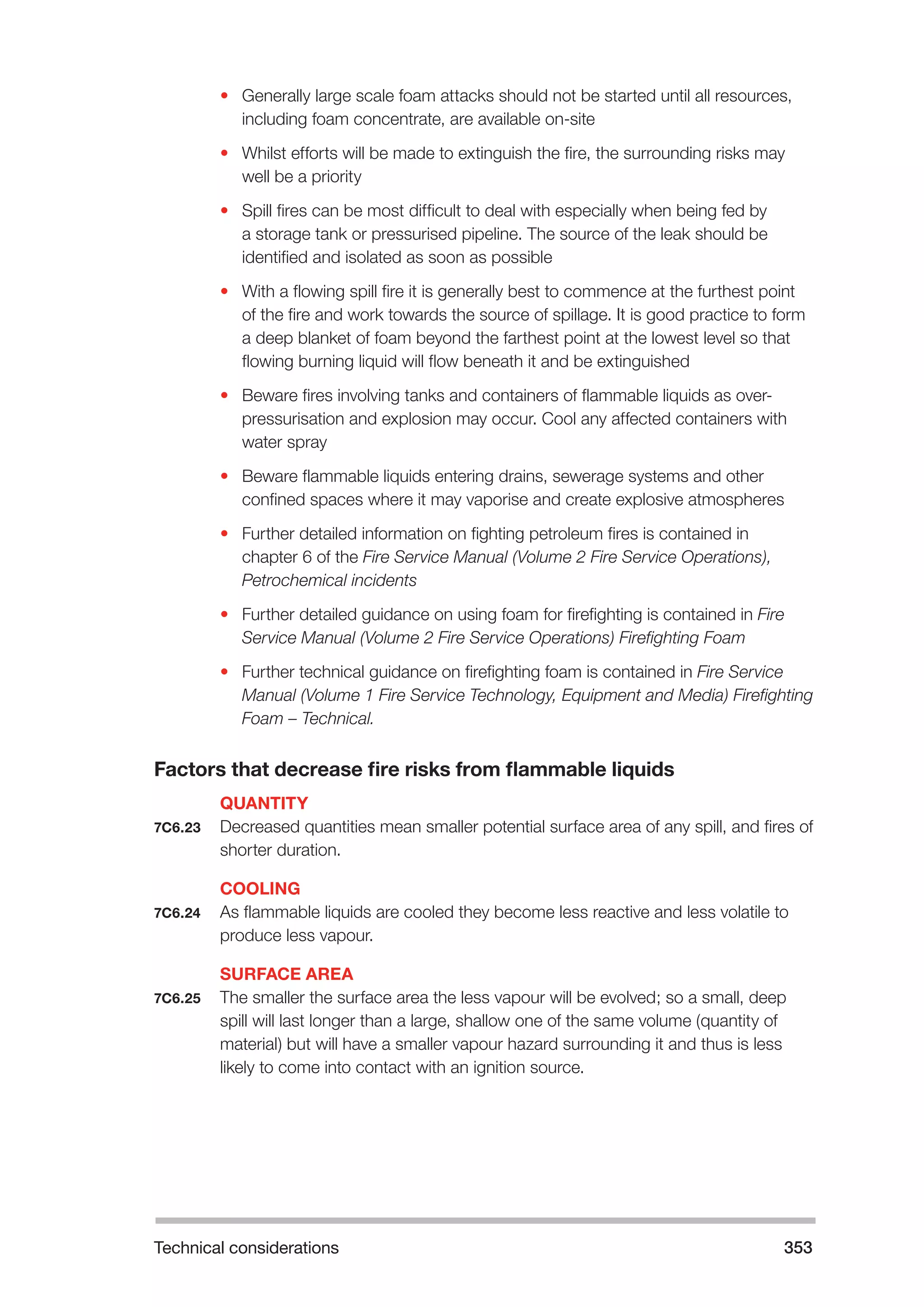 Technical considerations 353 
• Generally large scale foam attacks should not be started until all resources, 
including foam concentrate, are available on-site 
• Whilst efforts will be made to extinguish the fire, the surrounding risks may 
well be a priority 
• Spill fires can be most difficult to deal with especially when being fed by 
a storage tank or pressurised pipeline. The source of the leak should be 
identified and isolated as soon as possible 
• With a flowing spill fire it is generally best to commence at the furthest point 
of the fire and work towards the source of spillage. It is good practice to form 
a deep blanket of foam beyond the farthest point at the lowest level so that 
flowing burning liquid will flow beneath it and be extinguished 
• Beware fires involving tanks and containers of flammable liquids as over-pressurisation 
and explosion may occur. Cool any affected containers with 
water spray 
• Beware flammable liquids entering drains, sewerage systems and other 
confined spaces where it may vaporise and create explosive atmospheres 
• Further detailed information on fighting petroleum fires is contained in 
chapter 6 of the Fire Service Manual (Volume 2 Fire Service Operations), 
Petrochemical incidents 
• Further detailed guidance on using foam for firefighting is contained in Fire 
Service Manual (Volume 2 Fire Service Operations) Firefighting Foam 
• Further technical guidance on firefighting foam is contained in Fire Service 
Manual (Volume 1 Fire Service Technology, Equipment and Media) Firefighting 
Foam – Technical. 
Factors that decrease fire risks from flammable liquids 
QUANTITY 
7C6.23 Decreased quantities mean smaller potential surface area of any spill, and fires of 
shorter duration. 
COOLING 
7C6.24 As flammable liquids are cooled they become less reactive and less volatile to 
produce less vapour. 
SURFACE AREA 
7C6.25 The smaller the surface area the less vapour will be evolved; so a small, deep 
spill will last longer than a large, shallow one of the same volume (quantity of 
material) but will have a smaller vapour hazard surrounding it and thus is less 
likely to come into contact with an ignition source. 
 