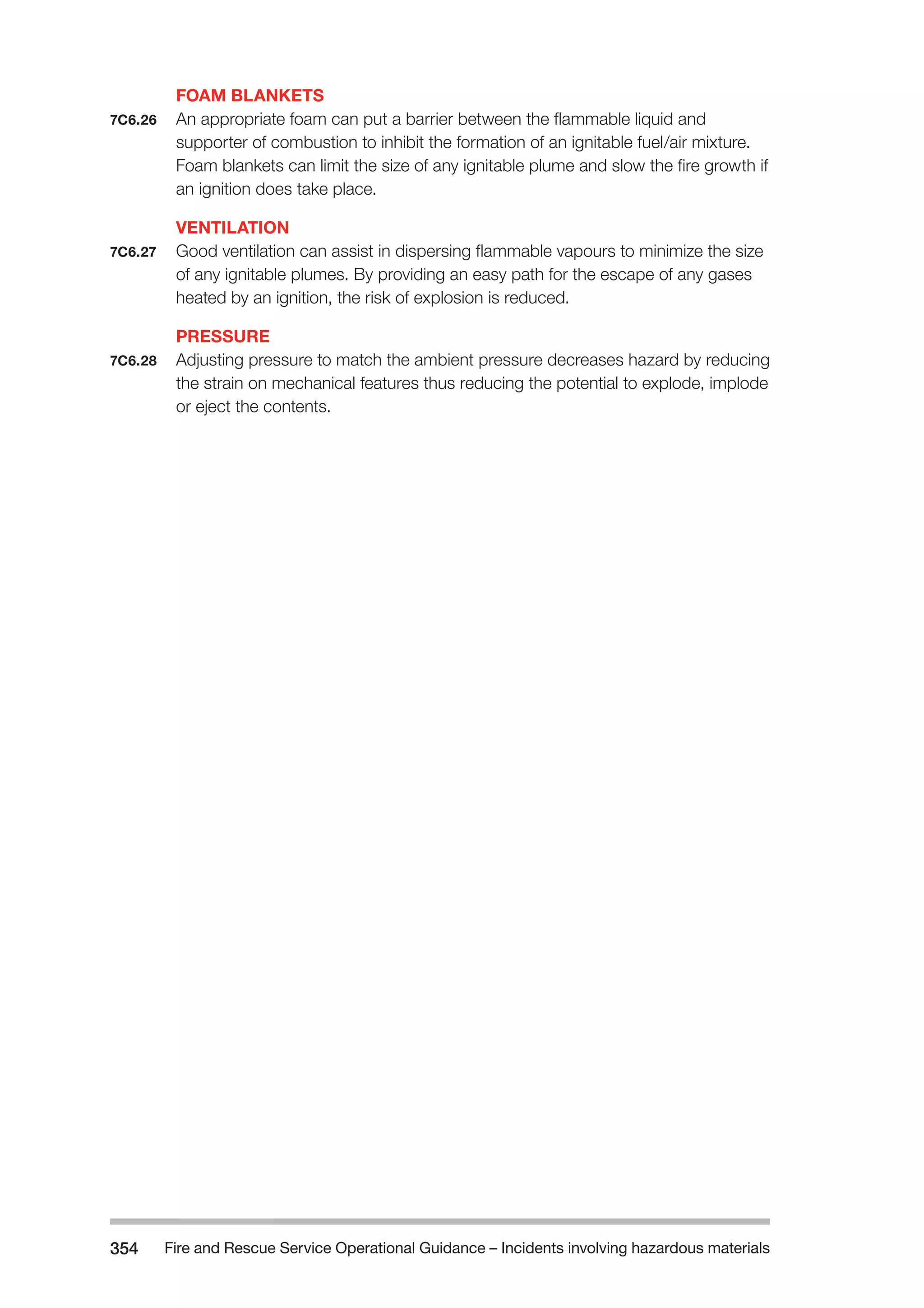 Fire and Rescue Service Operational Guidance – Incidents 354 involving hazardous materials 
FOAM BLANKETS 
7C6.26 An appropriate foam can put a barrier between the flammable liquid and 
supporter of combustion to inhibit the formation of an ignitable fuel/air mixture. 
Foam blankets can limit the size of any ignitable plume and slow the fire growth if 
an ignition does take place. 
VENTILATION 
7C6.27 Good ventilation can assist in dispersing flammable vapours to minimize the size 
of any ignitable plumes. By providing an easy path for the escape of any gases 
heated by an ignition, the risk of explosion is reduced. 
PRESSURE 
7C6.28 Adjusting pressure to match the ambient pressure decreases hazard by reducing 
the strain on mechanical features thus reducing the potential to explode, implode 
or eject the contents. 
 