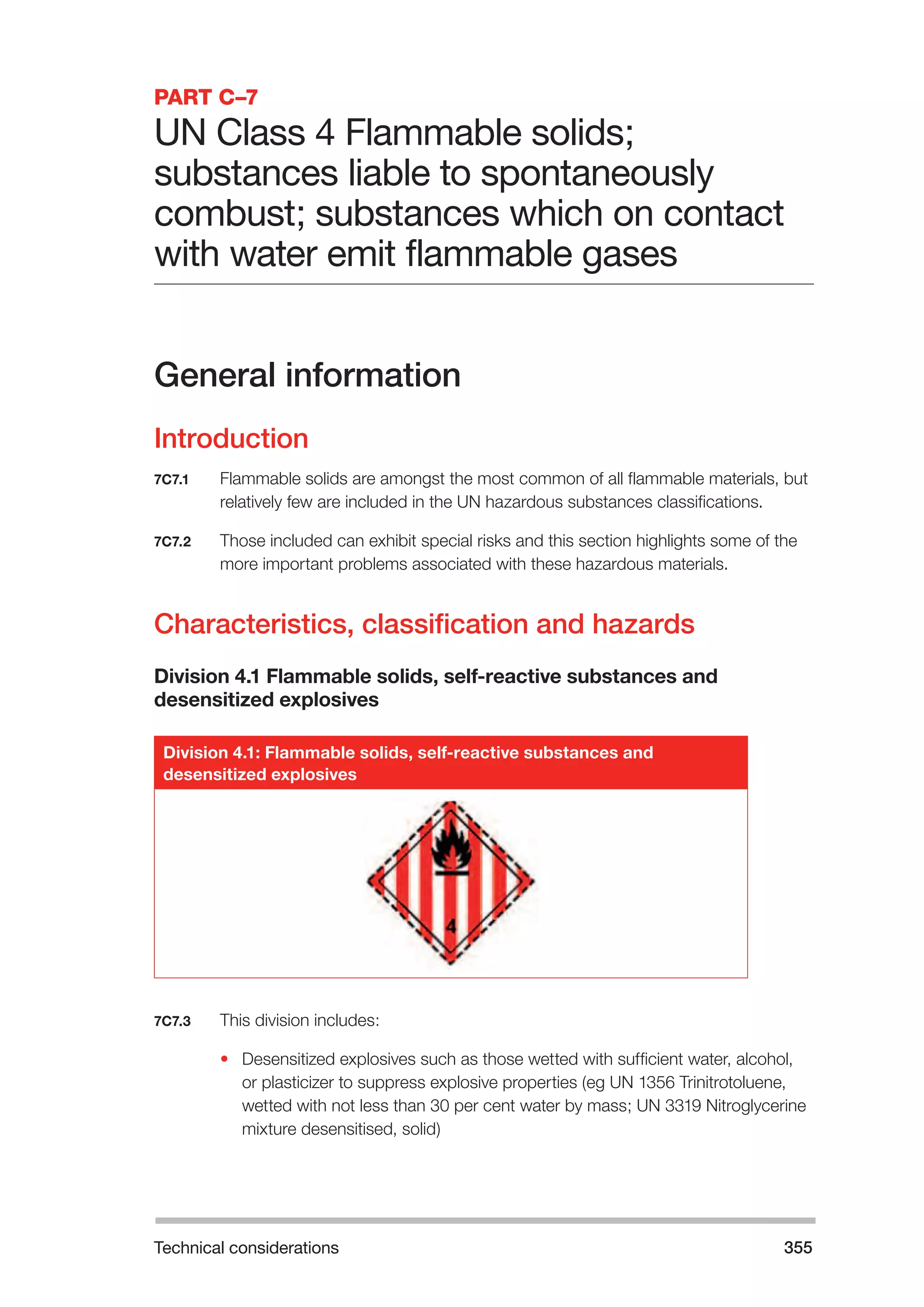 Technical considerations 355 
PART C–7 
UN Class 4 Flammable solids; 
substances liable to spontaneously 
combust; substances which on contact 
with water emit flammable gases 
General information 
Introduction 
7C7.1 Flammable solids are amongst the most common of all flammable materials, but 
relatively few are included in the UN hazardous substances classifications. 
7C7.2 Those included can exhibit special risks and this section highlights some of the 
more important problems associated with these hazardous materials. 
Characteristics, classification and hazards 
Division 4.1 Flammable solids, self-reactive substances and 
desensitized explosives 
Division 4.1: Flammable solids, self-reactive substances and 
desensitized explosives 
7C7.3 This division includes: 
• Desensitized explosives such as those wetted with sufficient water, alcohol, 
or plasticizer to suppress explosive properties (eg UN 1356 Trinitrotoluene, 
wetted with not less than 30 per cent water by mass; UN 3319 Nitroglycerine 
mixture desensitised, solid) 
 