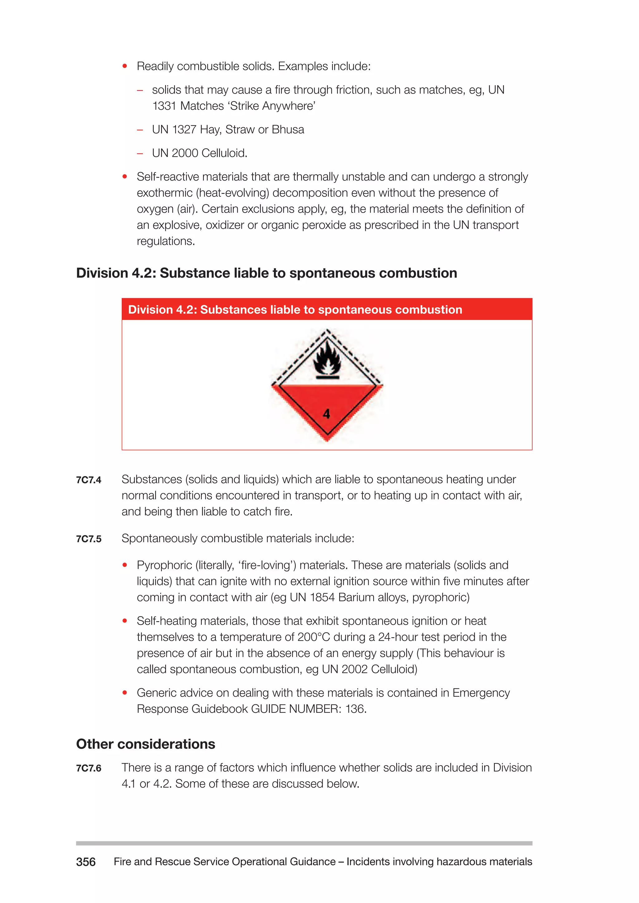 Fire and Rescue Service Operational Guidance – Incidents 356 involving hazardous materials 
• Readily combustible solids. Examples include: 
–– solids that may cause a fire through friction, such as matches, eg, UN 
1331 Matches ‘Strike Anywhere’ 
–– UN 1327 Hay, Straw or Bhusa 
–– UN 2000 Celluloid. 
• Self-reactive materials that are thermally unstable and can undergo a strongly 
exothermic (heat-evolving) decomposition even without the presence of 
oxygen (air). Certain exclusions apply, eg, the material meets the definition of 
an explosive, oxidizer or organic peroxide as prescribed in the UN transport 
regulations. 
Division 4.2: Substance liable to spontaneous combustion 
Division 4.2: Substances liable to spontaneous combustion 
7C7.4 Substances (solids and liquids) which are liable to spontaneous heating under 
normal conditions encountered in transport, or to heating up in contact with air, 
and being then liable to catch fire. 
7C7.5 Spontaneously combustible materials include: 
• Pyrophoric (literally, ‘fire-loving’) materials. These are materials (solids and 
liquids) that can ignite with no external ignition source within five minutes after 
coming in contact with air (eg UN 1854 Barium alloys, pyrophoric) 
• Self-heating materials, those that exhibit spontaneous ignition or heat 
themselves to a temperature of 200°C during a 24-hour test period in the 
presence of air but in the absence of an energy supply (This behaviour is 
called spontaneous combustion, eg UN 2002 Celluloid) 
• Generic advice on dealing with these materials is contained in Emergency 
Response Guidebook GUIDE NUMBER: 136. 
Other considerations 
7C7.6 There is a range of factors which influence whether solids are included in Division 
4.1 or 4.2. Some of these are discussed below. 
 