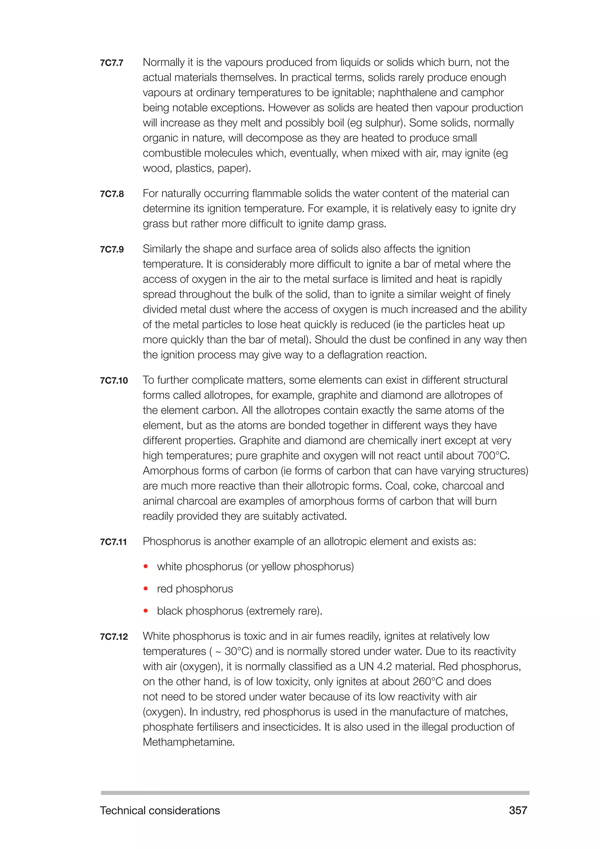 Technical considerations 357 
7C7.7 Normally it is the vapours produced from liquids or solids which burn, not the 
actual materials themselves. In practical terms, solids rarely produce enough 
vapours at ordinary temperatures to be ignitable; naphthalene and camphor 
being notable exceptions. However as solids are heated then vapour production 
will increase as they melt and possibly boil (eg sulphur). Some solids, normally 
organic in nature, will decompose as they are heated to produce small 
combustible molecules which, eventually, when mixed with air, may ignite (eg 
wood, plastics, paper). 
7C7.8 For naturally occurring flammable solids the water content of the material can 
determine its ignition temperature. For example, it is relatively easy to ignite dry 
grass but rather more difficult to ignite damp grass. 
7C7.9 Similarly the shape and surface area of solids also affects the ignition 
temperature. It is considerably more difficult to ignite a bar of metal where the 
access of oxygen in the air to the metal surface is limited and heat is rapidly 
spread throughout the bulk of the solid, than to ignite a similar weight of finely 
divided metal dust where the access of oxygen is much increased and the ability 
of the metal particles to lose heat quickly is reduced (ie the particles heat up 
more quickly than the bar of metal). Should the dust be confined in any way then 
the ignition process may give way to a deflagration reaction. 
7C7.10 To further complicate matters, some elements can exist in different structural 
forms called allotropes, for example, graphite and diamond are allotropes of 
the element carbon. All the allotropes contain exactly the same atoms of the 
element, but as the atoms are bonded together in different ways they have 
different properties. Graphite and diamond are chemically inert except at very 
high temperatures; pure graphite and oxygen will not react until about 700°C. 
Amorphous forms of carbon (ie forms of carbon that can have varying structures) 
are much more reactive than their allotropic forms. Coal, coke, charcoal and 
animal charcoal are examples of amorphous forms of carbon that will burn 
readily provided they are suitably activated. 
7C7.11 Phosphorus is another example of an allotropic element and exists as: 
• white phosphorus (or yellow phosphorus) 
• red phosphorus 
• black phosphorus (extremely rare). 
7C7.12 White phosphorus is toxic and in air fumes readily, ignites at relatively low 
temperatures ( ~ 30°C) and is normally stored under water. Due to its reactivity 
with air (oxygen), it is normally classified as a UN 4.2 material. Red phosphorus, 
on the other hand, is of low toxicity, only ignites at about 260°C and does 
not need to be stored under water because of its low reactivity with air 
(oxygen). In industry, red phosphorus is used in the manufacture of matches, 
phosphate fertilisers and insecticides. It is also used in the illegal production of 
Methamphetamine. 
 