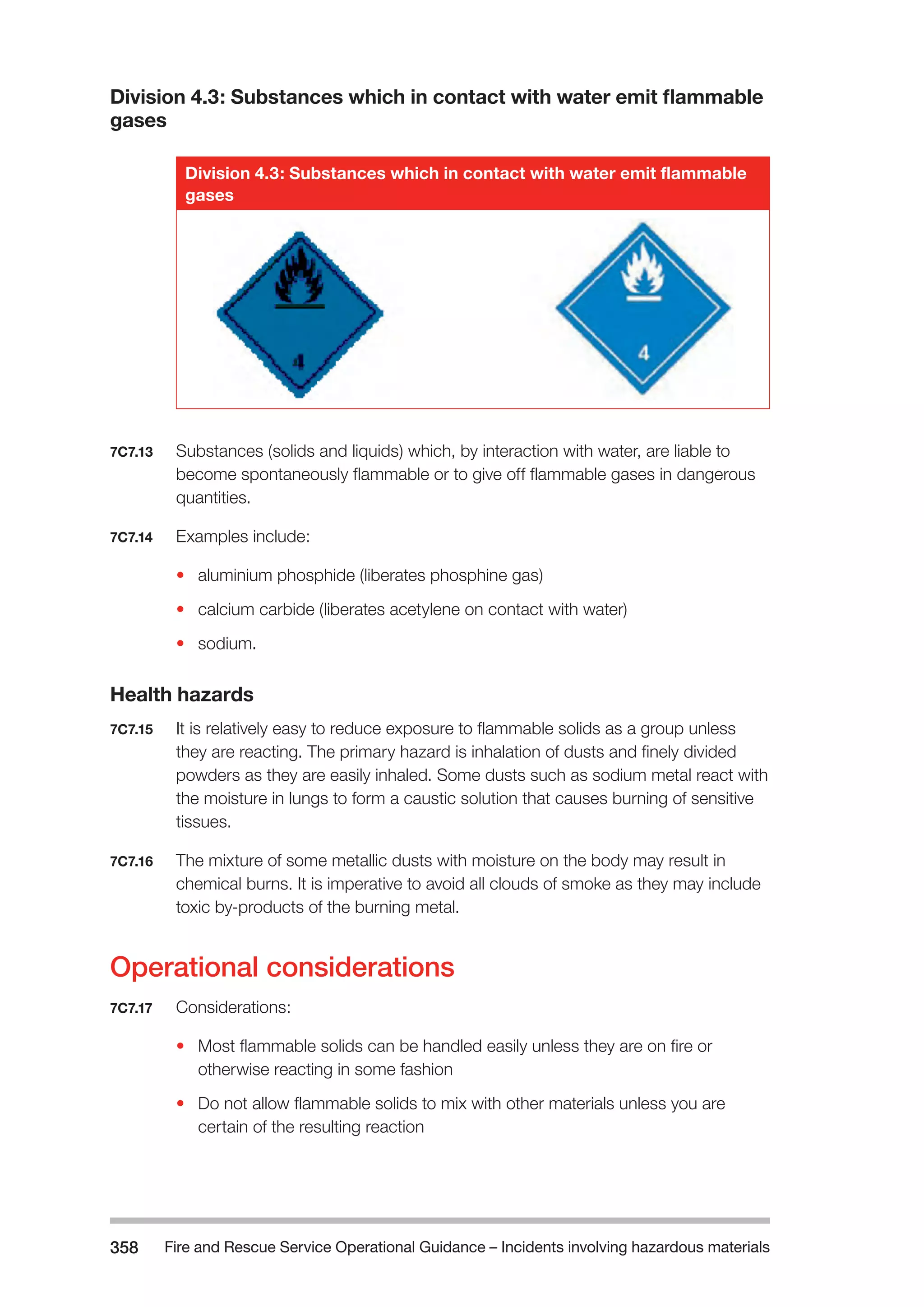Fire and Rescue Service Operational Guidance – Incidents 358 involving hazardous materials 
Division 4.3: Substances which in contact with water emit flammable 
gases 
Division 4.3: Substances which in contact with water emit flammable 
gases 
7C7.13 Substances (solids and liquids) which, by interaction with water, are liable to 
become spontaneously flammable or to give off flammable gases in dangerous 
quantities. 
7C7.14 Examples include: 
• aluminium phosphide (liberates phosphine gas) 
• calcium carbide (liberates acetylene on contact with water) 
• sodium. 
Health hazards 
7C7.15 It is relatively easy to reduce exposure to flammable solids as a group unless 
they are reacting. The primary hazard is inhalation of dusts and finely divided 
powders as they are easily inhaled. Some dusts such as sodium metal react with 
the moisture in lungs to form a caustic solution that causes burning of sensitive 
tissues. 
7C7.16 The mixture of some metallic dusts with moisture on the body may result in 
chemical burns. It is imperative to avoid all clouds of smoke as they may include 
toxic by-products of the burning metal. 
Operational considerations 
7C7.17 Considerations: 
• Most flammable solids can be handled easily unless they are on fire or 
otherwise reacting in some fashion 
• Do not allow flammable solids to mix with other materials unless you are 
certain of the resulting reaction 
 