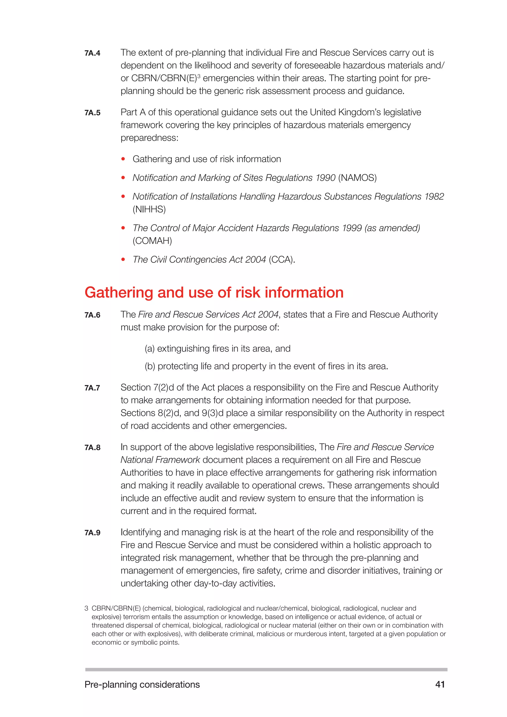 Pre-planning considerations 41 
7A.4 The extent of pre-planning that individual Fire and Rescue Services carry out is 
dependent on the likelihood and severity of foreseeable hazardous materials and/ 
or CBRN/CBRN(E)3 emergencies within their areas. The starting point for pre-planning 
should be the generic risk assessment process and guidance. 
7A.5 Part A of this operational guidance sets out the United Kingdom’s legislative 
framework covering the key principles of hazardous materials emergency 
preparedness: 
• Gathering and use of risk information 
• Notification and Marking of Sites Regulations 1990 (NAMOS) 
• Notification of Installations Handling Hazardous Substances Regulations 1982 
(NIHHS) 
• The Control of Major Accident Hazards Regulations 1999 (as amended) 
(COMAH) 
• The Civil Contingencies Act 2004 (CCA). 
Gathering and use of risk information 
7A.6 The Fire and Rescue Services Act 2004, states that a Fire and Rescue Authority 
must make provision for the purpose of: 
(a) extinguishing fires in its area, and 
(b) protecting life and property in the event of fires in its area. 
7A.7 Section 7(2)d of the Act places a responsibility on the Fire and Rescue Authority 
to make arrangements for obtaining information needed for that purpose. 
Sections 8(2)d, and 9(3)d place a similar responsibility on the Authority in respect 
of road accidents and other emergencies. 
7A.8 In support of the above legislative responsibilities, The Fire and Rescue Service 
National Framework document places a requirement on all Fire and Rescue 
Authorities to have in place effective arrangements for gathering risk information 
and making it readily available to operational crews. These arrangements should 
include an effective audit and review system to ensure that the information is 
current and in the required format. 
7A.9 Identifying and managing risk is at the heart of the role and responsibility of the 
Fire and Rescue Service and must be considered within a holistic approach to 
integrated risk management, whether that be through the pre-planning and 
management of emergencies, fire safety, crime and disorder initiatives, training or 
undertaking other day-to-day activities. 
3 CBRN/CBRN(E) (chemical, biological, radiological and nuclear/chemical, biological, radiological, nuclear and 
explosive) terrorism entails the assumption or knowledge, based on intelligence or actual evidence, of actual or 
threatened dispersal of chemical, biological, radiological or nuclear material (either on their own or in combination with 
each other or with explosives), with deliberate criminal, malicious or murderous intent, targeted at a given population or 
economic or symbolic points. 
 