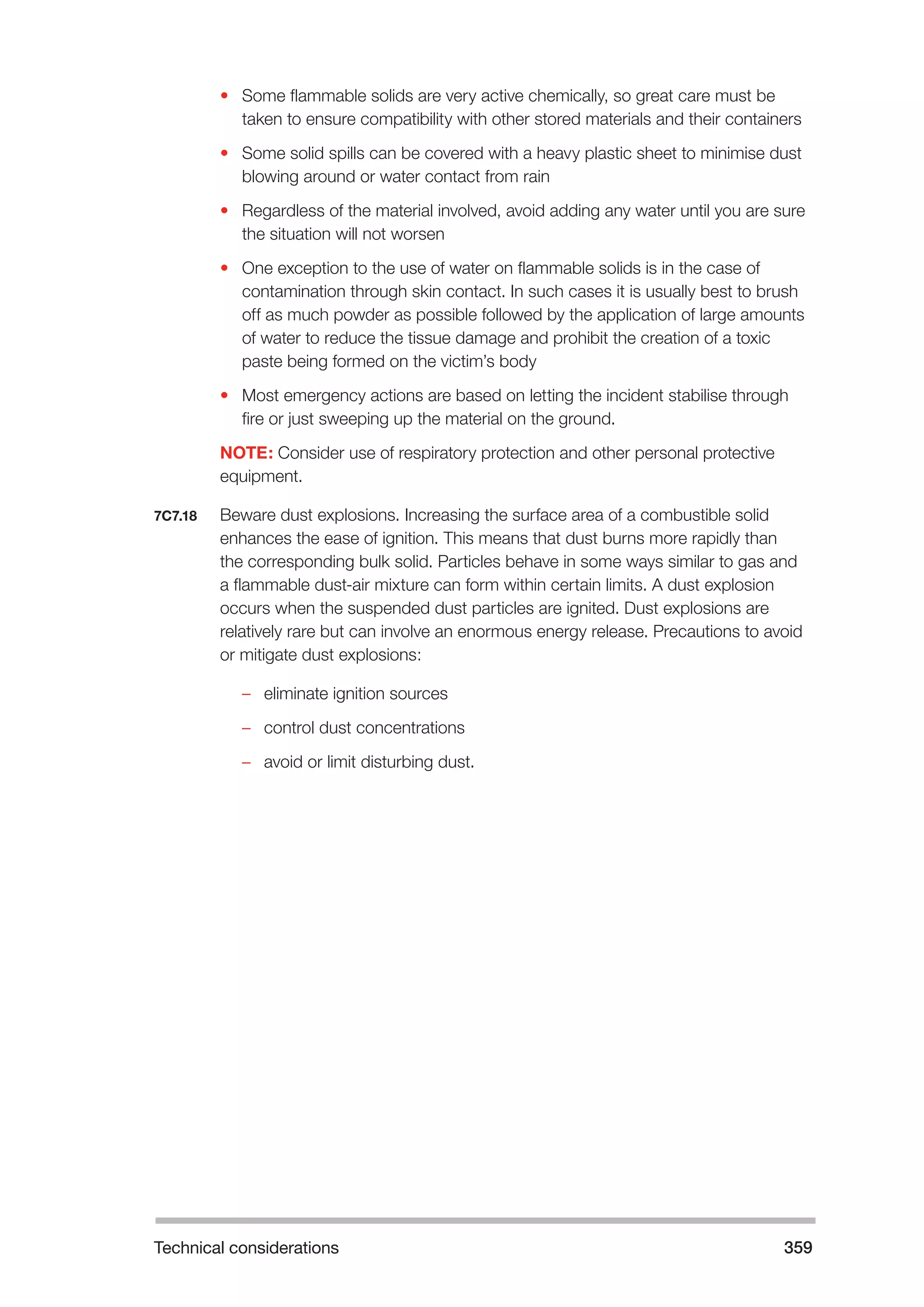 Technical considerations 359 
• Some flammable solids are very active chemically, so great care must be 
taken to ensure compatibility with other stored materials and their containers 
• Some solid spills can be covered with a heavy plastic sheet to minimise dust 
blowing around or water contact from rain 
• Regardless of the material involved, avoid adding any water until you are sure 
the situation will not worsen 
• One exception to the use of water on flammable solids is in the case of 
contamination through skin contact. In such cases it is usually best to brush 
off as much powder as possible followed by the application of large amounts 
of water to reduce the tissue damage and prohibit the creation of a toxic 
paste being formed on the victim’s body 
• Most emergency actions are based on letting the incident stabilise through 
fire or just sweeping up the material on the ground. 
NOTE: Consider use of respiratory protection and other personal protective 
equipment. 
7C7.18 Beware dust explosions. Increasing the surface area of a combustible solid 
enhances the ease of ignition. This means that dust burns more rapidly than 
the corresponding bulk solid. Particles behave in some ways similar to gas and 
a flammable dust-air mixture can form within certain limits. A dust explosion 
occurs when the suspended dust particles are ignited. Dust explosions are 
relatively rare but can involve an enormous energy release. Precautions to avoid 
or mitigate dust explosions: 
–– eliminate ignition sources 
–– control dust concentrations 
–– avoid or limit disturbing dust. 
 