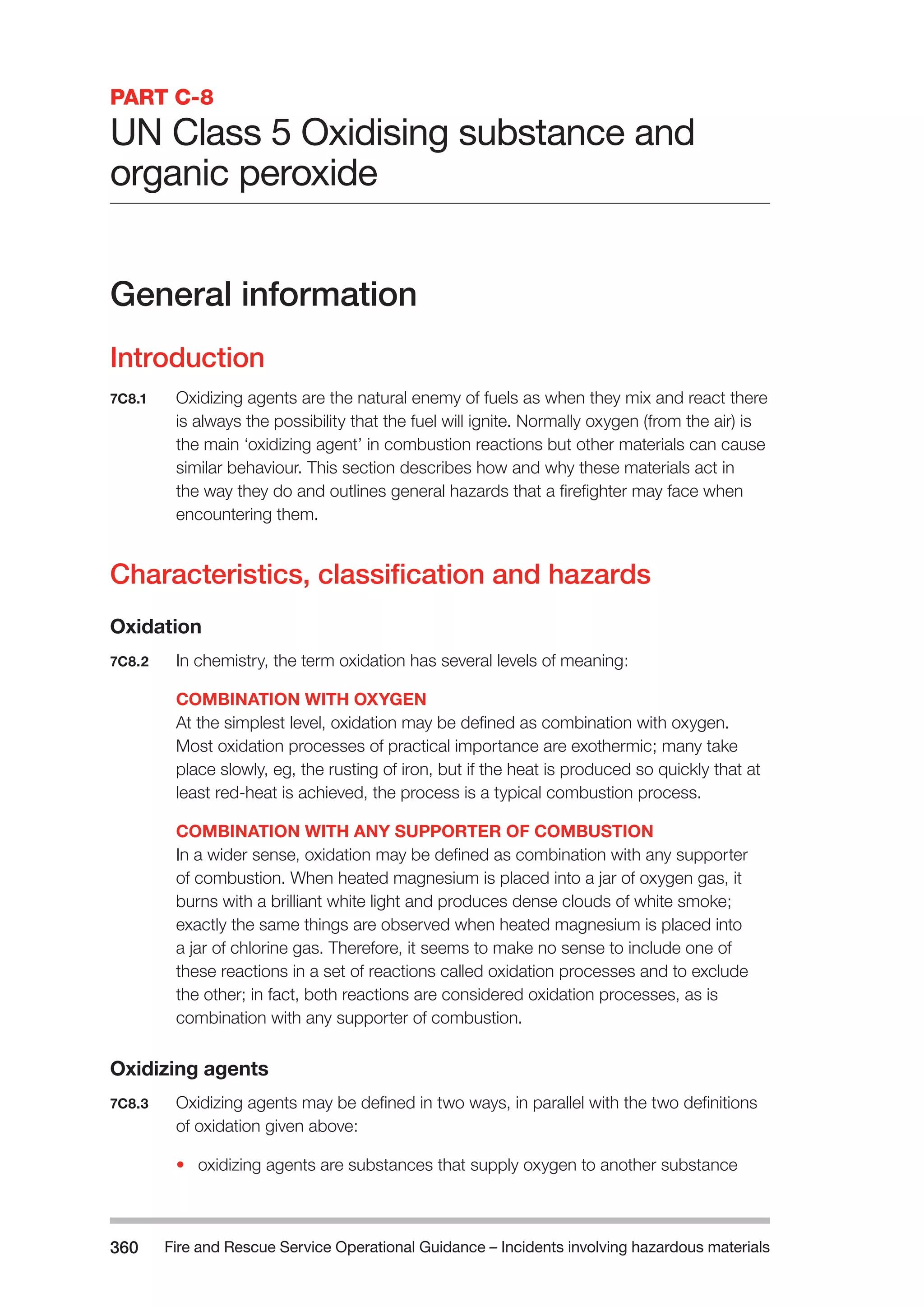 Fire and Rescue Service Operational Guidance – Incidents 360 involving hazardous materials 
PART C-8 
UN Class 5 Oxidising substance and 
organic peroxide 
General information 
Introduction 
7C8.1 Oxidizing agents are the natural enemy of fuels as when they mix and react there 
is always the possibility that the fuel will ignite. Normally oxygen (from the air) is 
the main ‘oxidizing agent’ in combustion reactions but other materials can cause 
similar behaviour. This section describes how and why these materials act in 
the way they do and outlines general hazards that a firefighter may face when 
encountering them. 
Characteristics, classification and hazards 
Oxidation 
7C8.2 In chemistry, the term oxidation has several levels of meaning: 
COMBINATION WITH OXYGEN 
At the simplest level, oxidation may be defined as combination with oxygen. 
Most oxidation processes of practical importance are exothermic; many take 
place slowly, eg, the rusting of iron, but if the heat is produced so quickly that at 
least red-heat is achieved, the process is a typical combustion process. 
COMBINATION WITH ANY SUPPORTER OF COMBUSTION 
In a wider sense, oxidation may be defined as combination with any supporter 
of combustion. When heated magnesium is placed into a jar of oxygen gas, it 
burns with a brilliant white light and produces dense clouds of white smoke; 
exactly the same things are observed when heated magnesium is placed into 
a jar of chlorine gas. Therefore, it seems to make no sense to include one of 
these reactions in a set of reactions called oxidation processes and to exclude 
the other; in fact, both reactions are considered oxidation processes, as is 
combination with any supporter of combustion. 
Oxidizing agents 
7C8.3 Oxidizing agents may be defined in two ways, in parallel with the two definitions 
of oxidation given above: 
• oxidizing agents are substances that supply oxygen to another substance 
 
