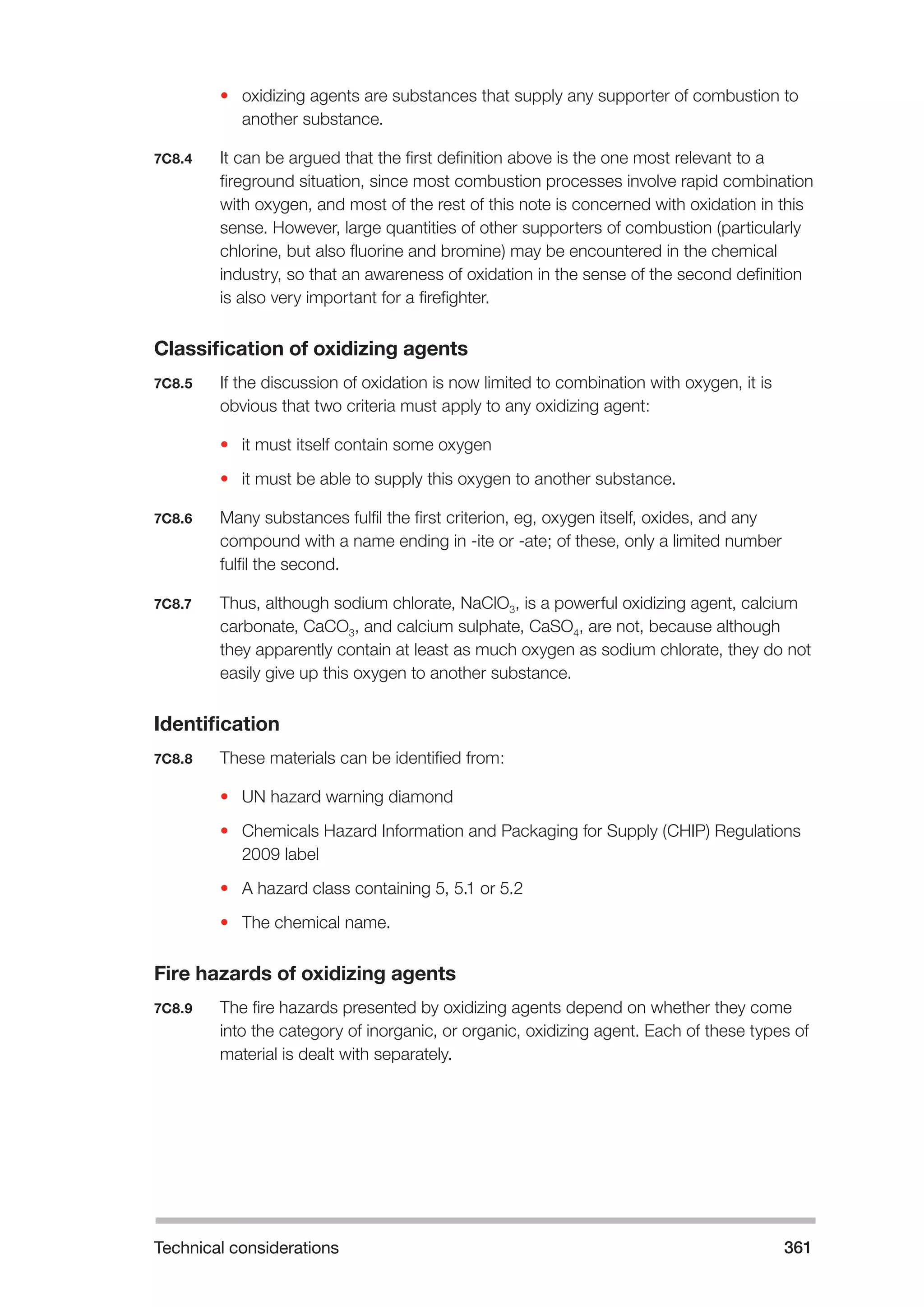 Technical considerations 361 
• oxidizing agents are substances that supply any supporter of combustion to 
another substance. 
7C8.4 It can be argued that the first definition above is the one most relevant to a 
fireground situation, since most combustion processes involve rapid combination 
with oxygen, and most of the rest of this note is concerned with oxidation in this 
sense. However, large quantities of other supporters of combustion (particularly 
chlorine, but also fluorine and bromine) may be encountered in the chemical 
industry, so that an awareness of oxidation in the sense of the second definition 
is also very important for a firefighter. 
Classification of oxidizing agents 
7C8.5 If the discussion of oxidation is now limited to combination with oxygen, it is 
obvious that two criteria must apply to any oxidizing agent: 
• it must itself contain some oxygen 
• it must be able to supply this oxygen to another substance. 
7C8.6 Many substances fulfil the first criterion, eg, oxygen itself, oxides, and any 
compound with a name ending in -ite or -ate; of these, only a limited number 
fulfil the second. 
7C8.7 Thus, although sodium chlorate, NaClO3, is a powerful oxidizing agent, calcium 
carbonate, CaCO3, and calcium sulphate, CaSO4, are not, because although 
they apparently contain at least as much oxygen as sodium chlorate, they do not 
easily give up this oxygen to another substance. 
Identification 
7C8.8 These materials can be identified from: 
• UN hazard warning diamond 
• Chemicals Hazard Information and Packaging for Supply (CHIP) Regulations 
2009 label 
• A hazard class containing 5, 5.1 or 5.2 
• The chemical name. 
Fire hazards of oxidizing agents 
7C8.9 The fire hazards presented by oxidizing agents depend on whether they come 
into the category of inorganic, or organic, oxidizing agent. Each of these types of 
material is dealt with separately. 
 