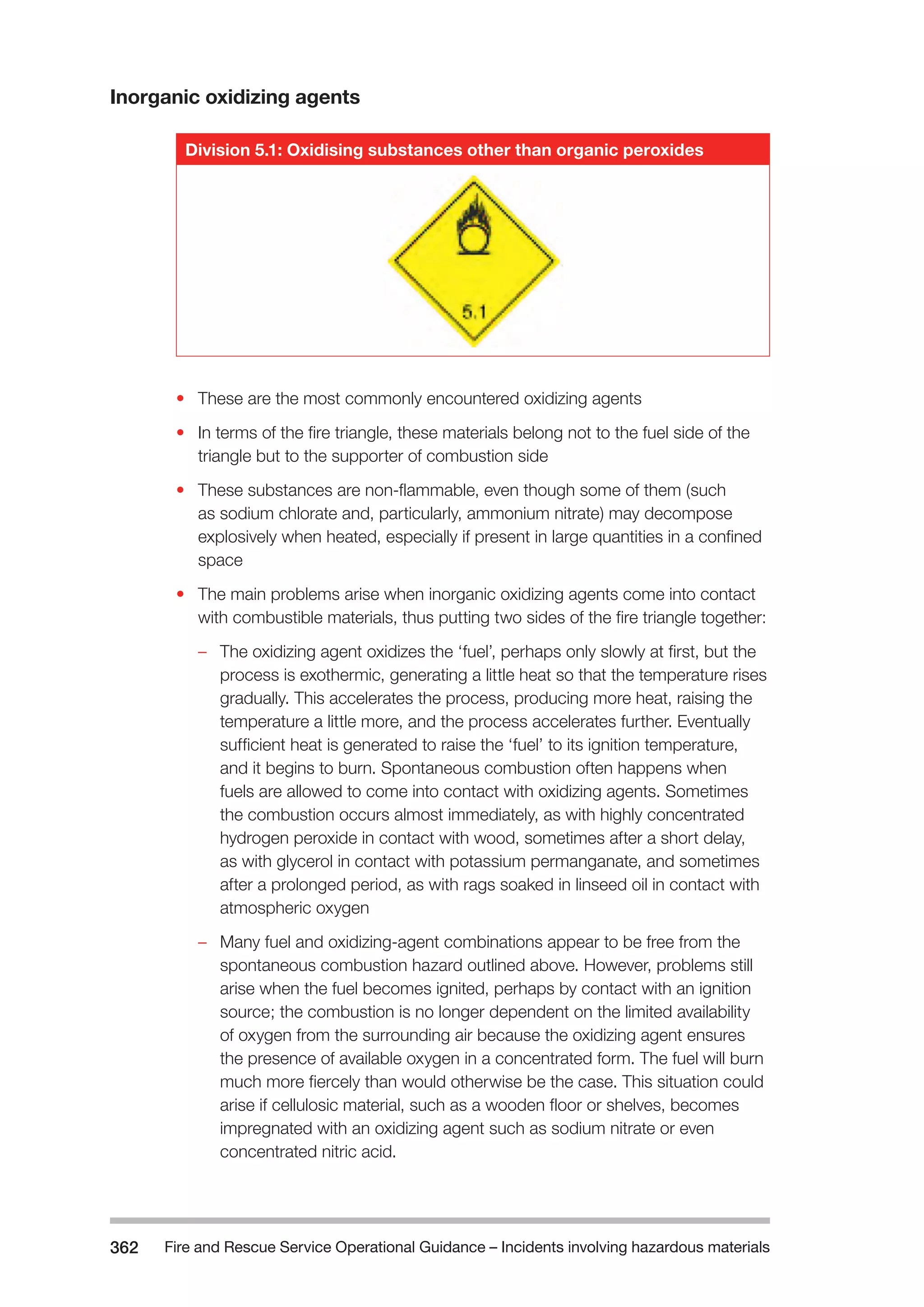 Fire and Rescue Service Operational Guidance – Incidents 362 involving hazardous materials 
Inorganic oxidizing agents 
Division 5.1: Oxidising substances other than organic peroxides 
• These are the most commonly encountered oxidizing agents 
• In terms of the fire triangle, these materials belong not to the fuel side of the 
triangle but to the supporter of combustion side 
• These substances are non-flammable, even though some of them (such 
as sodium chlorate and, particularly, ammonium nitrate) may decompose 
explosively when heated, especially if present in large quantities in a confined 
space 
• The main problems arise when inorganic oxidizing agents come into contact 
with combustible materials, thus putting two sides of the fire triangle together: 
–– The oxidizing agent oxidizes the ‘fuel’, perhaps only slowly at first, but the 
process is exothermic, generating a little heat so that the temperature rises 
gradually. This accelerates the process, producing more heat, raising the 
temperature a little more, and the process accelerates further. Eventually 
sufficient heat is generated to raise the ‘fuel’ to its ignition temperature, 
and it begins to burn. Spontaneous combustion often happens when 
fuels are allowed to come into contact with oxidizing agents. Sometimes 
the combustion occurs almost immediately, as with highly concentrated 
hydrogen peroxide in contact with wood, sometimes after a short delay, 
as with glycerol in contact with potassium permanganate, and sometimes 
after a prolonged period, as with rags soaked in linseed oil in contact with 
atmospheric oxygen 
–– Many fuel and oxidizing-agent combinations appear to be free from the 
spontaneous combustion hazard outlined above. However, problems still 
arise when the fuel becomes ignited, perhaps by contact with an ignition 
source; the combustion is no longer dependent on the limited availability 
of oxygen from the surrounding air because the oxidizing agent ensures 
the presence of available oxygen in a concentrated form. The fuel will burn 
much more fiercely than would otherwise be the case. This situation could 
arise if cellulosic material, such as a wooden floor or shelves, becomes 
impregnated with an oxidizing agent such as sodium nitrate or even 
concentrated nitric acid. 
 