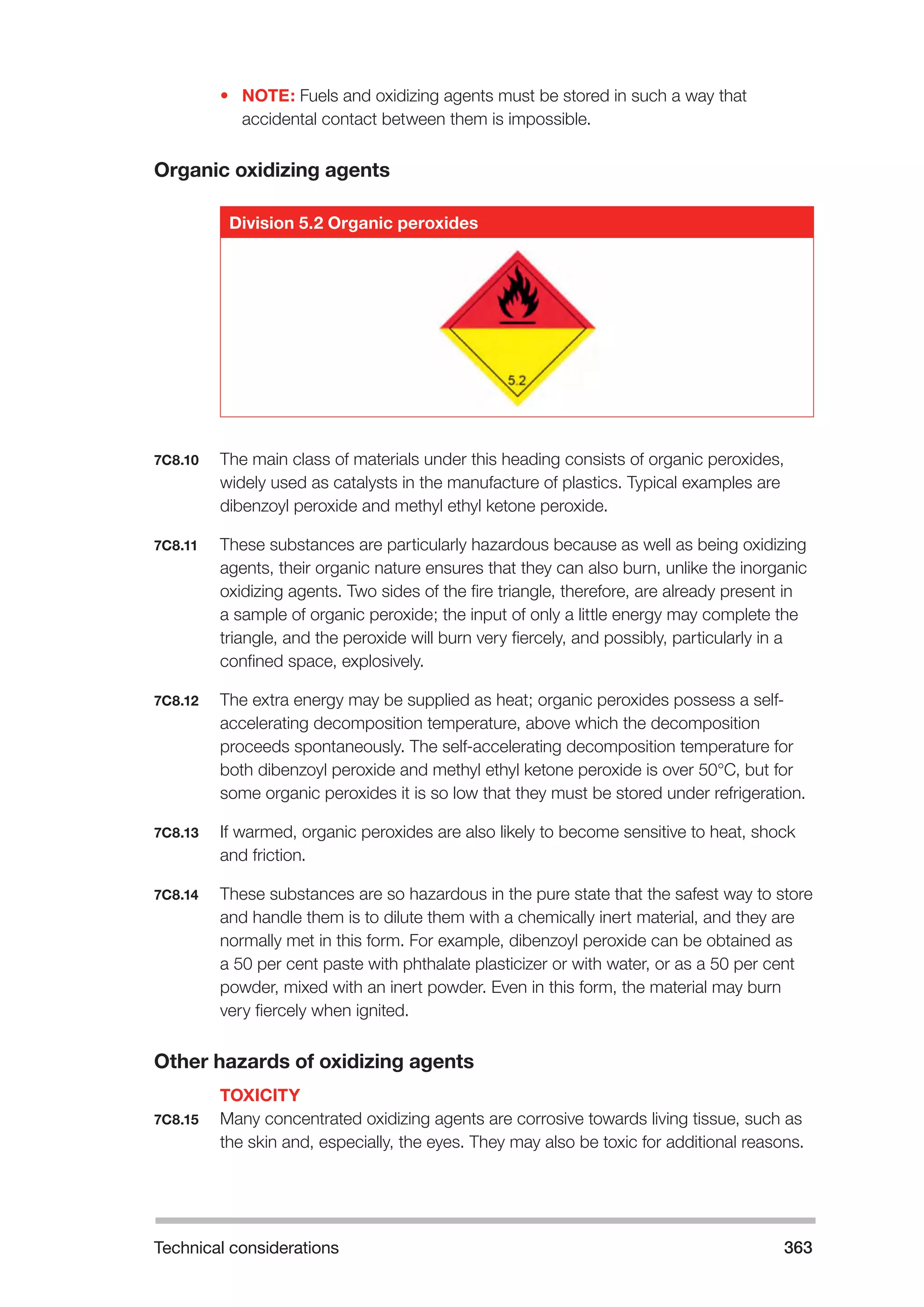 Technical considerations 363 
• NOTE: Fuels and oxidizing agents must be stored in such a way that 
accidental contact between them is impossible. 
Organic oxidizing agents 
Division 5.2 Organic peroxides 
7C8.10 The main class of materials under this heading consists of organic peroxides, 
widely used as catalysts in the manufacture of plastics. Typical examples are 
dibenzoyl peroxide and methyl ethyl ketone peroxide. 
7C8.11 These substances are particularly hazardous because as well as being oxidizing 
agents, their organic nature ensures that they can also burn, unlike the inorganic 
oxidizing agents. Two sides of the fire triangle, therefore, are already present in 
a sample of organic peroxide; the input of only a little energy may complete the 
triangle, and the peroxide will burn very fiercely, and possibly, particularly in a 
confined space, explosively. 
7C8.12 The extra energy may be supplied as heat; organic peroxides possess a self-accelerating 
decomposition temperature, above which the decomposition 
proceeds spontaneously. The self-accelerating decomposition temperature for 
both dibenzoyl peroxide and methyl ethyl ketone peroxide is over 50°C, but for 
some organic peroxides it is so low that they must be stored under refrigeration. 
7C8.13 If warmed, organic peroxides are also likely to become sensitive to heat, shock 
and friction. 
7C8.14 These substances are so hazardous in the pure state that the safest way to store 
and handle them is to dilute them with a chemically inert material, and they are 
normally met in this form. For example, dibenzoyl peroxide can be obtained as 
a 50 per cent paste with phthalate plasticizer or with water, or as a 50 per cent 
powder, mixed with an inert powder. Even in this form, the material may burn 
very fiercely when ignited. 
Other hazards of oxidizing agents 
TOXICITY 
7C8.15 Many concentrated oxidizing agents are corrosive towards living tissue, such as 
the skin and, especially, the eyes. They may also be toxic for additional reasons. 
 