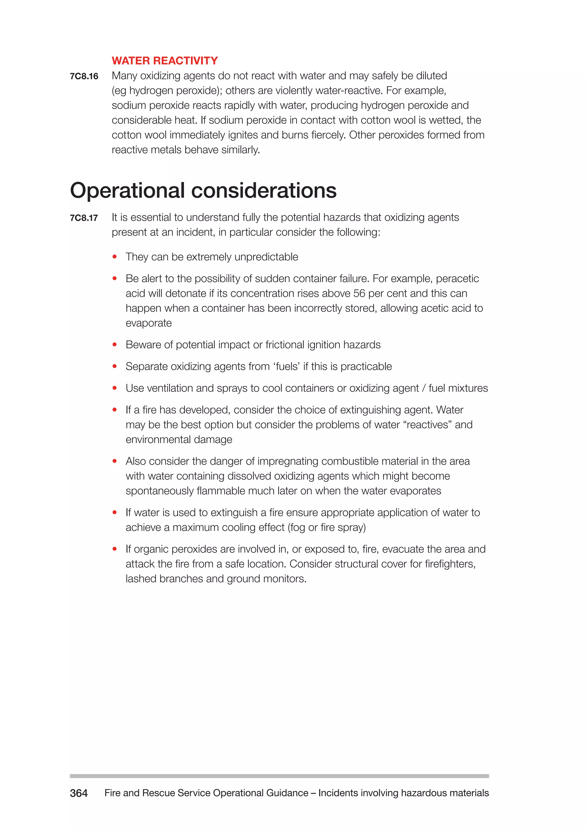 Fire and Rescue Service Operational Guidance – Incidents 364 involving hazardous materials 
WATER REACTIVITY 
7C8.16 Many oxidizing agents do not react with water and may safely be diluted 
(eg hydrogen peroxide); others are violently water-reactive. For example, 
sodium peroxide reacts rapidly with water, producing hydrogen peroxide and 
considerable heat. If sodium peroxide in contact with cotton wool is wetted, the 
cotton wool immediately ignites and burns fiercely. Other peroxides formed from 
reactive metals behave similarly. 
Operational considerations 
7C8.17 It is essential to understand fully the potential hazards that oxidizing agents 
present at an incident, in particular consider the following: 
• They can be extremely unpredictable 
• Be alert to the possibility of sudden container failure. For example, peracetic 
acid will detonate if its concentration rises above 56 per cent and this can 
happen when a container has been incorrectly stored, allowing acetic acid to 
evaporate 
• Beware of potential impact or frictional ignition hazards 
• Separate oxidizing agents from ‘fuels’ if this is practicable 
• Use ventilation and sprays to cool containers or oxidizing agent / fuel mixtures 
• If a fire has developed, consider the choice of extinguishing agent. Water 
may be the best option but consider the problems of water “reactives” and 
environmental damage 
• Also consider the danger of impregnating combustible material in the area 
with water containing dissolved oxidizing agents which might become 
spontaneously flammable much later on when the water evaporates 
• If water is used to extinguish a fire ensure appropriate application of water to 
achieve a maximum cooling effect (fog or fire spray) 
• If organic peroxides are involved in, or exposed to, fire, evacuate the area and 
attack the fire from a safe location. Consider structural cover for firefighters, 
lashed branches and ground monitors. 
 