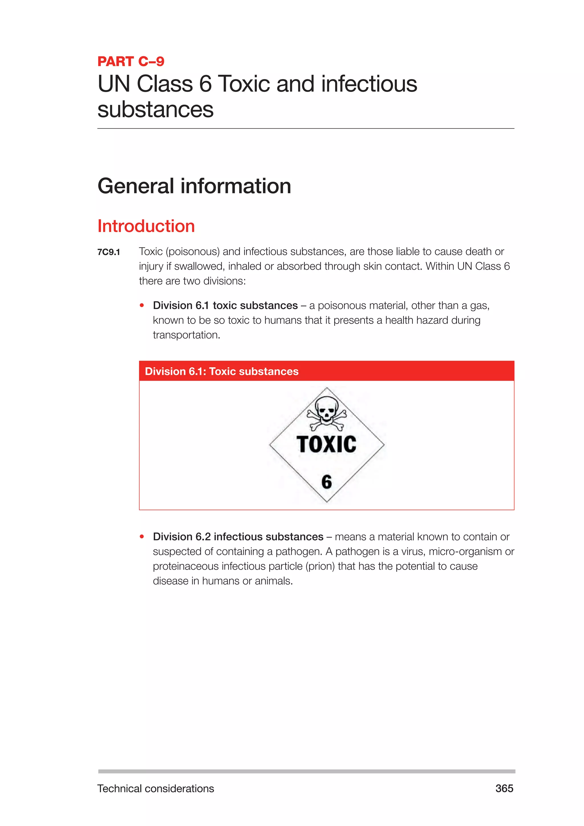 Technical considerations 365 
PART C–9 
UN Class 6 Toxic and infectious 
substances 
General information 
Introduction 
7C9.1 Toxic (poisonous) and infectious substances, are those liable to cause death or 
injury if swallowed, inhaled or absorbed through skin contact. Within UN Class 6 
there are two divisions: 
• Division 6.1 toxic substances – a poisonous material, other than a gas, 
known to be so toxic to humans that it presents a health hazard during 
transportation. 
Division 6.1: Toxic substances 
• Division 6.2 infectious substances – means a material known to contain or 
suspected of containing a pathogen. A pathogen is a virus, micro-organism or 
proteinaceous infectious particle (prion) that has the potential to cause 
disease in humans or animals. 
 
